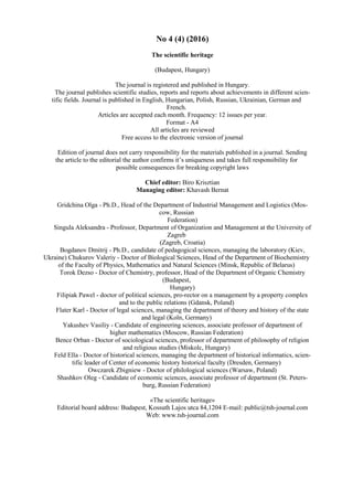 No 4 (4) (2016)
The scientific heritage
(Budapest, Hungary)
The journal is registered and published in Hungary.
The journal publishes scientific studies, reports and reports about achievements in different scien-
tific fields. Journal is published in English, Hungarian, Polish, Russian, Ukrainian, German and
French.
Articles are accepted each month. Frequency: 12 issues per year.
Format - A4
All articles are reviewed
Free access to the electronic version of journal
Edition of journal does not carry responsibility for the materials published in a journal. Sending
the article to the editorial the author confirms it’s uniqueness and takes full responsibility for
possible consequences for breaking copyright laws
Chief editor: Biro Krisztian
Managing editor: Khavash Bernat
Gridchina Olga - Ph.D., Head of the Department of Industrial Management and Logistics (Mos-
cow, Russian
Federation)
Singula Aleksandra - Professor, Department of Organization and Management at the University of
Zagreb
(Zagreb, Croatia)
Bogdanov Dmitrij - Ph.D., candidate of pedagogical sciences, managing the laboratory (Kiev,
Ukraine) Chukurov Valeriy - Doctor of Biological Sciences, Head of the Department of Biochemistry
of the Faculty of Physics, Mathematics and Natural Sciences (Minsk, Republic of Belarus)
Torok Dezso - Doctor of Chemistry, professor, Head of the Department of Organic Chemistry
(Budapest,
Hungary)
Filipiak Pawel - doctor of political sciences, pro-rector on a management by a property complex
and to the public relations (Gdansk, Poland)
Flater Karl - Doctor of legal sciences, managing the department of theory and history of the state
and legal (Koln, Germany)
Yakushev Vasiliy - Candidate of engineering sciences, associate professor of department of
higher mathematics (Moscow, Russian Federation)
Bence Orban - Doctor of sociological sciences, professor of department of philosophy of religion
and religious studies (Miskolc, Hungary)
Feld Ella - Doctor of historical sciences, managing the department of historical informatics, scien-
tific leader of Center of economic history historical faculty (Dresden, Germany)
Owczarek Zbigniew - Doctor of philological sciences (Warsaw, Poland)
Shashkov Oleg - Сandidate of economic sciences, associate professor of department (St. Peters-
burg, Russian Federation)
«The scientific heritage»
Editorial board address: Budapest, Kossuth Lajos utca 84,1204 E-mail: public@tsh-journal.com
Web: www.tsh-journal.com
 