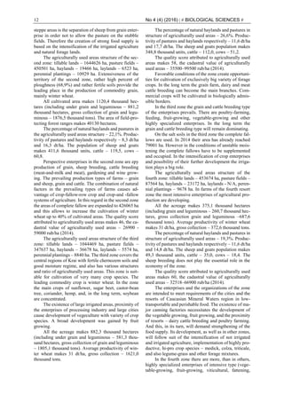 12 No 4 (4) (2016) | # BIOLOGICAL SCIENCES #
steppe areas is the separation of sheep from grain enter-
prise in order not to allow the pasture on the stubble
fields. Therefore the creation of strong food supply is
based on the intensification of the irrigated agriculture
and natural forage lands.
The agriculturally used areas structure of the sec-
ond zone: tillable lands – 1644626 ha, pasture fields –
450501 ha, haylands – 19466 ha, laylands – 6523 ha,
perennial plantings – 10929 ha. Extensiveness of the
territory of the second zone, rather high percent of
ploughness (68,9%) and rather fertile soils provide the
leading place in the production of commodity grain,
mainly winter wheat.
All cultivated area makes 1120,4 thousand hec-
tares (including under grain and leguminous – 881,2
thousand hectares, gross collection of grain and legu-
minous – 1876,5 thousand tons). The area of field-pro-
tecting forest ranges makes 40130 hectares.
The percentage of natural haylands and pastures in
the agriculturally used areas structure – 22,1%. Produc-
tivity of pastures and haylands respectively – 8,3 dt/ha
and 16,3 dt/ha. The population of sheep and goats
makes 411,6 thousand units, cattle – 119,5, cows –
60,8.
Perspective enterprises in the second zone are еру
production of grain, sheep breeding, cattle breeding
(meat-and-milk and meat), gardening and wine grow-
ing. The prevailing production types of farms – grain
and sheep, grain and cattle. The combination of natural
factors in the prevailing types of farms causes ad-
vantage of crop-fallow-row crop and crop-and -fallow
systems of agriculture. In this regard in the second zone
the areas of complete fallow are expanded to 426065 ha
and this allows to increase the cultivation of winter
wheat up to 40% of cultivated areas. The quality score
attributed to agriculturally used areas makes 46, the ca-
dastral value of agriculturally used areas – 26900 -
59000 rub/ha (2014).
The agriculturally used areas structure of the third
zone: tillable lands – 1044469 ha, pasture fields –
347637 ha, haylands – 36678 ha, laylands – 5574 ha,
perennial plantings – 8840 ha. The third zone covers the
central regions of Krai with fertile chernozem soils and
good moisture regime, and also has various structures
and ratio of agriculturally used areas. This zone is suit-
able for cultivation of very many crop species. The
leading commodity crop is winter wheat. In the zone
the main crops of sunflower, sugar beet, castor-bean
tree, coriander, hemp, and, in the long term, soybean
are concentrated.
The existence of large irrigated areas, proximity of
the enterprises of processing industry and large cities
cause development of vegeculture with variety of crop
species. A broad development was gained by fruit
growing.
All the acreage makes 882,3 thousand hectares
(including under grain and leguminous – 581,3 thou-
sand hectares, gross collection of grain and leguminous
– 1805,1 thousand tons). Average productivity of win-
ter wheat makes 31 dt/ha, gross collection – 1621,0
thousand tons.
The percentage of natural haylands and pastures in
structure of agriculturally used areas – 26,6%. Produc-
tivity of pastures and haylands respectively – 11,6 dt/ha
and 17,7 dt/ha. The sheep and goats population makes
348,8 thousand units, cattle – 112,0, cows – 51,2.
The quality score attributed to agriculturally used
areas makes 58, the cadastral value of agriculturally
used areas – 35500–99500 rub/ha (2014).
Favorable conditions of the zone create opportuni-
ties for cultivation of exclusively big variety of forage
crops. In the long term the grain farm, dairy and meat
cattle breeding can become the main branches. Com-
mercial crops will be cultivated in biologically admis-
sible borders.
In the third zone the grain and cattle breeding type
of the enterprises prevails. There are poultry-farming,
feeding, fruit-growing, vegetable-growing and other
highly specialized enterprises. In the long term the
grain and cattle breeding type will remain dominating.
On the salt soils in the third zone the complete fal-
lows are used. In 2014 their area has already reached
79001 ha. However in the conditions of unstable mois-
tening the complete fallows have to be supplemented
and occupied. In the intensification of crop enterprises
and possibility of their further development the irriga-
tion plays a big role.
The agriculturally used areas structure of the
fourth zone: tillable lands – 453674 ha, pasture fields –
87564 ha, haylands – 23172 ha, laylands - N/A, peren-
nial plantings – 9678 ha. In farms of the fourth resort
zone the most intensive enterprises of agricultural pro-
duction are developing.
All the acreage makes 375,1 thousand hectares
(including grain and leguminous – 260,7 thousand hec-
tares, gross collection grain and leguminous –687,6
thousand tons). Average productivity of winter wheat
makes 31 dt/ha, gross collection – 372,6 thousand tons.
The percentage of natural haylands and pastures in
structure of agriculturally used areas – 19,3%. Produc-
tivity of pastures and haylands respectively – 11,6 dt/ha
and 14,8 dt/ha. The sheep and goats population makes
49,3 thousand units, cattle – 35,0, cows – 18,4. The
sheep breeding does not play the essential role in the
economy of the zone.
The quality score attributed to agriculturally used
areas makes 60, the cadastral value of agriculturally
used areas – 32518–66900 rub/ha (2014).
The enterprises and the organizations of the zone
are intended to meet requirements of the cities and the
resorts of Caucasian Mineral Waters region in low-
transportable and perishable food. The existence of ma-
jor canning factories necessitates the development of
the vegetable growing, fruit growing, and the proximity
of resorts – dairy cattle breeding and poultry farming.
And this, in its turn, will demand strengthening of the
food supply. Its development, as well as in other zones,
will follow suit of the intensification of not irrigated
and irrigated agriculture, implementation of highly pro-
ductive, hi-pro crop species – medick, colza, triticale,
and also legume-grass and other forage mixtures.
In the fourth zone there are more, than in others,
highly specialized enterprises of intensive type (vege-
table-growing, fruit-growing, viticultural, fattening,
 