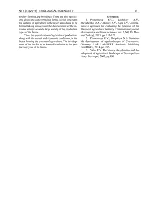 No 4 (4) (2016) | # BIOLOGICAL SCIENCES # 13
poultry-farming, pig-breeding). There are also special-
ized grain and cattle breeding farms. In the long term
the systems of agriculture in the resort areas have to be
formed taking into account the development of the in-
tensive enterprises and a large variety of the production
types of the farms.
Thus, the specialization of agricultural production,
along with the natural and economic conditions, is the
factor forming the systems of agriculture. The develop-
ment of the last has to be formed in relation to the pro-
duction types of the farms.
References
1. Pismennaya E.V., Loshakov A.V.,
Shevchenko D.A., Odincov S.V., Kipa L.V. Compre-
hensive approach for evaluating the potential of the
Stavropol agricultural territory // International journal
of economics and financial issues, Vol. 5, NO 3S, Mer-
sin (Turkey), 2015, pp. 113-120.
2. Pismennaya E.V., Shopskaya N.B. Sustaina-
ble development of agrolandscapes of Ciscaucasia.
Germany: LAP LAMBERT Academic Publishing
GmbH&Co, 2014, pp. 265.
3. Vitko E.V. The history of exploration and de-
velopment of agricultural landscapes of Stavropol ter-
ritory, Stavropol, 2003, pp.190.
 