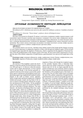 14 No 4 (4) (2016) | # BIOLOGICAL SCIENCES #
BIOLOGICAL SCIENCES
Мырзаханова М.Н.
Кокшетауский государственный университет им. Ш. Уалиханова,
профессор, кандидат медицинских наук
Мырзаханов Н.
Университет «Туран-Астана», профессор, доктор биологических наук
ОРГАННЫЕ ОСОБЕННОСТИ МИГРАЦИИ ЛЕЙКОЦИТОВ
ЛИМФЫ
ORGAN FEATURES LEUKOCYTE MIGRATION OF LYMPH
Myrzakhanova M.N., Kokshetau state university after named Sh.Ualikhanov, professor, Candidate of medical
science
Myrzakhanov N., University “Turan-Astana”, professor, doctor of biological science
АННОТАЦИЯ
Научная статья является обзорной. И данные о клеточном содержании лимфы и происходящих в ней
изменениях имеют большое значение при суждении о миграции этих клеток через лимфоидные органы.
До сих пор не были исследованы органные особенности миграции лейкоцитов, что имеет большое значе-
ние о суждении функциональных особенностей, формирует периферические звенья иммунной системы
организма. Мы в своих опытах попытались исследовать состояние клеточного состава лимфы грудного,
кишечного, печеночного и шейного лимфатических протоков собаки.
ABSTRACT
The scientific article is an overview. And data on the cellular content of the lymph and the changes occurring
in it are of great importance in judging the migration of these cells through the lymphoid organs. So far not been
investigated organ especially the migration of leukocytes, which is important for the judgment of functional fea-
tures, forms the peripheral parts of the immune system of the body. We have tried in their experiments to investi-
gate the state of the cellular composition of lymph thoracic, gastrointestinal, liver and cervical lymph ducts of the
dog.
Ключевые слова: миграция лейкоцитов, лимфа, лимфоидные узелки, бляшки, лимфатические узлы.
Keywords: migration of leukocytes, lymph, lymphoid nodules, plaque, lymph nodes.
Introduction
The doctrine of the lymphatic system has devel-
oped for a long time and the first book about her written
over 200 years ago [1, 2]. However, about the immune
system and its organs and functions, we have learned
only in the past decade. It has become generally ac-
cepted [3] selection in the immune system of the central
(bone marrow and thymus) and peripheral (tonsil lym-
phoid pharyngeal ring, lymphoid and lymphoid nodules
plaques in the walls of hollow viscera, appendix,
spleen, lymph nodes and blood lymphocytes, lymphoid
nodules perivascular, lymph, moving freely in the tis-
sues in search of foreign genetic material for recogni-
tion and destruction) of the bodies. All the peripheral
organs of the immune system are located in the follow-
ing ways in the body of foreign substances. The same
function - the function of biological filters have multi-
ple lymph nodes, which lie in different parts of the
body. Recently it is shown that the lymph nodes are not
passive filters themselves possess a spontaneous rhyth-
mic contractility activity [4]. As a result, lymph passes
through lymph nodes, clears foreign, from all this, it
should not get into the blood, that is, lymph nodes and
its capillaries and vessels work on the immune system.
Moving lymphocytes in the body is in the process
of recycling and is re-entering the cells in the circulat-
ing blood intraorgan migration, ending their hit again
in the blood, either directly or through the lymph. Data
on the cellular content of the lymph and the changes
occurring in it are of great importance in judging the
migration of these cells through the lymphoid organs.
In the scientific literature there is individual infor-
mation about the cellular composition of lymph of the
thoracic duct [5]. So far, no organs especially the mi-
gration of leukocytes were examined, which is of great
value judgments about the functional characteristics of
the formation of the peripheral parts of the body's im-
mune system. We are in their studies tried to investigate
the state of the cellular composition of lymph thoracic,
gastrointestinal, liver and cervical lymph dog ducts. In
the experiment 14 animals clinically healthy mongrel
dogs were used. At the same time it studied 11 samples
of breast, 14 intestinal samples, 7 samples of liver and
12 samples of cervical lymph. Obtaining lymph pro-
duced by the method described in the literature [6] with
a slight modification, and lymph leukocyte count was
performed by the standard technique using Goryaev
camera.
The study of the content of leukocytes revealed
that mongrel dogs in the lymph of the thoracic duct con-
tains an average of 12536 ± 1572 white blood cells in
the lymph of the intestinal lymphatic trunk - 11107 ±
269, hepatic - 6757 ± 458 and neck - 1562 ± 113 cells.
Analyses have shown that the greatest variability in the
number of white blood cells is the lymph of the thoracic
duct, which is possible due to the depositing flow func-
tion on the one hand and the confluence of the veins in
the vial from the thoracic duct of individuals. A leuco-
cyte limits vibrations in the thoracic duct lymph ranged
 