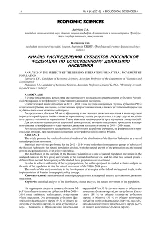 16 No 4 (4) (2016) | # BIOLOGICAL SCIENCES #
ECONOMIC SCIENCES
Лебедева Т.В.
кандидат экономических наук, доцент, доцент кафедры «Статистики и эконометрики» Оренбург-
ского государственного университета
Плеханова Т.И.
кандидат экономических наук, доцент, директор ГАПОУ «Оренбургский учетно-финансовый тех-
никум»
АНАЛИЗ РАСПРЕДЕЛЕНИЯ СУБЪЕКТОВ РОССИЙСКОЙ
ФЕДЕРАЦИИ ПО ЕСТЕСТВЕННОМУ ДВИЖЕНИЮ
НАСЕЛЕНИЯ
ANALYSIS OF THE SUBJECTS OF THE RUSSIAN FEDERATION FOR NATURAL MOVEMENT OF
POPULATION
Lebedeva T.V., Candidate of Economic Sciences, Associate Professor of the Department of "Statistics and
Econometrics"
Plekhanov T.I., Candidate of Economic Sciences, Associate Professor, Director GAPOU "Orenburg Account-
ing and Finance College"
АННОТАЦИЯ
В статье представлены результаты статистического исследования распределения субъектов Россий-
ской Федерации по коэффициенту естественного движения населения.
Статистический анализ проведен за 2010 – 2014 годы по трем однородным группам субъектов РФ: с
естественной убылью населения, с естественным приростом населения, а также с естественный приростом
и убылью населения за пятилетний период.
Распределение субъектов РФ по коэффициенту естественного движения населения в анализируемом
периоде в первой группе соответствовало нормальному закону распределения, а в двух других выделен-
ных группах – отлично от нормального. Также выявлена неоднородность трех изучаемых совокупностей.
Для достижения однородности изучаемой совокупности, авторами предложено проведение кластер-
ного анализа по коэффициенту естественного движения населения взятому за 2010 – 2014 годы.
Результаты проведенного исследования, способствуют разработке стратегии, на федеральном и реги-
ональных уровнях, при реализации Концепции демографической политики России.
ABSTRACT
The article presents the results of statistical studies of the distribution of the Russian Federation at a rate of
natural population movement.
Statistical analysis was performed for the 2010 - 2014 years in the three homogeneous groups of subjects of
the Russian Federation: the natural population decline, with the natural growth of the population and the natural
growth and population loss over a five year period.
The distribution of the subjects of the Russian Federation at a rate of natural population movement in the
analyzed period in the first group corresponds to the normal distribution law, and the other two isolated groups -
different from normal. heterogeneity of the studied three populations are also found.
In order to achieve uniformity of the target population, the authors proposed to conduct a cluster analysis on
the ratio of the population to take the natural movement of the 2010 - 2014 years.
The results of this study contribute to the development of strategies at the federal and regional levels, in the
implementation of Russian demographic policy concept.
Ключевые слова: статистический анализ распределения, кластерный анализ, естественное движение
населения.
Keywords: statistical analysis of the distribution, cluster analysis, the natural movement of the population.
На территории тридцати девяти субъектов РФ
(45 % от общего количества субъектов РФ) в 2010 –
2014 годы стабильно наблюдалась естественная
убыль населения. Это семнадцать субъектов Цен-
трального федерального округа (94 % от общего ко-
личества субъектов округа), по семь субъектов Се-
веро – Западного и Приволжского федеральных
округов (64 % и 50 % соответственно от общего ко-
личества субъектов округа), по три субъекта Ураль-
ского (18 % от общего количества субъектов
округа) и Южного (50 % от общего количества
субъектов округа) федеральных округов, два субъ-
екта Дальневосточного федерального округа (22 %
от общего количества субъектов округа).
 