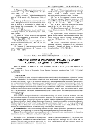 26 No 4 (4) (2016) | # BIOLOGICAL SCIENCES #
6. Маршалл А. Принципы политической эко-
номики: в 3 т.; пер. с англ. А.Маршалл. – М.: Про-
гресс, 1984. – Т.2. – С.32
7. Маркс К. Капитал. Теории прибавочной сто-
имости Т. 2 / К. Маркс. – М.: Политиздат, 1966. – С.
711.
8. Менгер К. Основания политической эконо-
мии // Австрийская школа в политической эконо-
мии: К. Менгер, Е. Бём-Баверк, Ф. Визер / Пер. с
нем.; За ред. В.С. Автономова. – М.: Экономика,
1992. – С. 31–242.
9. Милль Д.С. Основания политической эконо-
мии / Пер. и примеч. Н.Г. Чернышевского. – СПб.,
1860. – 664 с.
10. Парето В. Учебник политической экономии
1906 // 25 ключевых книг по экономике. / В Парето
– Изд-во «Урал-LTD», 1999.
11. Петти В. Трактат о налогах і сборах // Ана-
логия экономической классики. – М.: «ЭКОНОВ».-
КЛЮЧ», 1993. – С.7-78.
12. Риккардо Д. Начала политической эконо-
мии и податного обложения / Д. Риккардо. – М.:
[б.в.], – 1935. – С 294.
13. Сакайя Т. Стоимость, создаваемая знанием,
или История будущего. / [Электронный ресурс] /
Таичи Сакайя. – Режим доступа: http://iir-
mp.narod.ru/books/inozemcev/page_1337.html
14. Смит А. Исследование о природе и причи-
нах багатства народов // Классика экономичес- кой
мысли: Монография / В. Петти, А. Смит, Д. Рикардо
и др. – М.: ЭКСМО-ПРЕСС, 2000. – С. 77–402.
15. Сэй Ж.-Б. Трактат по политической эконо-
мии / Ж.Б. Сэй. – М.: Дело, 2000. – 232 с.
16. Туган-Барановський М.І. Політична еко-
номія: Курс популярний. – К.: Наукова думка, 1994.
– 138 с.
17. Шумпетер Й. Теория экономического раз-
вития. Исследование предпринимательской при-
были, капитала, кредита, процента и цикла конъ-
юнктуры / Й. Шумпетер. – М. : Прогресс. – 1982. –
455 с.
18. Valras L. Economics and Mechanics. / In Eco-
nomics as Discourse // An Analysis of the Language of
Economics / Samuels ed. Boston etc.: Kluwer Aca-
demic Publishers. – 1990. P.206-213.
Скобликов Е.А.
Президент ФОНДА ФИНАНСОВЫХ ИНИЦИАТИВ, к.э.н., Пенза, Россия
ИЗЪЯТИЕ ДЕНЕГ В РЕЗЕРВНЫЕ ФОНДЫ vs ЗАКОН
КОЛИЧЕСТВА ДЕНЕГ В ОБРАЩЕНИИ
CONFISCATION OF MONEY TO THE RESERVE FUND vs LAW QUANTITY MONEY IN
CIRCULATION
Skoblikov E.A., Doctor of Economics, Penza, Russian Federation, president of the FUND FINANCIAL
INITIATIVES
АННОТАЦИЯ
Закон количества денег, находящихся в обращении, считается достаточно хорошо изученным. Однако
при этом принимается по умолчанию, что изъятие денег в различные резервные фонды не связано с дей-
ствием этого закона, а является механизмом преодоления кризисных явлений в экономике. Тем не менее,
как показано в данной работе, образование различных резервов даёт ровно противоположный эффект, так
как это уменьшает количество денег в обращении, необходимых для развития экономики. Полученные
теоретические результаты позволяют открыть дискуссию в новом направлении - как проводить более взве-
шенную денежно-кредитную политику за счёт обоснованности изъятия денег в резервные фонды, какие
могут быть основания для полной ликвидации некоторых существующих фондов и радикального рефор-
мирования других.
ABSTRACT
Law quantity of money in circulation, is considered sufficiently well studied. However, the default is that the
the confiscation of money in various reserve funds not associated with the action of this law, but it is a mechanism
to overcome the crisis in the economy. However, as shown in this study the various reserve formation gives exactly
one the opposite effect, since it reduces the amount of money in circulation, needed for economic development.
The theoretical results obtained permit to open the discussion in a new direction - how to carry out a balanced
monetary policy at the expense of the reasonableness of money withdrawal in reserve funds, which may be the
base for the complete elimination of certain existing funds and other radical reforms.
Ключевые слова: денежное обращение, сущность денег, законы экономики, закон количества денег
в обращении, международные резервы, стабилизационные фонды, внебюджетные фонды
Keywords: circulation of money, essence of money, laws of economics, law quantity money in circulation,
international reserves, stabilization funds, extra-budgetary funds
На первый взгляд, оснований для научных дис-
куссий в рамках закона количества денег в обраще-
нии нет. Его постулаты считаются достаточно хо-
рошо исследованными; более того – ему полностью
соответствуют методики расчёта и статистического
учёта денежных агрегатов М1, М2, М3 и М4. Но
если рассматривать действие данного закона, не
 
