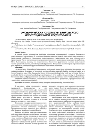 No 4 (4) (2016) | # BIOLOGICAL SCIENCES # 35
Савельева А.А.
Студентка 1 курса
направления подготовки экономика Тамбовский Государственный Университет имени Г.Р. Державина
Почечуева М.А.
Студентка 1 курса
направления подготовки экономика Тамбовский Государственный Университет имени Г.Р. Державина
Черкашнев Р.Ю.
к.э.н. доцент Тамбовский Государственный Университет имени Г.Р. Державина
ЭКОНОМИЧЕСКАЯ СУЩНОСТЬ БАНКОВСКОГО
ИНВЕСТИЦИОННОГО КРЕДИТОВАНИЯ
THE ECONOMIC ESSENCE OF THE BANK INVESTMENT LENDING
Savelyeva A.A., Student 1 course, areas of training Economy, Tambov State University named after G.R.
Derzhavin
Pochechueva M.A., Student 1 course, areas of training Economy, Tambov State University named after G.R.
Derzhavin
Cherkashnev R.Yu., Ph.D. Associate Professor of Tambov State University named after G.R. Derzhavin
АННОТАЦИЯ
В данной статье поднимается проблема понимания экономической сущности банковского
инвестиционного кредитования. В ходе анализа рассматриваются понятия инвестиций, инвестиционного
кредитования, особенности банковского инвестиционного кредитования как вида долгосрочного
кредитования. Так же рассматривается история инвестиционного кредитования как в мире, так и в России.
Нами были сделаны выводы, что инвестиционное банковское кредитование является неотъемлемой
частью кредитной системы, способствующей её развитию. Инвестиции подобного рода играют немалую
роль в развитии, дальнейшем функционировании и эволюции экономики.
ABSTRACT
This article raises the problem of understanding the economic nature of the investment bank lending. The
analysis considered the concept of investment, investment lending, especially banking investment lending as a
form of long-term loans. Also discusses the history of investment lending in the world and in Russia. We have
concluded that the investment bank lending is an integral part of the credit system, promoting its development.
Investments of this kind play an important role in the development, operation and future evolution of the economy.
Ключевые слова: инвестиции, инвестиционное кредитование, предприятие, предпринимательская
деятельность, инвестиционные банки.
Keywords: investments, investment lending, enterprise, entrepreneurship, investment banks.
В настоящее время деятельность многих
предприятий финансируется за счет
инвестиционного кредитования. Для поддержания
конкурентоспособности предприятию необходимо
постоянно быть мобильным, открытым к новым
предпочтениям потребителей, готовым к освоению
новых видов деятельности. Именно поэтому
предприятие и в процессе создания, и на стадии
развития нуждается в инвестициях.
В экономике государства инвестиционное кре-
дитование тоже играет немаловажную роль, ведь
увеличение объемов инвестиций стимулирует
предпринимательскую активность, рост производ-
ства, развитие экономического потенциала.
Наиболее актуальна проблема инвестицион-
ной деятельности коммерческих банков для совре-
менной России, которая находится на переходном
этапе экономики. Внедрение новых технологий в
производство, модернизация, закупка нового со-
временного оборудования требует значительного
капиталовложения. Решение же этой проблемы за-
ключается в развитии инвестиционного кредитова-
ния в стране. Но из-за нестабильности, высоких
рисков, неопределенности в экономике инвестици-
онная деятельность слабо развита в России[2].
Этим объясняются низкие темпы развития отече-
ственной промышленности.
Особо важная роль инвестиционной деятель-
ности в работе экономических субъектов обусло-
вила появление понятия банковского инвестицион-
ного кредитования[3]. Чтобы наиболее полно
раскрыть данное определение, мы обратимся к по-
нятию инвестиций. Некоторые обществоведы
утверждают, что инвестировать означает отдать
деньги сейчас ради получения прибыли в будущем.
Но данное определение, несмотря на простоту его
понимания, не совсем полно отражает суть понятия
инвестиций. Западные экономисты рассматривают
инвестиции как единство двух аспектов: ресурсов и
затрат. По мнению Дж. М. Кейнса, инвестиции –
это часть дохода за данный период, которая не была
использована для потребления, текущий прирост
ценностей капитального имущества в результате
 