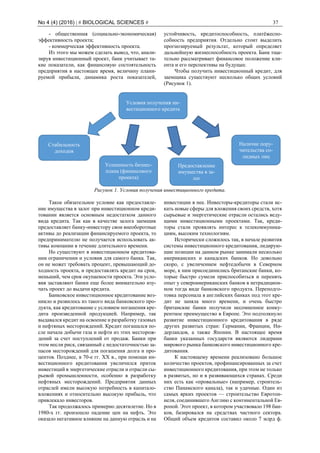 No 4 (4) (2016) | # BIOLOGICAL SCIENCES # 37
- общественная (социально-экономическая)
эффективность проекта;
- коммерческая эффективность проекта.
Из этого мы можем сделать вывод, что, анали-
зируя инвестиционный проект, банк учитывает та-
кие показатели, как финансовую состоятельность
предприятия в настоящее время, величину плани-
руемой прибыли, динамика роста показателей,
устойчивость, кредитоспособность, платёжеспо-
собность предприятия. Отдельно стоит выделить
прогнозируемый результат, который определяет
дальнейшую жизнеспособность проекта. Банк тща-
тельно рассматривает финансовое положение кли-
ента и его перспективы на будущее.
Чтобы получить инвестиционный кредит, для
заемщика существуют несколько общих условий
(Рисунок 1).
Рисунок 1. Условия получения инвестиционного кредита.
Такое обязательное условие как предоставле-
ние имущества в залог при инвестиционном креди-
товании является основным недостатком данного
вида кредита. Так как в качестве залога заемщик
предоставляет банку-инвестору свои внеоборотные
активы до реализации финансируемого проекта, то
предпринимателю не получается использовать ак-
тивы компании в течение длительного времени.
Но существуют в инвестиционном кредитова-
нии ограничении и условия для самого банка. Так,
он не может требовать процент, превышающий до-
ходность проекта, и предоставлять кредит на срок,
меньший, чем срок окупаемости проекта. Эти усло-
вия заставляют банки еще более внимательно изу-
чать проект до выдачи кредита.
Банковское инвестиционное кредитование воз-
никло и развилось из такого вида банковского про-
дукта, как кредитование с условием погашения кре-
дита произведенной продукцией. Например, так
выдавался кредит на освоение и разработку газовых
и нефтяных месторождений. Кредит погашался по-
сле начала добычи газа и нефти из этих месторож-
дений за счет поступлений от продаж. Банки при
этом несли риск, связанный с недостаточностью за-
пасов месторождений для погашения долга и про-
центов. Позднее, в 70-е гг. XX в., при помощи ин-
вестиционного кредитования увеличился приток
инвестиций в энергетические отрасли и отрасли сы-
рьевой промышленности, особенно в разработку
нефтяных месторождений. Предприятия данных
отраслей имели высокую потребность в капитало-
вложениях и относительно высокую прибыль, что
привлекало инвесторов.
Так продолжалось примерно десятилетие. Но в
1980-х гг. произошло падение цен на нефть. Это
оказало негативное влияние на данную отрасль и на
инвестиции в нее. Инвесторы-кредиторы стали ис-
кать новые сферы для вложения своих средств, хотя
сырьевые и энергетические отрасли остались веду-
щими инвестиционными проектами. Так, креди-
торы стали проявлять интерес к телекоммуника-
циям, высоким технологиям.
Исторически сложилось так, в начале развития
системы инвестиционного кредитования, лидирую-
щие позиции на данном рынке занимали несколько
американских и канадских банков. Но довольно
скоро, с увеличением нефтедобычи в Северном
море, к ним присоединились британские банки, ко-
торые быстро сумели приспособиться и перенять
опыт у североамериканских банков в нетрадицион-
ном тогда виде банковского продукта. Переподго-
товка персонала в английских банках под этот кре-
дит не заняла много времени, и очень быстро
британские банки получили несомненное конку-
рентное преимущество в Европе. Это подтолкнуло
развитие инвестиционного кредитования в ряде
других развитых стран: Германии, Франции, Ни-
дерландов, а также Японии. В настоящее время
банки указанных государств являются лидерами
мирового рынка банковского инвестиционного кре-
дитования.
К настоящему времени реализовано большое
количество проектов, профинансированных за счет
инвестиционного кредитования, при этом не только
в развитых, но и в развивающихся странах. Среди
них есть как «провальные» (например, строитель-
ство Панамского канала), так и удачные. Один из
самых ярких проектов — строительство Евротон-
неля, соединившего Англию с континентальной Ев-
ропой. Этот проект, в котором участвовало 198 бан-
ков, базировался на средствах частного сектора.
Общий объем кредитов составил около 7 млрд ф.
Условия получения ин-
вестиционного кредита
Стабильность
доходов
Успешность бизнес-
плана (финансового
проекта)
Предоставление
имущества в за-
лог
Наличие пору-
чительства со-
лидных лиц
 