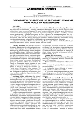 4 No 4 (4) (2016) | # BIOLOGICAL SCIENCES #
AGRICULTURAL SCIENCES
Moroz M.S.
PhD in biology, associate professor,
National University of Life and Environmental Sciences of Ukraine
OPTIMIZATION OF BREEDING OF PREDATORY STINKBUGS
FROM FAMILY OF PENTATOMIDAE
ABSTARCT
Technological parameters are offered in relation to optimization of the industrial breeding of predatory stink-
bugs from family of Pentatomidae. The offered diet optimizes development, assists the increase of indexes of the
productivity of imago, promotes efficiency of the use of predatory stinkbugs as biological agents of limitation of
harmfulness of aboriginal phytophages. Cultivation of predatory stinkbugs of the first - second age is recom-
mended on the larvae of Calliphora erythrocephala Mg., third - fourth - larvae of Ephestia kuehniella Zell., fifth -
larvae of Tenebrio molitor L. but additionally to bring in a diet the optimal concentrations of nano aqua citrates
molybdenum, cobalt, zinc. The changes of quality and quantitative indexes of fodder, that influenced on biology
of predators, took place due to the modified technological process, their competition in biocenosiss.
Keywords: entomophages, Podisus maculiventris Say., Podisus sagitta Fabricius, Perillus bioculatus F., op-
timized diet, survivability, fertility, biological defence, nano aqua citrates.
Actuality of problem. The market of biological
facilities of defence needs the effective industrial pop-
ulations of entomophages. The searches of innovations
that provide the specific necessities of useful organisms
are conducted. Providing of vital functions of predatory
stinkbugs in the artificially created environment is pos-
sible due to optimization of terms of existence. Crea-
tion of optimal trophism is one of mechanisms of suc-
cessful adaptation of organism of predatory stinkbugs
to the artificial terms of environment. Modification of
quality and quantitative indexes of diet results in the
changes of technological process, influences on biol-
ogy of predators, their competition in biocenosiss. Prof-
itability of the use of Podisus maculiventris Say.,
Podisus sagitta Fabricius and Perillus bioculatus F. in
biological defence will depend on regulation of cultiva-
tion technology and possibility of management pro-
cesses in relation to adjusting of quantity of population
of predatory stinkbugs.
Analysis of the last publications. The terms of
feed, variety of food adaptation and specialization are
related to the search of meal, difficult ethology of pred-
atory stinkbugs and their victims. Researches confirm
considerable influence of good quality of feed on sur-
vivability, duration of development, fecundity, level of
preying on others of Podisus maculiventris Say.,
Podisus sagitta Fabricius and Perillus bioculatus F. [2,
8]. Worsening of terms of feed appropriately causes to
oppressing of vital functions.[6, 10, 11].
Predatory stinkbugs from family of Pentatomidae
are polyphages that limits harmfulness of dominant
phytophages of agrocoenosiss and successfully used for
biological defence of agricultural cultures in countries
with a warm climate. For the use of predatory stinkbugs
biological defence of plants will guarantee the ecologi-
cal cleanness of products and observance of sanitary-
hygenic requirements[4,5,7,9]. For a fight against pests
in Ukraine it is economically advantageous to use heat-
loving predatory stinkbugs the method of flood at de-
fence of agricultural plants in hothouses and intended
for a production ecologically of clean feed. For the best
providing of vital necessities of predatory stinkbugs in
a period of ontogenesis, their high efficiency as biolog-
ical agents technologies of breeding are improved on
cheap artificial nourishing environments and phy-
tophage-owner [1, 3, 12].
Aim and task of researches.
Research aim – to learn efficiency of the opti-
mized diet for cultivation of predatory stinkbugs from
family of Pentatomidae.
For the achievement of the put aim such tasks were
solved:
- to create the optimized diet for cultivation of
predatory stinkbugs ;
- to learn the features of biology of predatory
stinkbugs for the use of the optimized diet;
- to estimate potential possibilities of the preda-
tory stinkbugs grown on the offered diet as biological
agents of limitation of harmfulness of aboriginal phy-
tophages.
Materials and methods of researches. Re-
searches were conducted during 2012-2015 years on
the experimental base of the National University of Life
and Environmental Sciences of Ukraine in accordance
with the biological features of kind. Efficiency of the
offered diet for breeding of predatory stinkbugs from
family of Pentatomidae was investigated on the indi-
viduals of the laboratory-field culture of Podisus mac-
uliventris Say., Podisus sagitta Fabricius and Perillus
bioculatus F. The predatory stinkbugs of the first - sec-
ond age cultivated on the larvae of Calliphora erythro-
cephala Mg., third - fourth - larvae of Ephestia kuehni-
ella Zell., fifth - larvae of Tenebrio molitor L.
Additionally in a diet we brought in for 10 larvae
the predatory stinkbugs of 2ml of aquatic solution from
the first to the end of the second age - nano aqua citrate
molybdenum 0,0001%% concentrations, third - to the
nano aqua citrate cobalt - 0,0002%% concentrations,
fourth and fifth – to nano aqua citrate zinc –
0,00015%% concentrations. Breeding of predatory
 
