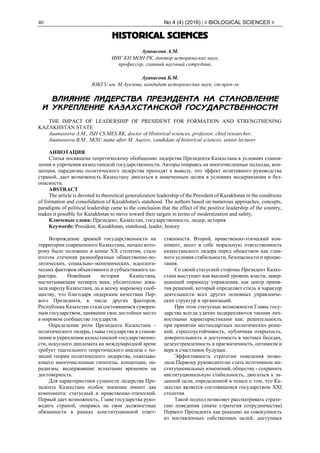 40 No 4 (4) (2016) | # BIOLOGICAL SCIENCES #
HISTORICAL SCIENCES
Ауанасова А.М.
ИИГ КН МОН РК, доктор исторических наук,
профессор, главный научный сотрудник,
Ауанасова Б.М.
ЮКГУ им. М.Ауезова, кандидат исторических наук, ст.преп-ль
ВЛИЯНИЕ ЛИДЕРСТВА ПРЕЗИДЕНТА НА СТАНОВЛЕНИЕ
И УКРЕПЛЕНИЕ КАЗАХСТАНСКОЙ ГОСУДАРСТВЕННОСТИ
THE IMPACT OF LEADERSHIP OF PRESIDENT FOR FORMATION AND STRENGTHENING
KAZAKHSTAN STATE
Auanassova A.M., ISH CS MES RK, doctor of Historical sciences, professor, chief researcher,
Auanassova B.M., SKSU name after M. Auezov, candidate of historical sciences, senior lecturer
АННОТАЦИЯ
Статья посвящена теоретическому обобщению лидерства Президента Казахстана в условиях станов-
ления и упрочения казахстанской государственности. Авторы опираясь на многочисленные подходы, кон-
цепции, парадигмы политического лидерства приходят к выводу, что эффект позитивного руководства
страной, дает возможность Казахстану двигаться к намеченным целям в условиях модернизации и без-
опасности.
ABSTRACT
The article is devoted to theoretical generalization leadership of the President of Kazakhstan in the conditions
of formation and consolidation of Kazakhstan's statehood. The authors based on numerous approaches, concepts,
paradigms of political leadership came to the conclusion that the effect of the positive leadership of the country,
makes it possible for Kazakhstan to move toward their targets in terms of modernization and safety.
Ключевые слова: Президент, Казахстан, государственность, лидер, история
Keywords: President, Kazakhstan, statehood, leader, history
Возрождение древней государственности на
территории современного Казахстана, начало кото-
рому было положено в конце ХХ столетия, стало
итогом стечения разнообразных общественно-по-
литических, социально-экономических, идеологи-
ческих факторов объективного и субъективного ха-
рактера. Новейшая история Казахстана,
насчитывающая четверть века, убедительно дока-
зала народу Казахстана, да и всему мировому сооб-
ществу, что благодаря лидерским качествам Пер-
вого Президента, в числе других факторов,
Республика Казахстан стала состоявшемся суверен-
ным государством, занявшим свое достойное место
в мировом сообществе государств.
Определение роли Президента Казахстана –
политического лидера, главы государства в станов-
лении и укреплении казахстанской государственно-
сти, искусного дипломата на международной арене
требует тщательного теоретического анализа с по-
зиций теории политического лидерства, охватыва-
ющего многочисленные гипотезы, концепции, па-
радигмы, выдержавшие испытание временем на
достоверность.
Для характеристики сущности лидерства Пре-
зидента Казахстана особое значение имеют два
компонента: статусный и нравственно-этический.
Первый дает возможность, Главе государства руко-
водить страной, опираясь на свои должностные
обязанности в рамках конституционной ответ-
ственности. Второй, нравственно-этический ком-
понент, несет в себе моральную ответственность
казахстанского лидера перед обществом как глав-
ного условия стабильности, безопасности и процве-
тания.
Со своей статусной стороны Президент Казах-
стана выступает как высший уровень власти, завер-
шающий пирамиду управления, как центр приня-
тия решений, который определяет стиль и характер
деятельности всех других основных управленче-
ских структур и организаций.
При этом статусные возможности Главы госу-
дарства всегда удачно подкрепляются такими лич-
ностными характеристиками как: решительность
при принятии нестандартных политических реше-
ний, стрессоустойчивость, публичная открытость,
доверительность и доступность в частных беседах,
целеустремленность и прагматичность, оптимизм и
вера в счастливое будущее.
Эффективность стратегии поведения позво-
лила Первому руководителю стать источником ин-
ституциональных изменений, обществу - сохранить
институциональную стабильность, двигаться к за-
данной цели, определенной в тезисе о том, что Ка-
захстан является состоявшемся государством ХХI
столетия.
Такой подход позволяет рассматривать страте-
гию поведения (иначе стратегия сотрудничества)
Первого Президента как реакцию на совокупность
из поставленных собственных целей, доступных
 