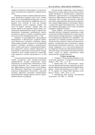 42 No 4 (4) (2016) | # BIOLOGICAL SCIENCES #
доверии, понимании, демонстрируя это поведенче-
скими качествами как открытость, доброжелатель-
ность.
Опираясь на кредит доверия, Президент Казах-
стана продолжает сохранять свой статус. Однако
право на этот нонконформизм вырастает, что инте-
ресно из всего предыдущего конформистского по-
ведения этого человека. В этом, как отмечает
Д.Ольшанский, состоит «парадокс лидера». По-
этому не бывает «вечных» лидеров: рано или
поздно любой из них нарушает баланс между эмо-
циональной привязанностью людей к старому и ра-
циональным пониманием неизбежности нового,
склоняется в какую-то сторону и неизбежно умно-
жает число своих недоброжелателей [3, с. 148].
Опираясь на классификацию, предложенную
М.Херманном и Ж.Блонделем, лидерство Прези-
дента Казахстана отличается служением народу,
демонстрируя влияние личности на исторический
процесс и наоборот. Активность, целеустремлен-
ность, знание дела вместе с поведенческим факто-
ром определили степень влияния Президента на
становление и укрепление казахстанской государ-
ственности. Путь, лидера-служителя в конце 80-х
годов прошлого столетия продолжается и в ХХI
веке.
Стиль выполнения президентских полномочий
Главой государства, носит активно-позитивную
направленность, которая осуществляет задачу,
нацеленную на процветание, безопасность казах-
станского общества. Это с очевидностью доказы-
вает эффективную созидательность стиля управле-
ния Президента Казахстана государством. Став
символом независимости Казахстана в массовом
сознании, Президент показывает необыкновенно
высокий рейтинг доверия народа к власти и прово-
димой политике государства.
Сегодня резкое возрастание ответственности
Президента за судьбу народа и Казахстана, концен-
трация внимания на экономических, социальных
проблемах, прагматичность и целенаправленность
показатель эффективности власти Президента. По-
ставленные цели, которые достигнуты в кратчай-
шие сроки, характеризуют президентское руковод-
ство страной эффективным и позитивным. Вместе
с личностной энергетикой Президента, она позво-
ляет Первому Президенту встать в ряд с великими
мировыми лидерами ХХI века.
Таким образом, институциональный подход
способен обогатить познания в выявлении и опре-
делении роли Первого Президента в строительстве
казахстанской государственности. Сложившийся в
ходе исторического развития, Н.А. Назарбаев – Ли-
дер нации стал главной составной частью полити-
ческой системы, высшей точкой политической пи-
рамиды, осуществляя свои полномочия в рамках
Конституции Республики Казахстан. Уже сейчас
можно утверждать, что в ходе институционализа-
ции Президент Казахстана признанный общенаци-
ональный лидер, наделенным властными полномо-
чиями, одним из первых основателей новой
казахстанской государственности.
Список литературы
1. Андреев С. Политический авторитет и по-
литическое лидерство // Социально-политический
журнал. - 1993. - № 1. - 2.- С. 24.
2. Идиатуллина К.С. Политическое лидер-
ство как фактор регионального развития (на мате-
риалах национальных республик Российской Феде-
рации). – Казань: Изд-во Казан. ун-та, 2003. – С. 15-
37. Эл. версия. См.: Ильин М.В., Мельвиль А.Ю.
Власть // Полис. - 1997. - № 6. - С. 157.
3. Ольшанский Д.В. Основы политической
психологии. - М., 2001. - С. 144-148.
 