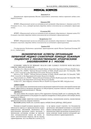 48 No 4 (4) (2016) | # BIOLOGICAL SCIENCES #
MEDICAL SCIENCES
Значкова Е.А.
Департамент здравоохранения Москвы (заместитель начальника отдела первичной медико-сани-
тарной помощи);
Гришина Н.К.
ФГБНУ «Национальный научно-исследовательский институт общественного здоровья имени Н.А.
Семашко» (к.м.н., д.м.н., ведущий научный сотрудник отдела экономических исследований в здравоохра-
нении);
Соловьева Н.Б.
ФГБНУ «Национальный научно-исследовательский институт общественного здоровья имени Н.А.
Семашко» (научный сотрудник отдела экономических исследований в здравоохранении);
Загоруйченко А.А.
ФГБНУ «Национальный научно-исследовательский институт общественного здоровья имени Н.А.
Семашко» (научный сотрудник отдела экономических исследований в здравоохранении);
Гриднев О.В.
Государственное бюджетное учреждение здравоохранения города Москвы Городская больница №3
(к.м.н., главный врач)
ЭКОНОМИЧЕСКИЕ АСПЕКТЫ ОРГАНИЗАЦИИ
ПЕРВИЧНОЙ МЕДИКО-САНИТАРНОЙ ПОМОЩИ ПОЖИЛЫМ
ПАЦИЕНТАМ С МНОЖЕСТВЕННЫМИ ХРОНИЧЕСКИМИ
ЗАБОЛЕВАНИЯМИ В Г. МОСКВЕ
ECONOMIC ASPECTS OF PRIMARY HEALTH CARE ELDERLY PATIENTS WITH MULTIPLE
CHRONIC DISEASES IN MOSCOW
Znachkova E.A., Moscow Department of Health (Deputy Head of the Department of Primary Health Care);
Grishina N.K., FGBNU "National Research Institute of Public Health named after NA Semashko "(MD,
Ph.D., senior researcher at the Department of Economic Research in Health);
Solovieva N.B., FGBNU "National Research Institute of Public Health named after NA Semashko "(MD,
Ph.D., researcher at the Department of Economic Research in Health);
Zagoruichenko A.A., FGBNU "National Research Institute of Public Health named after NA Semashko "(MD,
Ph.D., researcher at the Department of Economic Research in Health);
Gridnev O.V., State budgetary institution Moscow Health City hospital №3 (MD, chief physician).
АННОТАЦИЯ
В статье определены экономические аспекты организации первичной медико-санитарной помощи при
оценке эффективности внедрения программы по амбулаторному ведению пожилых пациентов с множе-
ственной хронической патологией в г. Москве.
ABSTRACT
The article defines the economic aspects of the organization of primary health care in evaluating the effec-
tiveness of the implementation of the program for outpatient management of elderly patients with multiple chronic
pathologies in Moscow
Ключевые слова: первичная медико-санитарная помощь, экономические аспекты, множественная
хроническая патология, пожилые пациенты
Keywords: primary health care, economic aspects, multiple chronic pathology, elderly patient
Начиная со второй половины двадцатого века,
наблюдается переход от преимущественно острых
инфекционных заболеваний, являющихся непо-
средственными причинами смерти населения, к
хроническим состояниям, которые не представ-
ляют непосредственной угрозы для жизни, но
имеют дополнительную нагрузку, как на систему
здравоохранения, так и на общество в целом [1]. В
то же время следует отметить, что большинство
хронических заболеваний возникают в сочетанной
форме и прогрессируют с возрастом, поэтому поиск
рациональных форм организации медицинской по-
мощи пожилым людям является актуальной про-
блемой российского здравоохранения [2].
 