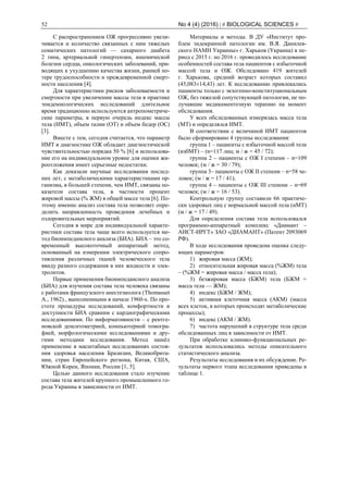 52 No 4 (4) (2016) | # BIOLOGICAL SCIENCES #
С распространением ОЖ прогрессивно увели-
чивается и количество связанных с ним тяжелых
соматических патологий — сахарного диабета
2 типа, артериальной гипертензии, ишемической
болезни сердца, онкологических заболеваний, при-
водящих к ухудшению качества жизни, ранней по-
тере трудоспособности и преждевременной смерт-
ности населения [4].
Для характеристики рисков заболеваемости и
смертности при увеличении массы тела в практике
эпидемиологических исследований длительное
время традиционно используются антропометриче-
ские параметры, в первую очередь индекс массы
тела (ИМТ), объем талии (ОТ) и объем бедер (ОС)
[3].
Вместе с тем, сегодня считается, что параметр
ИМТ в диагностике ОЖ обладает диагностической
чувствительностью порядка 50 % [6] и использова-
ние его на индивидуальном уровне для оценки жи-
роотложения имеет серьезные недостатки.
Как доказали научные исследования послед-
них лет, с метаболическими характеристиками ор-
ганизма, в большей степени, чем ИМТ, связаны по-
казатели состава тела, в частности процент
жировой массы (% ЖМ) в общей массе тела [6]. По-
этому именно анализ состава тела позволяет опре-
делить направленность проведения лечебных и
оздоровительных мероприятий.
Сегодня в мире для индивидуальной характе-
ристики состава тела чаще всего используется ме-
тод биоимпедансного анализа (БИА). БИА – это со-
временный высокоточный аппаратный метод,
основанный на измерении электрического сопро-
тивления различных тканей человеческого тела
ввиду разного содержания в них жидкости и элек-
тролитов.
Первые применения биоимпедансного анализа
(БИА) для изучения состава тела человека связаны
с работами французского анестезиолога (Thomasset
А., 1962)., выполненными в начале 1960-х. По про-
стоте процедуры исследований, комфортности и
доступности БИА сравним с кардиографическими
исследованиями. По информативности – с рентге-
новской денситометрией, компьютерной томогра-
фией, морфологическими исследованиями и дру-
гими методами исследования. Метод нашёл
применение в масштабных исследованиях состоя-
ния здоровья населения Бразилии, Великобрита-
нии, стран Европейского региона, Китая, США,
Южной Кореи, Японии, России [1, 5].
Целью данного исследования стало изучение
состава тела жителей крупного промышленного го-
рода Украины в зависимости от ИМТ.
Материалы и методы. В ДУ «Институт про-
блем эндокринной патологии им. В.Я. Данилев-
ского НАМН Украины» г. Харьков (Украина) в пе-
риод с 2015 г. по 2016 г. проводилось исследование
особенностей состава тела пациентов с избыточной
массой тела и ОЖ. Обследовано 419 жителей
г. Харькова, средний возраст которых составил
(45,083±14,43) лет. К исследованию привлекались
пациенты только с экзогенно-конституциональным
ОЖ, без тяжелой сопутствующей патологии, не по-
лучавшие медикаментозную терапию на момент
обследования.
У всех обследованных измерялась масса тела
(МТ) и определялся ИМТ.
В соответствии с величиной ИМТ пациентов
было сформировано 4 группы исследования:
группа 1 – пациенты с избыточной массой тела
(избМТ) – (n=117 лиц; м / ж = 45 / 72);
группа 2 – пациенты с ОЖ I степени – n=109
человек; (м / ж = 30 / 79);
группа 3– пациенты с ОЖ IІ степени – n=58 че-
ловек; (м / ж = 17 / 41);
группа 4 – пациенты с ОЖ III степени – n=69
человек; (м / ж = 16 / 53).
Контрольную группу составили 66 практиче-
ски здоровых лиц с нормальной массой тела (нМТ)
(м / ж = 17 / 49).
Для определения состава тела использовался
программно-аппаратный комплекс «Диамант –
АИСТ-ИРГТ» ЗАО «ДИАМАНТ» (Патент 2093069
РФ).
В ходе исследования проведена оценка следу-
ющих параметров:
1) жировая масса (ЖМ);
2) относительная жировая масса (%ЖМ) тела
– (%ЖМ = жировая масса / масса тела);
3) безжировая масса (БЖМ) тела (БЖМ =
масса тела — ЖМ);
4) индекс (БЖМ / ЖМ);
5) активная клеточная масса (АКМ) (масса
всех клеток, в которых происходят метаболические
процессы);
6) индекс (АКМ / ЖМ).
7) частота нарушений в структуре тела среди
обследованных лиц в зависимости от ИМТ.
При обработке клинико-функциональных ре-
зультатов использовались методы описательного
статистического анализа.
Результаты исследования и их обсуждение. Ре-
зультаты первого этапа исследования приведены в
таблице 1.
 