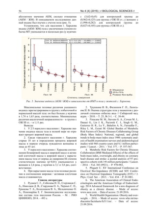 56 No 4 (4) (2016) | # BIOLOGICAL SCIENCES #
абсолютное значение АКМ, сколько отношение
(АКМ / ЖМ). В описываемом исследовании дан-
ный индекс был изучен с учетом пола (рис. 5).
Установлено, что для населения г. Харькова
индекс (АКМ / ЖМ) тела с увеличением степени из-
бытка МТ уменьшается в несколько раз (у мужчин:
с (3,62±0,65) для контрольной группы до
(0,962±0,125) для группы с ОЖ ІІІ ст.; у женщин: с
(1,998±0,282) для контрольной группы до
(0,827±0,105) для группы с ОЖ ІІІ ст.).
Степень ожирения
Отношениеактивнойклеточноймассыкжировой
Медиана
25%-75%
Размах без выбр.Пол: М
Контргр
ИМТ
1степень
2степень
3степень
0
1
2
3
4
5
6
7
Пол: Ж
Контргр
ИМТ
1степень
2степень
3степень
Пол: М АКМизм/ЖМизм: Кр-У H(4;125) = 103,6665; p = 0.0000
Пол: Ж АКМизм/ЖМизм: Кр-У H(4;294) = 248,9687; p = 0.0000
Рис. 5. Значение индекса (АКМ / ЖМ) в зависимости от ИМТ и пола у жителей г. Харькова.
Максимальные половые различия указанного
индекса зарегистрированы в группе с избыточной и
нормальной массой тела: он был больше у мужчин
в 1,74 и 1,63 раза, соответственно. Минимальные
различия аналогичной направленности – в группе с
ОЖ ІІІ ст. – в 1,11 раз.
Выводы
1. У 2/3 взрослого населения г. Харькова зна-
чение индекса массы тела в полной мере не отра-
жает процент жировой массы.
2. Среди городского населения г. Харькова
старше 18 лет в определении процента жировой
массы в первую очередь нуждаются женщины и
лица до 45 лет.
3. У взрослого населения г. Харькова соотно-
шения безжировой массы к жировой массе и актив-
ной клеточной массы к жировой массе с нараста-
нием массы тела от нормы до ожирения ІІІ степени
статистически значимо (р<0,01) уменьшаются у
женщин в 2,4 раза, у мужчин в 3,1 и 3,8 раз, соот-
ветственно.
4. При нарастании массы тела половые разли-
чия в соотношении жировая / активная клеточная
масса сглаживаются.
Список литературы
1. Руднев С. Г., Соболева Н. П., Стерликов С.
А., Николаев Д. В., Старунова О. А., Черных С. П.,
Ерюкова Т. А., Колесников В. А., Мельниченко О.
А., Пономарёва Е. Г. Биоимпедансное исследова-
ние состава тела населения России. – М. : РИО
ЦНИИОИЗ, 2014. – 493 с.
2. Трушкина И. В., Филиппов Г. П., Леонть-
ева И. В. Оценка структуры тела у пациентов с раз-
личной степенью избытка веса // Сибирский мед.
журн. – 2010. – Т. 25, № 3-1. – С. 38-44.
3. Finucane M. M., Stevens G. A., Cowan M. J.,
Danaei G., Lin J. K., Paciorek C. J., Singh G. M.,
Gutierrez H. R., Lu Y., Bahalim A. N., Farzadfar F.,
Riley L. M., Ezzati M. Global Burden of Metabolic
Risk Factors of Chronic Diseases Collaborating Group
(Body Mass Index): National, regional, and global
trends in body-mass index since 1980: systematic anal-
ysis of health examination surveys and epidemiological
studies with 960 country-years and 9,1 million partici-
pants // Lancet. – 2011. – Vol. 377. – P. 557-567.
4. Metabolic Risk Factors for Chronic Diseases
Collaboration (BMI Mediated Effects) of the effects of
body-mass index, overweight, and obesity on coronary
heart disease and stroke: a pooled analysis of 97 pro-
spective cohorts with 1•8 million participants // Lancet.
– 2014. – Vol. 383 (9921). – P. 970-983,
5. Pliquett U. XV International Conference on
Electrical Bio‐Impedance (ICEBI) and XIV Confer-
ence on Electrical Impedance Tomography (EIT) // J.
Phys.: Conf. Ser. – 2013. – Vol. 434. – P. 011001.
6. The American Association of Clinical Endo-
crinologists and the American College of Endocrinol-
ogy. 2014 Advanced framework for a new diagnosis of
obesity as a chronic disease. – Mode of access:
www.aace.com. – Data of access: 21.09.2016.
7. World Health Organization. Obesity and over-
weight. – 2016. – Mode of access: www.who.int/me-
diacentre/factsheets/fs311/en/. – Data of access:
21.09.2016.
 
