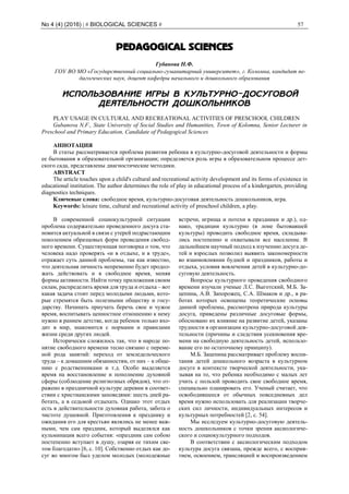 No 4 (4) (2016) | # BIOLOGICAL SCIENCES # 57
PEDAGOGICAL SCIENCES
Губанова Н.Ф.
ГОУ ВО МО «Государственный социально-гуманитарный университет», г. Коломна, кандидат пе-
дагогических наук, доцент кафедры начального и дошкольного образования
ИСПОЛЬЗОВАНИЕ ИГРЫ В КУЛЬТУРНО-ДОСУГОВОЙ
ДЕЯТЕЛЬНОСТИ ДОШКОЛЬНИКОВ
PLAY USAGE IN CULTURAL AND RECREATIONAL ACTIVITIES OF PRESCHOOL CHILDREN
Gubanova N.F., State University of Social Studies and Humanities, Town of Kolomna, Senior Lecturer in
Preschool and Primary Education, Candidate of Pedagogical Sciences
АННОТАЦИЯ
В статье рассматривается проблема развития ребенка в культурно-досуговой деятельности и формы
ее бытования в образовательной организации; определяется роль игры в образовательном процессе дет-
ского сада, представлены диагностические методики.
ABSTRACT
The article touches upon a child's cultural and recreational activity development and its forms of existence in
educational institution. The author determines the role of play in educational process of a kindergarten, providing
diagnostics techniques.
Ключевые слова: свободное время, культурно-досуговая деятельность дошкольников, игра.
Keywords: leisure time, cultural and recreational activity of preschool children, a play.
В современной социокультурной ситуации
проблема содержательно проведенного досуга ста-
новится актуальной в связи с утерей подрастающим
поколением образцовых форм проведения свобод-
ного времени. Существующая поговорка о том, что
человека надо проверять «и в отдыхе, и в труде»,
отражает суть данной проблемы, так как известно,
что деятельная личность непременно будет продол-
жать действовать и в свободное время, меняя
формы активности. Найти точку приложения своим
силам, распределить время для труда и отдыха – вот
какая задача стоит перед молодыми людьми, кото-
рые стремятся быть полезными обществу и госу-
дарству. Начинать приучать беречь свое и чужое
время, воспитывать ценностное отношению к нему
нужно в раннем детстве, когда ребенок только вхо-
дит в мир, знакомится с нормами и правилами
жизни среди других людей.
Исторически сложилось так, что в народе по-
нятие свободного времени тесно связано с переме-
ной рода занятий: переход от земледельческого
труда – к домашним обязанностям, от них – к обще-
нию с родственниками и т.д. Особо выделяется
время на восстановление и пополнение духовной
сферы (соблюдение религиозных обрядов), что от-
ражено в праздничной культуре деревни в соответ-
ствии с христианскими заповедями: шесть дней ра-
ботать, а в седьмой отдыхать. Однако этот отдых
есть в действительности духовная работа, забота о
чистоте душевной. Приготовления к празднику и
ожидания его для крестьян являлись не менее важ-
ными, чем сам праздник, который выделялся как
кульминация всего события: «праздник сам собою
постепенно вступает в душу, озаряя ее тихим све-
том благодати» [6, с. 10]. Собственно отдых как до-
суг во многом был уделом молодых (молодежные
встречи, игрища и потехи в праздники и др.), од-
нако, традиции культурно (в лоне бытовавшей
культуры) проводить свободное время, складыва-
лись постепенно и охватывали все население. В
дальнейшем научный подход к изучению досуга де-
тей и взрослых позволил выявить закономерности
во взаимовлиянии будней и праздников, работы и
отдыха, условия вовлечения детей в культурно-до-
суговую деятельность.
Вопросы культурного проведения свободного
времени изучали ученые Л.С. Выготский, М.Б. За-
цепина, А.В. Запорожец, С.А. Шмаков и др., в ра-
ботах которых освещены теоретические основы
данной проблемы, рассмотрена природа культуры
досуга, приведены различные досуговые формы,
обосновано их влияние на развитие детей, указаны
трудности в организации культурно-досуговой дея-
тельности (причины и следствия усекновения вре-
мени на свободную деятельность детей, использо-
вание его по остаточному принципу).
М.Б. Зацепина рассматривает проблему воспи-
тания детей дошкольного возраста в культурном
досуге в контексте творческой деятельности, ука-
зывая на то, что ребенка необходимо с малых лет
учить с пользой проводить свое свободное время,
специально планировать его. Ученый считает, что
освободившееся от обычных повседневных дел
время нужно использовать для реализации творче-
ских сил личности, индивидуальных интересов и
культурных потребностей [2, с. 54].
Мы исследуем культурно-досуговую деятель-
ность дошкольников с точки зрения аксиологиче-
ского и социокультурного подходов.
В соответствии с аксиологическим подходом
культура досуга связана, прежде всего, с восприя-
тием, освоением, трансляцией и воспроизведением
 