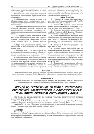 60 No 4 (4) (2016) | # BIOLOGICAL SCIENCES #
подвижные); даются сценарии создания игровых
ситуаций [5, c.12].
Использование игры в культурно-досуговой
деятельности дошкольников определяется рядом
особенностей:
1. Образовательный процесс детского сада
обогащается включением в него культурно-досуго-
вой деятельности, которая занимает основное коли-
чество времени.
2. Культурно-досуговая деятельность как дея-
тельность свободного характера, направлена на
культуроосвоение окружающего мира, служит це-
лям воспитания ценностного отношения ребенка к
жизни.
3. Культурно-досуговая деятельность вклю-
чает в себя разнообразие ее форм (игра, художе-
ственная, познавательная, двигательная деятель-
ность, общение, труд), но ведущей является
игровая.
4. Игра носит развивающий характер, если
преобладают ее самостоятельные виды (сюжетно-
ролевая игра).
5. Включение игры в культурно-досуговую де-
ятельность позволяет насытить жизнь ребенка ин-
тересными ситуациями, в которых ребенок удовле-
творяет свои потребности в саморазвитии.
В настоящий момент проблема использования
игры с целью развития культурно-досуговой дея-
тельности детей решается в ракурсе Федеральных
государственных образовательных стандартов до-
школьного образования (ФГОС ДО), в которых го-
ворится о необходимости сбережения традиций
культурного проведения детьми свободного вре-
мени с целью удовлетворения потребностей в яр-
кой, насыщенной деятельности, приобщения их к
социокультурным нормам [7, с. 6].
Список литературы
1. Губанова Н.Ф. Игровая деятельность в дет-
ском саду. Пособие для работы с детьми 2-7 лет. М.:
Мозаика-Синтез, 2015 г. – 128 с.
2. Зацепина М.Б. Культура – основа развития
ребенка дошкольного возраста: Монография. – М.:
РИЦ МГГУ им. М.А. Шолохова, 2011. – 184 с.
3. Концепция дошкольного воспитания / под
ред. В.А. Петровского, В.В. Давыдова // Дошколь-
ное воспитание. - 1989. - № 9. - С. 3 -30.
4. От рождения до школы. Примерная обще-
образовательная программа дошкольного образова-
ния / Под ред. Н.Е. Вераксы, Т.С. Комаровой, М.А.
Васильевой. – 3-е изд., испр. и доп. – М., Мозаика-
Синтез, 2014.
5. Панкеев И.А. Русские праздники. – М:
Яуза, 1998. – 256 с.
6. Развитие игровой деятельности детей от
рождения до школы//Подготовка студентов к овла-
дению профессиональными компетенциями по
обучению, воспитанию и развитию дошкольников
и младших школьников: монография/под ред. Г.С.
Вяликовой; Московский государственный област-
ной социально-гуманитарный институт. – Коломна:
МГОСГИ, 2015.
7. Федеральный государственный образова-
тельный стандарт дошкольного образования. – М.:
Центр педагогического образования, 2014.
Шовковий В.М.
доктор педагогічних наук, професор, завідувач кафедри методики навчання іноземних мов та прик-
ладної лінгвістики Інституту філології Київського національного університету імені Тараса Шевченка
Михайленко О.А.
Кандидат педагогічних наук, асистент кафедри іноземних мов факультетів психології та соціології
Інституту філології Київського національного університету імені Тараса Шевченка
ВПРАВИ НА РЕДАГУВАННЯ ЯК СПОСІБ ФОРМУВАННЯ
СТРАТЕГІЧНОЇ КОМПЕТЕНТНОСТІ В ОДНОСТОРОННЬОМУ
ПИСЬМОВОМУ ПЕРЕКЛАДІ АНГЛІЙСЬКОЮ МОВОЮ
THE USAGE OF PROOF-EXERCISES IN FORMING STRATEGIC COMPETENCE IN ENGLISH
LANGUAGE TRANSLATION
Shovkovyi V.M., Sc.D., Professor, the Head of the Department of Foreign Language Teaching Methodology
and Applied Linguistics, Philology Institute of Taras Shevchenko National University of Kyiv
Mykhailenko O.A., Ph.D., Department of Foreign Languages for Faculties of Psychology and Sociology,
Philology Institute of Taras Shevchenko National University of Kyiv
АНОТАЦІЯ
У статті обґрунтовується необхідність застосування вправ на редагування при навчанні перекладу.
Розглядаються поняття «коректурні вправи» та «вправи на редагування». Визначено мету застосування
вправ на редагування в процесі навчання перекладу, а також на основі типології перекладацьких помилок
було наведено їх класифікацію.
 
