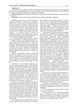 No 4 (4) (2016) | # BIOLOGICAL SCIENCES # 61
ABSTRACT
The article focuses its attention towards the necessity of implementing the proof-exercises in teaching trans-
lation. The more detailed definitions to the notions “editing exercises” and “proof-exercises” were given. The aim
of proof-exercises usage in the process of translation was outlined.
Ключові слова: вправи на редагування, переклад, проблемне навчання, редагування, стратегічна ком-
петентність.
Keywords: editing, problem training, proof-exercises, strategic competence, translation.
Використання на заняттях з іноземної мови та
перекладу негативного мовленнєвого матеріалу,
тобто речень, текстів, які містять порушення мов-
них норм, покликане допомогти в підготовці май-
бутнього фахівця, здатного вільно орієнтуватися в
сучасній мовній ситуації та протистояти негатив-
ним тенденціям розвитку мови. Важливим умін-
ням, яке має бути сформоване в процесі мовної під-
готовки – це вміння помічати лексичні та
граматичні помилки, недоліки в усному й письмо-
вому мовленні. Для цього майбутній фахівець по-
винен володіти уміннями редагування [4].
У лінгвометодиці використовують поняття
«коректурні вправи» та «вправи на редагуванні».
Поняття «коректурні вправи» вперше було
вжито в роботах М.І. Греча (1823 р.), а трохи піз-
ніше П.М. Перевлеським було введене поняття «ка-
кографія», яким науковець назвав прийом навчання
грамотного письма, що передбачає використання
дидактичного матеріалу, що містить помилки. Ко-
ректурні вправи використовуються у навчанні ор-
фографії [6].
Вправи в редагуванні сприяють розвиткові
критичного ставлення студентів до свого та до чу-
жого іншомовного писемного мовлення, сприяє ак-
тивізації уваги студентів на найбільш складних ас-
пектах перекладу [5;2]; розвиткові самоконтролю
[10], розвиткові загальної мовленнєвої культури
[3].
Зважаючи на те, що процес перекладу зво-
диться до трьох основних етапів: 1) підготовка пе-
рекладу або передперекладацький аналіз; 2) безпо-
середньо переклад тексту; 3) аналіз перекладу
(контроль, оцінка, коректура, редагування) [8], про-
цес редагування в процесі професійного перекладу
є природним й обов’язковим явищем. Окрім того, у
перекладацькій діяльності на сьогодні зустріча-
ються тисячі перекладачів, які користуються ма-
шинними перекладачами, що стає хорошим поміч-
ником у діяльності чи не кожного перекладача,
який володіє комп’ютером та інтернетом.
Ні в кого не викликає заперечень, що при всіх
своїх перевагах машинний переклад на сучасному
етапі розвитку цієї галузі допускає змістові, стиліс-
тичні, граматичні, лексичні, лінгвосоціокультурні,
комунікативно-прагматичні, структурні та інші по-
милки. Будь-який машинний переклад потребує
руки майстра-перекладача, який стикається з пере-
кладацькими помилками в реальному житті. Саме
тому використання вправ у редагуванні в практиці
підготовки перекладачів є актуальним і важливим.
Редагування «є інструментом контролю якості пе-
рекладу» [8].
Ми поділяємо думку О. Максютіної, що реда-
гування перекладу може виникати на будь-якому
етапі перекладу і йому варто приділяти стільки ж
уваги, скільки й самому процесу безпосереднього
перекладу тексту; фаза редагування безпосередньо
включена в процес перекладу як самостійна оди-
ниця; редагування – частина процесу підготовки
перекладу, обов'язковий етап виконання замов-
лення на переклад, елемент контролю якості перек-
ладу, якому необхідно навчати у ВНЗ [9].
Спираючись на функції редагування перекла-
дів, виділені О. Максютіною (редагування покра-
щує якість перекладу; служить інструментом конт-
ролю якості; представляє спосіб тренування
професійних навичок як для перекладача, так і для
редактора) [9], на спрямованість цього процесу на
комунікативно-прагматичний аспект, визначимо
цілі застосування вправ у редагуванні в процесі на-
вчання перекладу: удосконалення перекладацьких
знань, навичок та вмінь; удосконалення умінь за-
стосовувати локальні та глобальні стратегії перек-
ладу; удосконалення лексичних, граматичних, лін-
гвосоціокультурних знань та навичок; формування
умінь зводити у відповідність комунікативну ціль,
мовленнєві стратегії та мовні тактики, жанрово-
структурні та стилістичні особливості, цілісність
змісту, когерентність та когезію тексту, відповід-
ність узусу, екстралінгвальні характеристики; фор-
мування умінь помічати та виправляти комунікати-
вно-прагматичні, жанрово-структурні та
лінгвостилістичні помилки в перекладі; форму-
вання критичного підходу до аналізу власних та ма-
шинних перекладів; формування пильності у студе-
нтів; формування самоконтролю; формування
довільної уваги та зорової пам’яті студентів; фор-
мування мотивації, інтересу до перекладацької дія-
льності.
Ґрунтуючись на причинах перекладацьких по-
милок, виділених М. Грабовським [1, с. 514.], а та-
кож на типах перекладацьких помилок, які призво-
дять до порушень адекватності в прагматичному
аспекті в текстах перекладу та оригіналу [11], виді-
ляємо такі типові помилки (в контексті стратегічної
компетентності в письмовому перекладі).
Аналітично-інтерпретаційні. До аналітично-
інтерпретаційних помилок відносимо неправильне
розуміння та інтерпретацію змістової та смислової
інформації.
У тексті перекладу визначаємо мовні, мовлен-
нєві та змістові помилки.
Мовні помилки [12; 11] – порушення грамати-
чних та лексичних узусних норм ділового стилю
(вживання граматичних конструкцій та лексичних
одиниць, які не відповідають нормам офіційно-ді-
лового стилю, піджанрам ділового листа).
 