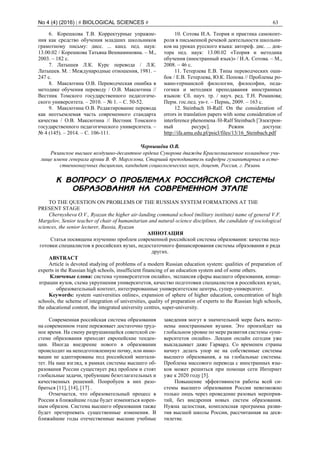 No 4 (4) (2016) | # BIOLOGICAL SCIENCES # 63
6. Корешкова Т.В. Корректурные упражне-
ния как средство обучения младших школьников
грамотному письму: дисс. ... канд. пед. наук:
13.00.02 / Корешкова Татьяна Вениаминовна. – М.,
2003. – 182 c.
7. Латышев Л.К. Курс перевода / Л.К.
Латышев. М. : Международные отношения, 1981. –
247 с.
8. Максютина О.В. Переводческая ошибка в
методике обучения переводу / О.В. Максютина //
Вестник Томского государственного педагогиче-
ского университета. – 2010. – № 1. – С. 50-52.
9. Максютина О.В. Редактирование перевода
как неотъемлемая часть современного стандарта
качества / О.В. Максютина // Вестник Томского
государственного педагогического университета. –
№ 4 (145). – 2014. – С. 106-111.
10. Сотова И.А. Теория и практика самоконт-
роля в письменной речевой деятельности школьни-
ков на уроках русского языка: автореф. дис. ... док-
тора пед. наук: 13.00.02 «Теория и методика
обучения (иностранный язык)» / И.А. Сотова. – М.,
2008. – 46 с.
11. Тетерлева Е.В. Типы переводческих оши-
бок / Е.В. Тетерлева, Ю.К. Попова // Проблемы ро-
мано-германской филологии, философии, педа-
гогики и методики преподавания иностранных
языков: Сб. науч. тр. / науч. ред. Т.Н. Романова;
Перм. гос.пед. ун-т. – Пермь, 2009. – 163 с.
12. Steinbach H-Ralf. On the consideration of
errors in translation papers with some consideration of
interference phenomena /H-Ralf Steinbach [Электрон-
ный ресурс]. Режим доступа:
http://ifa.amu.edu.pl/psicl/files/13/16_Steinbach.pdf
Чернышёва О.В.
Рязанское высшее воздушно-десантное ордена Суворова дважды Краснознаменное командное учи-
лище имени генерала армии В. Ф. Маргелова, Старший преподаватель кафедры гуманитарных и есте-
ственнонаучных дисциплин, кандидат социологических наук, доцент, Россия, г. Рязань
К ВОПРОСУ О ПРОБЛЕМАХ РОССИЙСКОЙ СИСТЕМЫ
ОБРАЗОВАНИЯ НА СОВРЕМЕННОМ ЭТАПЕ
TO THE QUESTION ON PROBLEMS OF THE RUSSIAN SYSTEM FORMATIONS AT THE
PRESENT STAGE
Chernysheva O.V., Ryazan the higher air-landing command school (military institute) name of general V.F.
Margelov, Senior teacher of chair of humanitarian and natural-science disciplines, the candidate of sociological
sciences, the senior lecturer, Russia, Ryazan
АННОТАЦИЯ
Статья посвящена изучению проблем современной российской системы образования: качества под-
готовки специалистов в российских вузах, недостаточного финансирования системы образования и ряда
других.
ABSTRACT
Article is devoted studying of problems of a modern Russian education system: qualities of preparation of
experts in the Russian high schools, insufficient financing of an education system and of some others.
Ключевые слова: система «университетов онлайн», экспансия сферы высшего образования, конце-
нтрации вузов, схема укрупнения университетов, качество подготовки специалистов в российских вузах,
образовательный контент, интегрированные университетские центры, супер-университет.
Keywords: system «universities online», expansion of sphere of higher education, concentration of high
schools, the scheme of integration of universities, quality of preparation of experts to the Russian high schools,
the educational content, the integrated university centres, super-university.
Современная российская система образования
на современном этапе переживает достаточно труд-
ное время. На смену разрушающейся советской си-
стеме образования приходят европейские тенден-
ции. Иногда внедрение нового в образовании
происходит на неподготовленную почву, или инно-
вации не адаптированы под российский ментали-
тет. На наш взгляд, в рамках системы высшего об-
разования России существует ряд проблем и стоят
глобальные задачи, требующие безотлагательных и
качественных решений. Попробуем в них разо-
браться [11], [14], [17] .
Отмечается, что образовательный процесс в
России в ближайшие годы будет изменяться корен-
ным образом. Система высшего образования также
будет претерпевать существенные изменения. В
ближайшие годы отечественные высшие учебные
заведения могут в значительной мере быть вытес-
нены иностранными вузами. Это произойдет на
глобальном уровне по мере развития системы «уни-
верситетов онлайн». Лекции онлайн сегодня уже
выкладывает даже Гарвард. Со временем страны
начнут делать упор не на собственные системы
высшего образования, а на глобальные системы.
Проблема массового перевода с иностранных язы-
ков может решиться при помощи сети Интернет
уже к 2020 году [5].
Повышение эффективности работы всей си-
стемы высшего образования России невозможно
только лишь через проведение разовых мероприя-
тий, без внедрения новых систем образования.
Нужна целостная, комплексная программа разви-
тия высшей школы России, рассчитанная на деся-
тилетие.
 