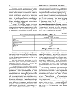 64 No 4 (4) (2016) | # BIOLOGICAL SCIENCES #
Полагаем, что для выполнения этой задачи
необходимо увеличение финансирования высшей
школы до уровня высокоразвитых стран. Только с
хорошо финансируемой высшей школой можно го-
товить специалистов на самом современном
уровне, специалистов, которые будут ориентиро-
ваны не на повторение мировых интеллектуальных
идей, а на формирование новых, прорывных ре-
зультатов. Это уже было какое-то время в СССР в
области математики, астрофизики, ракето-самолё-
тостроения и др. [9], [11], [15].
В рамках Федеральной целевой программы
развития образования на 2011–2015 годы, которая
была одобрена на заседании Правительства Россий-
ской Федерации, с 2011 года заложены средства на
ее реализацию; запланировано создание центров
развития талантливой молодежи при федеральных
университетах и дистанционных школ при исследо-
вательских университетах, а также обновление ма-
териально-технической базы федеральных вузов.
Экономические сложности в Российской Фе-
дерации привели к резкому падению финансирова-
ния образования, в том числе и высшего, доля кото-
рого в 2010 г. составила 3 % от общих расходов
федерального бюджета. Для сравнения: в США – 7
%, во Франции – более 6 % [1].
Если проанализировать расходы высшей
школы в расчёте на одного студента, то мы по-
лучим и вовсе безрадостную картину. Все развитые
страны намного щедрее к студентам и соответ-
ственно в несколько раз больше выделяют средств
на обучение в университетах (таблица 1).
Таблица 1
Расходы вузов на одного студента в долларах США (2008 г.) [15]
Страна Расходы
в расчёте на одного студента
США 29 910
Германия 15 390
Великобритания 15 310
Франция 14 079
Бразилия 11 610
Россия 6 758
в 4,5 раза меньше, чем в США,
и почти в 2 раза меньше, чем в Бразилии
Необходимо особо подчеркнуть, что финанси-
ровать необходимо подготовку не только инженер-
ных кадров, но и экономистов, управленцев.
Нужны высокопрофессиональные учителя, врачи,
работники культуры и т. д.
При этом необходимо исходить из того, что
повышение уровня финансирования является усло-
вием и для внедрения новых форм и методов пре-
подавания, новых систем образования.
В первую очередь это касается двухуровневой
системы образования. Большинство стран мира ра-
ботает по этой системе, и мы следуем в данном
направлении. Однако слепо копировать не стоит.
Нам представляется вполне оправданным внедре-
ние бакалавриата на гуманитарных и естественно-
научных специальностях. Четырёхлетний цикл
даёт вполне качественное образование и отвечает
требованиям практики. А вот на врачебных, мате-
матических, инженерных и военных специально-
стях следует оставить пятилетнюю программу обу-
чения. Здесь цикл образования более длительный,
требуется больше практической подготовки (непо-
средственно на предприятии, в лечебном учрежде-
нии, в рамках войсковой стажировки и т. д.) [1].
Вторая ступень – магистратура – одинакова
для всех направлений и включает два года подго-
товки. Но в большинстве стран поступление в ма-
гистратуру возможно только при условии двухлет-
него стажа работы и обязательно по избираемому в
магистратуре направлению. У нас же внедрили си-
стему набора в магистратуру без производствен-
ного стажа. Можно поступить в магистратуру сразу
после бакалавриата, что сейчас на 80 % и делается
[1].
Магистратура получилась непосредственным
продолжением бакалаврского образования. При
этом разрешено поступать с одного направления
бакалавриата на другое – магистерское. Например,
выпускник педагогического вуза может сразу по-
ступить в юридическую магистратуру, а технологи-
ческого – в экономическую и т. д. Мы выбросили
два года стажа именно по выбираемому магистер-
скому направлению.
Необходимо кардинально поменять структуру
высшей школы. В 2010 г. в России функциониро-
вали 1115 высших учебных заведений (без филиа-
лов). Из них 653 государственные и 462 частные
(таблица 2).
 