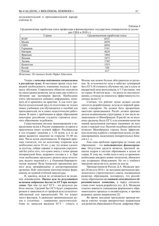 No 4 (4) (2016) | # BIOLOGICAL SCIENCES # 67
исследовательской и преподавательской карьере
(таблица 4).
Таблица 4
Среднемесячная заработная плата профессора в финансируемых государством университетах (в долла-
рах США в 2010 г.)
Страна Среднемесячная заработная плата
ЮАР 6531
Индия 6070
США 6054
Германия 5141
Нигерия 4629
Франция 3484
Япония 3473
Латвия 1785
Казахстан 1553
Китай 720
Россия 617
Источник: По данным Inside Higher Education.
Теперь о качестве подготовки специалистов
в российских вузах. В настоящее время стала оче-
видной необходимость изменения подхода к про-
цессу обучения. Современное общество находится
на таком уровне развития, когда пора уже отойти от
обучения как заучивания фактов. Необходимо
учить обучающихся добывать информацию, пони-
мать её и применять на практике. А для этого тре-
буется колоссальный труд по подготовке не только
новых учебников для обучающихся и пособий для
преподавателей, но и самих педагогических работ-
ников. В связи с проблемами в сфере образования
некоторые российские студенты стремятся полу-
чить образование за рубежом.
Существующая система лицензирования и ак-
кредитации вузов в России совершенно устарела и
практически имеет нулевой эффект. Рособрнадзор
в год отзывает лицензии у 1–10 вузов, и в то же
время выдаются лицензии на открытие 35–40 но-
вым. Число вузов увеличивается. В мировой прак-
тике считается, что на подготовку открытия вуза
необходимо около 10 лет, у нас это можно сделать
за полгода, собрав справки и определив учредите-
лей без учёта того, что нужно иметь с точки зрения
материальной базы, кадрового состава и т. п. При
этом необходимо проходить разного рода аттеста-
ции, выдачу лицензий и т. д. Огромная бюрократи-
ческая машина! Вузы буквально придавлены раз-
ного рода проверяющими и контролирующими
органами. Идёт заполнение многочисленных форм,
никому не нужной отчётной макулатуры.
И, наконец, нельзя не остановиться на недав-
нем нововведении. Оценка вуза по результатам
величины набранных баллов по ЕГЭ при поступ-
лении. При чём тут вуз? ЕГЭ – это результат ра-
боты школы. Средний бал ЕГЭ будет совершенно
разным в зависимости от профиля вуза (сельскохо-
зяйственный или юридический). На это влияет
много факторов. А сравнение провинциальных ву-
зов и столичных – совершенно несостоятельно.
Один из замыслов введения ЕГЭ – стянуть в
Москву как можно больше абитуриентов из регио-
нов. За «столичность» вуза и набегает суммарный
балл ЕГЭ. И стоимость обучения там, как и плата за
квадратный метр жилплощади, в 3–5 раз выше, чем
по стране. В чистом виде – это рента по местополо-
жению, а отнюдь не показатель эффективности сто-
личных вузов [1].
Считаем, что рейтинг вузов должен состав-
ляться по разработанным, исходя из мировой прак-
тики, стандартам. Он должен быть прозрачным,
ежегодно проводящимся. Расчёт должен произво-
диться независимыми структурами, в том числе не-
зависимыми от Минобрнауки. И расчёт не по вход-
ному среднему баллу ЕГЭ, а на основании качества
знаний выпускников (которых оценивают во всех
вузах и каждый год). Наличие подобных рейтингов
позволит Минобрнауки строить более эффектив-
ную политику в работе с конкретным вузом, его фи-
нансированием, выделением поощрительных бону-
сов и т. д.
Еще одна проблема характерна не только для
образования – это недостаточное финансирова-
ние. Отсутствие средств является причиной не-
хватки кадров в системе образования в целом по
стране. К тому же, чтобы идти в ногу со временем,
необходимо внедрять новые технологии, обновлять
уже устаревшее оборудование. На это у учебного
заведения средства есть далеко не всегда.
Премьер-министр России Д.А. Медведев про-
вел 24 августа 2016 г. на заседании президиума пре-
зидентского стратегического совета, посвященном
развитию образования, подчеркнул, что россий-
скому образованию не хватает качественного об-
разовательного контента, и перед специали-
стами стоит задача разработать его. Д.А. Медведев
отметил важность совмещения формального обра-
зовательного процесса и онлайн-курсов, и призвал
развивать данное направление [2].
Во время заседания президиума премьер-ми-
нистр озвучил четыре приоритетных направления
для развития образования в России: цифровая обра-
 