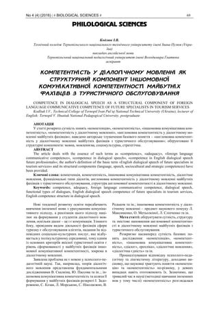 No 4 (4) (2016) | # BIOLOGICAL SCIENCES # 69
PHILOLOGICAL SCIENCES
Кодлюк І.В.
Технічний коледж Тернопільського національного технічного університету імені Івана Пулюя (Укра-
їна)
викладач англійської мови
Тернопільський національний педагогічний університет імені Володимира Гнатюка
аспірант
КОМПЕТЕНТНІСТЬ У ДІАЛОГІЧНОМУ МОВЛЕННІ ЯК
СТРУКТУРНИЙ КОМПОНЕНТ ІНШОМОВНОЇ
КОМУНІКАТИВНОЇ КОМПЕТЕНТНОСТІ МАЙБУТНІХ
ФАХІВЦІВ З ТУРИСТИЧНОГО ОБСЛУГОВУВАННЯ
COMPETENCE IN DIALOGICAL SPEECH AS A STRUCTURAL COMPONENT OF FOREIGN
LANGUAGE COMMUNICATIVE COMPETENCE OF FUTURE SPECIALISTS IN TOURISM SERVICES
Kodliuk I.V., Technical College of Ternopil Ivan Pul’uj National Technical University (Ukraine), lecturer of
English; Ternopil V. Hnatiuk National Pedagogical University, postgraduate
АНОТАЦІЯ
У статті розкрито сутність понять «компетенція», «компетентність», «іншомовна комунікативна ком-
петентність», «компетентність у діалогічному мовленні», «англомовна компетентність у діалогічному мо-
вленні майбутніх фахівців»; наведено авторське тлумачення базового поняття – «англомовна компетент-
ність у діалогічному мовленні майбутніх фахівців з туристичного обслуговування»; обґрунтовано її
структурні компоненти: мовна, мовленнєва, соціокультурна, стратегічна.
ABSTRACT
The article deals with the essence of such terms as «competence», «adequacy», «foreign language
communicative competence», «competence in dialogical speech», «competence in English dialogical speech
future professionals»; the author's definition of the basic term «English dialogical speech of future specialists in
tourism services» and its structural components (language, speech, sociocultural and strategic competences) have
been provided.
Ключові слова: компетенція, компетентність, іншомовна комунікативна компетентність, діалогічне
мовлення, функціональні типи діалогів, англомовна компетентність у діалогічному мовленні майбутніх
фахівців з туристичного обслуговування, структура англомовної компетентності в діалогічному мовленні.
Keywords: competence, adequacy, foreign language communicative competence, dialogical speech,
functional types of dialogues, English dialogical speech competence of future specialists in tourism services,
English competence structure in dialogical speech.
Нові тенденції розвитку освіти передбачають
вивчення іноземної мови з урахуванням комуніка-
тивного підходу, а реалізація цього підходу наці-
лює на формування у студентів діалогічного мов-
лення, оскільки діалог – це і є комунікація. З іншого
боку, провідним видом діяльності фахівців сфери
туризму є обслуговування клієнтів, надання їм від-
повідних соціально-культурних послуг, яке відбу-
вається у полікультурному середовищі, тому одним
із основних критеріїв якісної туристичної освіти є
рівень сформованості у майбутніх фахівців іншо-
мовної комунікативної компетентності, зокрема в
діалогічному мовленні.
Заявлена проблема не є новою у психолого-пе-
дагогічній науці. Так, наприклад, теорія діалогіч-
ного мовлення представлена фундаментальними
дослідженнями В. Скалкіна, Ю. Пассова та ін..; ін-
шомовна комунікативна компетентність та шляхи її
формування у майбутніх фахівців розкриті І. Задо-
рожною, С. Козак, Л. Морською, С. Ніколаєвою, В.
Редьком та ін.; іншомовна компетентність у діало-
гічному мовленні – предмет наукового пошуку Л.
Максименко, О. Метьолкіної, Л. Сліпченко та ін.
Мета статті: обґрунтувати сутність, структуру
та змістове наповнення англомовної компетентно-
сті в діалогічному мовленні майбутніх фахівців з
туристичного обслуговування.
Розкриємо насамперед сутність базових по-
нять дослідження: «компетенція», «компетент-
ність», «іншомовна комунікативна компетент-
ність», «діалог», «репліка», «діалогічне мовлення»,
«діалогічна єдність» та ін.
Проаналізувавши відповідну психолого-педа-
гогічну та лінгвістичну літературу, доходимо ви-
сновку, що науковці трактують поняття «компетен-
ція» та «компетентність» по-різному, у деяких
випадках навіть ототожнюють їх. Зазначимо, що
тривалий час в науці (методиці навчання іноземних
мов у тому числі) «компетентність» розглядалася
 
