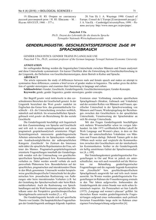 No 4 (4) (2016) | # BIOLOGICAL SCIENCES # 75
19. Шведова Н. Ю. Очерки по синтаксису
русской разговорной речи / Н. Ю. Шведова – М. :
Изд-во АН СССР, 1960. – 377 с.
20. Van Ek J. A. Waystage 1990: Council of
Europe. Conseil de L’Europe [Електронний ресурс] /
J. A. Van Ek. – CambridgeUniversityPress, 1999. – Ре-
жим доступу: http://www.mon.gov.ru/pro/pnpo/.
Panychok T.Ya.
Ph.D., Dozent des Lehrstuhls für die deutsche Sprache
Ternopiler Nationale Wirtschaftsuniversität
GENDERLINGUISTIK: GESCHLECHTSSPEZIFISCHE ZÜGE IM
SPRACHGEBRAUCH
GENDER LINGUISTICS: GENDER TRAINS IN LANGUAGE USE
Panychok T.Ya., Ph.D., assistant professor of the German language Ternopil National Economic University
ANNOTATION
Im vorliegenden Beitrag werden die linguistischen Unterschiede zwischen Männern und Frauen analysiert
und diese Unterschiede systematisiert. Ein kurzer Überblick über die Entwicklung der Geschlechterforschung in
der Linguistik, die Definition von Geschlechterstereotypen, deren Betrieb in Kultur und Sprache.
ABSTRACT
The article represents the study of differences between male and female speech and makes an attempt to
systematize these differences; contains a brief review of gender studies in linguistics. The author gives the defini-
tion of «gender stereotypes» and examines their functioning in language and culture.
Schlüsselwörter: Gender; Geschlecht; Genderlinguistik; Geschlechterstereotypen; Gender-Konzepte.
Keywords: gende; gender linguistics; gender stereotypes; gender concepts.
Der Begriff gender wird mittlerweile in den ver-
schiedensten Bereichen der Gesellschaft genutzt. In der
Linguistik bezeichnet das Wort gender zunächst im
Englischen das Genus bzw. das grammatikalische Ge-
schlecht – d.h. die Unterscheidung zwischen weiblich,
männlich und sächlich. Im wissenschaftlichen Sprach-
gebrauch wird gender als Bezeichnung für das soziale
Geschlecht.
Die Genderlinguistik beschäftigt sich linguistisch
mit dem Zusammenhang von Sprache und Geschlecht
und teilt sich in einen systemlinguistisch und einen
pragmatisch gesprächsanalytisch orientierten Flügel.
Systemlinguistisch interessierte genderlinguistische
Arbeiten untersuchen die im Sprachsystem vorhande-
nen Ausdrucksmöglichkeiten der außersprachlichen
Kategorie ‚Geschlecht‘. Im Zentrum des Interesses
steht dabei die sprachliche Repräsentation der Frau, sel-
tener des Mannes. Pragmatisch-gesprächslinguistisch
orientierte Fragestellungen innerhalb der Genderlingu-
istik wenden sich der Untersuchung von geschlechts-
spezifischem Sprachgebrauch bzw. Kommunikations-
verhalten zu. Dabei werden sowohl verbale als auch
paraverbale Phänomene bzw. Besonderheiten auf der
sprachlichen, pragmatischen und interaktionalen Ebene
in den Blick genommen. Untersucht werden beispiels-
weise geschlechtsspezifische Unterschiede bei der pho-
netischen bzw. prosodischen Realisierung von Äuße-
rungen oder beim interaktionalen Verhalten (z.B. bei
der Gestaltung des Sprecherwechsels oder beim Rück-
meldeverhalten). Auch die Realisierung von Sprech-
handlungen und die Wahl bestimmter sprachlicher Mit-
telkann unter der Perspektive geschlechtsspezifischen
Sprachgebrauchs untersucht werden [5, c. 47].
Die Genderlinguistik bezieht sich auf spezifische
Theorie von Gender. Die hauptsächlichen Fragestellun-
gen der Genderlinguistik umfangen folgende Aspekten:
Existieren einer Verbindung zwischen spezifischem
Sprachgebrauch (Struktur, Gebrauch und Vokabular)
und der sozialen Rollen von Männern und Frauen; spe-
zifischer Unterschied in der Sprachverwendung von
Männern und Frauen; Wiederspiegelung der Beziehun-
gen zwischen den Geschlechtern in der sprachlichen
Unterschiede; Verantwortung der Sprachstruktur an
sich für etwaige Unterschiede.
Mit den Fragen Genderlinguistik beschäftigten
sich mehrere Wissenschaftler schon im vorigen Jahr-
hundert. Im Jahr 1975 veröffentlicht Robin Lakoff ihr
Werk Language and Women's place, in dem sie ihre
Theorie der unterschiedlichen Vokabulare von Män-
nern und Frauen darlegt. Deborah Tannen geht in den
1990ern noch weiter und vergleicht die Kommunika-
tion zwischen den Geschlechtern mit der interkulturel-
len Kommunikation. Seither ist die Genderlinguistik
ein heftig umstrittenes Gebiet der Sprachwissenschaf-
ten [4, c.109].
Der Entstehungskontext genderlinguistischer Fra-
gestellungen in Ost und West ist jedoch ein unter-
schiedlicher, was sich auch wesentlich auf die Motiva-
tion zur Behandlung genderlinguistischer
Fragestellungen und die zugrunde liegende Konzeption
von „Geschlecht“ bzw. geschlechtsspezifischem
Sprachgebrauch ausgewirkt hat und teils noch immer
auswirkt. Im Westen wurden genderlinguistische Fra-
gestellungen im Rahmen der Frauenbewegung erstmals
in den 70er Jahren aufgeworfen. Insbesondere die
Genderlinguistik der ersten Stunde war nicht selten fe-
ministisch inspirier. Als Pionierarbeit sei hier Lakoffs
(1975) „Language and women’s placean“ geführt. Im
slavischen Raum wurden genderlinguistische Frages-
tel-lungen aufgrund eines insbesondere auch politisch
forcierten Frauenbildes lange nicht im Rahmen einer
eigenen Forschungsrichtung aufgeworfen [6].
 