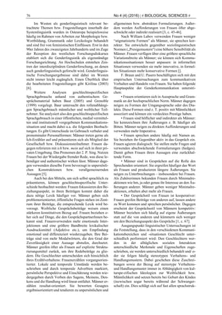 76 No 4 (4) (2016) | # BIOLOGICAL SCIENCES #
Im Westen als genderlinguistisch relevant be-
trachtete Themen bzw. Fragestellungen innerhalb der
Systemlinguistik wurden in Osteuropa beispielsweise
häufig im Rahmen von Arbeiten zur Morphologie bzw.
Wortbildung, Grammatik oder Lexikologie behandelt
und sind frei von feministischen Einflüssen. Erst in den
90er Jahren des zwanzigsten Jahrhunderts und im Zuge
der Rezeption des westlichen Forschungsdiskurses
etabliert sich die Genderlinguistik als eigenständige
Forschungsrichtung. An Hochschulen entstehen Zen-
tren der interdisziplinären Genderforschung, an denen
auch genderlinguistisch geforscht wird. Genderlinguis-
tische Forschungsergebnisse sind dabei im Westen
nicht immer leicht zugänglich. Einen Überblick über
die bearbeiteten Fragestellungen gibt Kirilina (2003)
[6].
Weitere Analysen geschlechtsspezifischen
Sprachgebrauchs anhand von authentischem Ge-
sprächsmaterial haben Baur (2005) und Grenoble
(1999) vorgelegt. Baur untersucht den rollenabhängi-
gen Sprachgebrauch männlicher und weiblicher Teil-
nehmer. Sie analysiert also den geschlechtsspezifischen
Sprachgebrauch in einer öffentlichen, medial vermittel-
ten und institutionell vorgegebenen Kommunikations-
situation und macht dabei u.a. die folgenden Beobach-
tungen. Es gibt Unterschiede im Gebrauch verbaler und
pronominaler Personalformen: Männer treten gerne als
Ich-Erzähler auf und präsentieren sich als Mitglied der
Gesellschaft bzw. Diskussionsteilnehmer. Frauen da-
gegen referieren mit ich bzw. mein auf sich in ihrer pri-
vaten Umgebung. Das Pronomen der 2. P. Sing. Nutzen
Frauen bei der Wiedergabe fremder Rede, was diese le-
bendiger und authentischer wirken lässt. Männer dage-
gen verwenden dieselbe Form bevorzugt in unpersönli-
chen Konstruktionen bzw. verallgemeinernden
Aussagen [5].
Auch bei den Mitteln, um sich selbst sprachlich zu
präsentieren, können geschlechtsspezifische Unter-
schiede beobachtet werden: Frauen fokussieren den Be-
ziehungsaspekt, in ihren Beiträgen kommt daher die
dazu nötige Lexik häufiger vor. Männer geben sich
problemorientierter, öffentliche Fragen stehen im Zent-
rum ihrer Beiträge, die entsprechende Lexik wird be-
vorzugt. Weibliche Gesprächsbeiträge weisen einen
stärkeren konstitutiven Bezug auf. Frauen beziehen e-
her sich auf Dinge, die den GesprächspartnerInnen be-
kannt sind. Frauenverwenden mehr emotionale Inter-
jektionen und eine größere Bandbreite lexikalischer
Ausdrucksmittel (Adjektive etc.), um Empfindung
emotional und differenziert wiederzugeben. Ihre Bei-
träge sind von mehr Modalwörtern, die den Grad der
Zuverlässigkeit einer Aussage abstufen, durchsetzt.
Männer greifen öfter als Frauen auf explizite Struktu-
rierungsmittel zurück, um ihre Redebeiträge zu glie-
dern. Die Geschlechter unterscheiden sich hinsichtlich
ihres Erzählverhaltens: Frauenerzählen vorgangsorien-
tierter. Lokale und temporale Umstände werden be-
schrieben und durch temporale Adverbien markiert,
persönliche Perspektive und Einschätzung werden wie-
dergegeben durch Verben des Sagens, Meinens, Den-
kens und die Handlung wird linear entfaltet. Männer er-
zählen resultat-orientiert. Sie bewerten Gesagtes
ergebnisorientiert und tendieren zu unpersönlichen und
allgemeinen bzw. abstrakten Formulierungen. Außer-
dem werden Aufforderungen von Frauen öfter abge-
schwächt oder indirekt realisiert [3, c. 45-46].
Nach William Labov verwenden Frauen weniger
“stigmatisierte Formen” als Männer, sie sprechen kor-
rekter. Sie entwickeln gegenüber soziolinguistischen
Normen („Presigemustern“) eine höhere Sensibilität als
Männer. Frauen verfügen über eine größere sprachliche
Variationsbreite als Männer; sie können sich Kommu-
nikationssituationen besser anpassen: in informellen
Situationen verwenden sie mehr innovative, in formel-
len Situationen mehr konservative Formen [].
F. Braun und U. Pasero beschäftigten sich mit den
empirischen Untersuchungen zum kommunikativen
Verhalten und Handeln von Frauen. Sie haben folgende
Hauptaspekte der Genderkommunikation unterstri-
chen:
• Frauen orientieren sich in Aussprache und Gram-
matik an der hochsprachlichen Norm. Männer dagegen
neigen zu Formen der Umgangssprache oder des Dia-
lekts. Diese Formen sind z. T. positiv mit Männlichkeit
assoziiert und können ein verdecktes Prestige haben.
• Frauen sind höflicher und indirekter als Männer:
Sie kennzeichnen ihre Äußerungen z. B. häufiger als
Bitten. Männer neigen zu direkten Aufforderungen und
verwenden mehr Imperative.
• Frauen sprechen andere häufig mit Namen an.
Sie beziehen ihr Gegenüber aktiv in das Gespräch ein.
Frauen agieren dialogisch: Sie stellen mehr Fragen und
verwenden abschwächende Formulierungen (hedges).
Damit geben Frauen ihren Aussagen eine zurückhal-
tende Form.
• Männer sind in Gesprächen auf die Rolle des
Sprechenden orientiert: Sie ergreifen häufiger das Wort
als Frauen und produzieren längere Äußerungen. Sie
neigen zu Unterbrechungen – insbesondere bei Frauen.
Als Zuhörerinnen bekunden Frauen durch Minimalre-
aktionen wie hm, ja oder genau ihr Interesse an den Äu-
ßerungen anderer. Männer geben weniger Minimalre-
aktionen, erhalten aber mehr als Frauen.
• Der Gesprächstil von Frauen ist kooperativer:
Frauen greifen Beiträge von anderen auf, lassen andere
zu Wort kommen und sprechen persönlicher. Dagegen
erscheint der Gesprächsstil von Männern kompetitiv:
Männer beziehen sich häufig auf eigene Äußerungen
statt auf die von anderen und kümmern sich weniger
um den Beziehungsaspekt des Gesprächs [1, c. 67].
Ausgangspunkt linguistischer Untersuchungen ist
die Feststellung, dass in den verschiedenen Kommuni-
kationsbereichen und -situationen Geschlecht unter-
schiedlich performiert wird: Den Geschlechtern wer-
den in der alltäglichen sozialen Interaktion
unterschiedliche Merkmale und Eigenschaften zuge-
schrieben, sie werden unterschiedlich behandelt und/ o-
der sie folgen häufig stereotypen Verhaltens- und
Handlungsmustern. Dabei geschehen diese Zuschrei-
bungen sowie der Bezug auf stereotype Verhaltens-
und Handlungsmuster immer in Abhängigkeit von kul-
turspe-zifischen Ideologien zur Weiblichkeit bzw.
Männlichkeit und setzen bereits bei Geburt des Kindes
(inzwischen sogar bereits während der Schwanger-
schaft) ein. Dies schlägt sich auf fast allen sprachstruk-
 