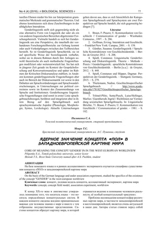 No 4 (4) (2016) | # BIOLOGICAL SCIENCES # 77
turellen Ebenen nieder bis hin zur Interpretation gram-
matischer Merkmale und grammatischer Theorien. Und
ebenso konstituieren sich diese Zuschreibungen in der
alltäglichen Interaktion.
Genderlinguistik stellt sich gegenwärtig nicht als
eine alternative Form von Linguistik dar oder als ein
von anderen linguistischen Bereichen abgetrennter For-
schungsbereich. Vielmehr handelt es sich bei Gender-
linguistik um eine Perspektive, die innerhalb der vor-
handenen Forschungsteilbereiche zur Geltung kommt
oder auch Verknüpfungen zwischen den Teilbereichen
herstellt. So ist Genderlinguistik Sprachkritik; sie ist
auf spezifische Weise der Soziolinguistik verhaftet,
wobei sie in diesem Rahmen durch ihre Anliegen so-
wohl theoretische als auch methodische Fragestellun-
gen modifiziert oder weiterentwickelt hat. Sie hat sich
in jüngerer Zeit gerade im Kontext der Gesprächsfor-
schung und Konversationsanalyse und später im Rah-
men der Kritischen Diskursanalyse etabliert, in Ansät-
zen kommen genderlinguistische Fragestellungen aber
auch im Bereich der Diskurssemantik vor sowie in den
Debatten um Sprachveränderungen und Sprachwandel-
erscheinungen, in Untersuchungen zur political cor-
rectness sowie im Kontext des Zusammenhangs von
Sprache und Institutionen. Genderbezogene linguisti-
sche Fragestellungen sind somit in erster Linie sprach-
gebrauchsbezogen, berühren und integrieren aber in ih-
rem Bezug auf den Sprachgebrauch auch
sprachsystematische Aspekte (Phonologie, Morpholo-
gie, Syntax, Lexikologie). Aktuelle Untersuchungen
gehen davon aus, dass es sich hinsichtlich der Katego-
rien Sprachgebrauch und Sprachsystem um zwei Per-
spektiven auf Sprache handelt, die sich gegenseitig be-
dingen [7].
Literatur
1. Braun, F./Pasero, U. Kommunikation von Ge-
schlecht // Communication of gender – Wiesbaden:
Centaurus., 1997. – S. 286.
2. Goffman, Erving. Interaktion und Geschlecht.
– Frankfurt/New York: Campus, 2001. – S. 158.
3. Günther, Susanne. Genderlinguistik // Sprach-
liche Konstruktionen von Geschlechtsidentität. – Ber-
lin: de Gruyter 2012. – S. 206.
4. Spieß, Constanze. Linguistische Genderfor-
schung und Diskurslinguistik. Theorie – Methode –
Praxis // Genderlinguistik : sprachliche Konstruktionen
von Geschlechtsidentität. – Berlin [u.a.] : de Gruyter,
2012. – S. 448.
5. Spieß, Constanze und Hüpper, Dagmar. Per-
spektiven der Genderlinguistik. – Stuttgard, Germany,
2015. – S. 279.
6. Thielemann, Nadine. Geschlechtsspezifischer
Sprachgebrauch // http://www.acade-
mia.edu/1781827/Geschlechtsspezifischer_Sprachge-
brauch.
7. Trömel-Plötz, Senta/Pusch, Luise/Hellinger,
Marlies / Guentherodt, Ingrid // Richtlinien zur Vermei-
dung sexistischen Sprachgebrauchs. In: Linguistische
Btrichte, 71. Braun, F./Pasero, U. Kommunikation von
Geschlecht // Communication of gender. – 1981. – S.
182.
Пилипенко С.А.
Томский политехнический университет, старший преподаватель
Моцук Т.С.
Брестский государственный университет им. А.С. Пушкина, студент
ЯДЕРНОЕ ЗНАЧЕНИЕ КОНЦЕПТА «ПОЛ» В
ЗАПАДНОЕВРОПЕЙСКОЙ КАРТИНЕ МИРА
CORE OF MEANING THE CONCEPT 'GENDER' IN IN THE WEST-EUROPEAN WORLDVIEW
Pilipenko S.A., Tomsk polytechnic university, senior lector
Motsuk T.S., Brest State University named after A.S. Pushkin, student
АННОТАЦИЯ
На базе немецкого языка и в рамках ассоциативного эксперимента изучается специфика существова-
ния концепта «ПОЛ» в западноевропейской картине мира
ABSTRACT
On the basis of the German language and under association experiment, studied the specifics of the existence
of the concept "GENDER" in the west-european worldview
Ключевые слова: концепт, полевая модель концепта, ассоциативный эксперимент, картина мира
Keywords: concept, concept field model, association experiment, worldview
К концу ХХ-го века в лингвистике утверди-
лось понимание того, что носитель языка – это но-
ситель определённых концептуальных систем. В
каждом концепте сведены воедино принципиально
важные для человека знания о мире и вместе с тем
отброшены несущественные представления. Си-
стема концептов образует картину мира, в которой
отражается видение и понимание человеком реаль-
ности, её особый концептуальный «рисунок».
Проблема несовпадения концептосфер различ-
ных картин мира, в частности западноевропейской
и восточноевропейской, является очень актуальной
в наши дни. Авторы статьи ставили перед собой
 