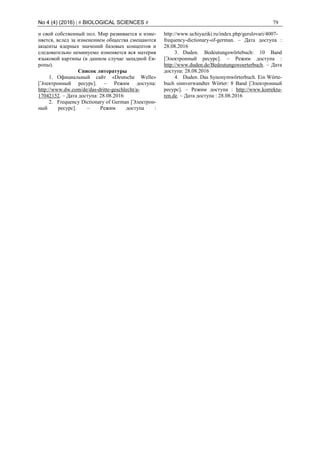 No 4 (4) (2016) | # BIOLOGICAL SCIENCES # 79
и свой собственный пол. Мир развивается и изме-
няется, вслед за изменением общества смещаются
акценты ядерных значений базовых концептов и
следовательно неминуемо изменяется вся материя
языковой картины (в данном случае западной Ев-
ропы).
Список литературы
1. Официальный сайт «Deutsche Welle»
[Электронный ресурс]. – Режим доступа:
http://www.dw.com/de/das-dritte-geschlecht/a-
17042152. – Дата доступа: 28.08.2016
2. Frequency Dictionary of German [Электрон-
ный ресурс]. – Режим доступа :
http://www.uchiyaziki.ru/index.php/gerslovari/4007-
frequency-dictionary-of-german. – Дата доступа :
28.08.2016
3. Duden. Bedeutungswörtebuch: 10 Band
[Электронный ресурс]. – Режим доступа :
http://www.duden.de/Bedeutungswoerterbuch. – Дата
доступа: 28.08.2016
4. Duden. Das Synonymwörterbuch. Ein Wörte-
buch sinnverwandter Wörter: 8 Band [Электронный
ресурс]. – Режим доступа : http://www.korrektu-
ren.de. – Дата доступа : 28.08.2016
 
