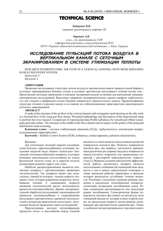 82 No 4 (4) (2016) | # BIOLOGICAL SCIENCES #
TECHNICAL SCIENCE
Задвернюк В.В.
старший преподаватель кафедры ТЕ
Баранюк А.В.
к.т.н., ст. преподаватель ТЭФ
кафедра теплотехники и энергосбережения ИЭЭ
НТУУ Украины «Киевский политехнический институт», г. Киев, Украина
ИССЛЕДОВАНИЕ ПУЛЬСАЦИЙ ПОТОКА ВОЗДУХА В
ВЕРТИКАЛЬНОМ КАНАЛЕ С СЕТОЧНЫМ
ЭКРАНИРОВАНИЕМ В СИСТЕМЕ УТИЛИЗАЦИИ ТЕПЛОТЫ
RESEARCH HYDRODYNAMIC AIR FLOW IN A VERTICAL CHANNEL WITH MESH SHIELDING
IN HEAT RECOVERY SYSTEM
Zadverniuk V.
Baranyuk A.
АННОТАЦИЯ
Проведено исследование структуры потока воздуха в вертикальном канале прямоугольной формы с
сеточным экранированием боковых стенок в условиях противотока восходящего течения потока газа .
Представлено методику проведения и описание экспериментальной установки для выполнения термоане-
мометрических исследований. Выполнено сравнение экспериментальных данных профиля турбулентно-
сти для гладкой и оребренной сеткою боковой поверхности прямоугольного канала. Проанализирована
структура течения в середине канала и ее влияние на стабилизационные характеристики предложенного
сеточного экранирования.
ABSTRACT
A study of the structure of the air flow in the vertical channel with rectangular mesh drawing on the side walls
in a forward flow of the rising gas flow stream. Presented methodology and description of the experimental setup
to perform hot-wire research. Comparison of experimental data Profile turbulence for smooth and ribbed rectan-
gular grid side surface. The structure in the middle of the flow channel and its impact on the quality of the proposed
stabilization mesh screening.
Ключевые слова: - система стабилизации движения (ССД), турбулентность, контактный аппарат,
пульсационные характеристики.
Keywords: - Stability Control System (SСR), turbulence, contact apparatus, pulsation characteristics.
Введение
Для утилизации тепловой энергии отходящих
газов котелень, парогазотурбинных установок, по-
лучения нагретой воды широко используют кон-
тактные тепломассообменные аппараты, в которых
возможно максимальное использование не только
физической теплоты газов, но и скрытой теплоты
конденсации водяного пара в этих газах.
Наиболее распространенными являются кон-
тактные аппараты с противотоковым движением
теплоносителей. Эти аппараты имеют ряд недо-
статков, главный из которых - низкая скорость ухо-
дящих газов, которая ограничена скоростью захле-
бывания течения. С повышением скорости
движения теплоносителей растет интенсивность
процессов тепломассообмена. Данные эксперимен-
тальной обработки исследований закономерностей
процессов тепломассообмена и гидродинамики
восходящего противоточного движения теплоноси-
телей в литературе практически отсутствуют. Акту-
альным является проведение таких исследований.
Перспективным методом интенсификации
процессов тепло- и массообмена между пленкой
жидкости и газом является использование развитой
поверхности контакта фаз. Развитие поверхности
контакта фаз, как правило, достигается примене-
нием различных регулярных насадок к поверхности
канала (сетчатое покрытие) или применением по-
крытий с регулярной шероховатостью, пористо-
стью [1]. Важным условием обеспечения эффектив-
ности работы контактного аппарата является
использование особенностей взаимодействия жид-
кости и газа в канале определенной геометрии, а
также диапазона рабочих параметров, в пределах
которых реализуется устойчивое течение жидко-
сти. Различают следующие основные режимы дви-
жения в контактных теплообменных аппаратах:
пленочный, подвисания, захлебывания, уноса. Ре-
жим подвисания рассматривается как начальный
режим захлебывания. Геометрическая форма по-
верхности контакта фаз влияет на амплитуду волн
стекающей жидкости, которая в свою очередь вли-
яет на предельную скорость начала режима захле-
бывания при противоточном движении фаз. Также
к особенностям рассматриваемого противоточного
 