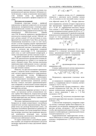 84 No 4 (4) (2016) | # BIOLOGICAL SCIENCES #
работе основное внимание уделено изучению гид-
родинамической картины внешнего обтекания сет-
чатой насадки, а также установление закономерно-
стей влияния сетки на характеристики
турбулентных пульсаций и профиля скорости в си-
стеме.
Методика исследований
Измерения структуры течения - профилей
усредненных во времени скоростей и их пульсаций
проводилось экспериментально с помощью термо-
анемометрической техники. В качестве термоане-
мометрического оборудования использовались тер-
моанемометр DISA-Еelectronics (Дания)
типа 55М. В качестве первичного преобразователя
используется однониточный датчик. Рабочий эле-
мент датчика длиной 1,25 мм изготовлен из воль-
фрамовой нити диаметром 5 мкм. Нить датчика тер-
моанемометра включается в одно из плеч моста,
входит в состав основных блоков термоанемомет-
рической системы DISA 55М. Для настройки термо-
анемометрической системы и визуального наблю-
дения за сигналом при проведении измерений
применялся осциллограф С1-70. Аэродинамиче-
ский стенд со всей необходимой аппаратурой, а
также схема фиксации датчика показаны на рис.1.
Во время измерений датчик термоанемометра
DISA 55М, располагался в центральном сечении ка-
нала и перемещался на глубину от его центра (ка-
нала) к боковой стенке. Нить датчика находилась
перпендикулярно набегающему потоку и реагиро-
вала на суммарную возбудимость, которая созда-
ется при течении в канале.
Известно, что при использовании термоанемо-
метров с нагретой нитью измеряемые электриче-
ские сигналы пересчитываются в гидродинамиче-
ские характеристики потока. Коэффициенты
чувствительности определяются закономерно-
стями конвективного теплообмена между потоком
и нагретым чувствительным элементом датчика.
Поэтому точность методики термоанемометриче-
ских измерений в значительной степени определя-
ется корректностью построения тарировочной ха-
рактеристики датчика.
Для проведения тарировки датчика в то же се-
чение, где находился датчик устанавливался «но-
сик» трубки Пито-Прандтля, посредством которой
определялась скорость воздушного потока. Тариро-
вочная характеристика, как обычно, строилась в ли-
неаризованных координатах.
Методика термоанемометрических измерений
базируется на теории конвективного теплообмена
нагретой нити датчика термоанемометра. Рассмат-
ривая нитку как цилиндр бесконечной длины, для
описания теплообмена применяются уравнения по-
добия, полученные для случая поперечного обтека-
ния цилиндра, поскольку при измерениях продоль-
ной компоненты пульсаций нить датчика
термоанемометра располагается перпендикулярно
относительно набегающего потока.
В теории конвективного теплообмена уравне-
ние подобия для поперечно-обтекаемого воздухом
цилиндра определяется в виде двучленной зависи-
мости [6]
45,02
0
2
BUEE  , (1)
где U - скорость потока, м/с; Е - напряжение
снимается с диагонали моста (линейно связана
с Еw, но усилена за счет мостовой схемы и усили-
теля обратной связи), В;
2
0E - Квадрат фактиче-
ского напряжения, значение которого определяется
при пролонгации тарировочной характеристики
до w = 0, В2
, В - тарировочная константа; показа-
тель степени n =0,45 выбран как оптимальный на
основе экспериментальных данных [6], В2
(м / с) 0,45
.
С помощью уравнения (1) проводится расшиф-
ровка результатов измерений. Как непосредственно
следует из этого уравнения, средняя во времени
скорость может быть определена, как
2,222 2
0E E
U
B
 
 
 

 , (2)
Дифференцирование уравнения (2) по пере-
менным Е и w позволяет установить взаимосвязь
между среднеквадратичными пульсациями про-
дольной компоненты скорости и напряжения
2
2
2 2
0
0,444
%
u E
e
u E E



, (3)
где
2
e - среднеквадратичная пульсация
напряжения в мВ.
Степень турбулентности потока определялся с
суммарной относительной погрешностью
2 2 2 2 2
вTu 0rw uE E        , (4)
Погрешность определения отдельных вели-
чин:
а) погрешности измерения пульсаций напря-
жения εв и напряжения моста E оценены соответ-
ственно в ± 0,5 и ± 0,2 %;
б) сопротивление датчика измерялось с абсо-
лютной погрешностью 0,05 Ом, так что макси-
мально относительная погрешность εrw (для дат-
чика с нитью диаметром 5 мкм, εrw = 4 Ом)
составляла ± 0,8 %;
в) значение 2
0E получалось построением тари-
ровочной характеристики насадки с погрешностью
не более ± 2 %;
г) абсолютная погрешность измерения скоро-
сти потока с помощью трубки Пито-Прандтля, не-
обходимой для построения тарировочной характе-
ристики датчика, составляла ± 0,07 мм водяного
столба, при минимальной скорости потока (~ 1,5 мм
водяного столба) приводит к максимальной относи-
тельной погрешности ± 2, 4 %.
Гидродинамические характеристики потока -
число Рейнольдса и степень турбулентности опре-
делялись с погрешностью ± 2,7 % И ± 3,3 % в соот-
ветствии.
 
