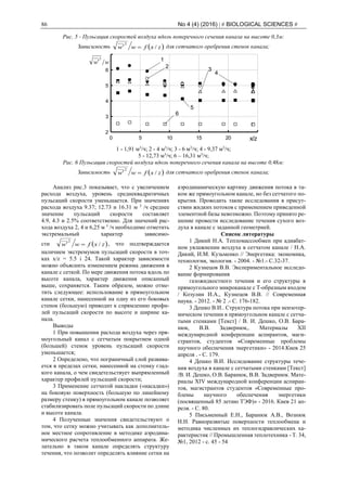 86 No 4 (4) (2016) | # BIOLOGICAL SCIENCES #
Рис. 5 - Пульсация скоростей воздуха вдоль поперечного сечения канала на высоте 0,3м:
Зависимость  zxfww /
2
 для сетчатого оребрения стенок канала;
0 5 10 15 20 25
2
3
4
5
6
7
ww
2

x/z
1
2
3
4
5
6
1 - 1,91 м3
/ч; 2 - 4 м3
/ч; 3 - 6 м3
/ч; 4 - 9,37 м3
/ч;
5 - 12,73 м3
/ч; 6 – 16,31 м3
/ч;
Рис. 6 Пульсация скоростей воздуха вдоль поперечного сечения канала на высоте 0,48м:
Зависимость  zxfww /
2
 для сетчатого оребрения стенок канала;
Анализ рис.3 показывает, что с увеличением
расхода воздуха, уровень среднеквадратичных
пульсаций скорости уменьшается. При значениях
расхода воздуха 9.37; 12.73 и 16.31 м 3
/ч среднее
значение пульсаций скорости составляет
4.9, 4.3 и 2.5% соответственно. Для значений рас-
хода воздуха 2, 4 и 6,25 м 3
/ч необходимо отметить
экстремальный характер зависимо-
сти  zxfww /
2
 , что подтверждается
наличием экстремумов пульсаций скорости в точ-
ках x/z = 5.5 i 24. Такой характер зависимости
можно объяснить изменением режима движения в
канале с сеткой. По мере движения потока вдоль по
высоте канала, характер движения описанный
выше, сохраняется. Таким образом, можно отме-
тить следующее: использование в прямоугольном
канале сетки, нанесенной на одну из его боковых
стенок (большую) приводит к спрямлению профи-
лей пульсаций скорости по высоте и ширине ка-
нала.
Выводы
1 При повышении расхода воздуха через пря-
моугольный канал с сетчатым покрытием одной
(большей) стенок уровень пульсаций скорости
уменьшается;
2 Определено, что пограничный слой развива-
ется в пределах сетки, нанесенной на стенку глад-
кого канала, о чем свидетельствует выпрямленный
характер профилей пульсаций скорости;
3 Применение сетчатой накладки («насадки»)
на боковую поверхность (большую по линейному
размеру стенку) в прямоугольном канале позволяет
стабилизировать поле пульсаций скорости по длине
и высоте канала.
4 Полученные значения свидетельствуют о
том, что сетку можно учитывать как дополнитель-
ное местное сопротивление в методике аэродина-
мического расчета теплообменного аппарата. Же-
лательно в таком канале определять структуру
течения, что позволит определять влияние сетки на
аэродинамическую картину движения потока в та-
ком же прямоугольном канале, но без сетчатого по-
крытия. Проводить такие исследования в присут-
ствии жидких потоков с применением приведенной
элементной базы невозможно. Поэтому принято ре-
шение провести исследование течения сухого воз-
духа в канале с заданной геометрией.
Список литературы
1 Дикий Н.А. Тепломассообмен при адиабат-
ном увлажнении воздуха в сетчатом канале / Н.А.
Дикий, И.М. Кузьменко // Энергетика: экономика,
технологии, экология. - 2004. - №1.- С.32-37.
2 Кузнецов В.В. Экспериментальное исследо-
вание формирования
газожидкостного течения и его структуры в
прямоугольного микроканале с Т-образным входом
/ Козулин И.А., Кузнецов В.В. // Современная
наука. - 2012. - № 2 .- С. 176-182.
3 Дешко В.И.. Структура потока при неизотер-
мическом течении в прямоугольном канале с сетча-
тыми стенками [Текст] / В. И. Дешко, О.В. Бара-
нюк, В.В. Задвернюк,. Материалы XII
международной конференции аспирантов, маги-
странтов, студентов «Современные проблемы
научного обеспечения энергетики» - 2014.Киев 25
апреля . - С. 179.
4 Дешко В.И. Исследование структуры тече-
ния воздуха в канале с сетчатыми стенками [Текст]
/В. И. Дешко, О.В. Баранюк, В.В. Задвернюк. Мате-
риалы XIV международной конференции аспиран-
тов, магистрантов студентов «Современные про-
блемы научного обеспечения энергетики
(посвященный 85 летию ТЭФ)» - 2016. Киев 21 ап-
реля. - С. 80.
5 Письменный Е.Н., Баранюк А.В., Вознюк
Н.Н. Равноразвитые поверхности теплообмена и
методика численных их теплогидравлических ха-
рактеристик // Промышленная теплотехника - Т. 34,
№1, 2012 - с. 45 - 54
 