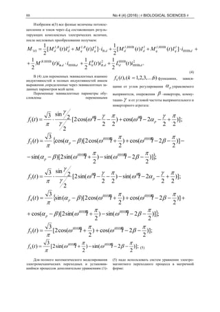 88 No 4 (4) (2016) | # BIOLOGICAL SCIENCES #
Изобразим в(3) все фазные величены потокос-
цеплении и токов через d,q составляющих резуль-
тирующих комплексных электрических величин,
после несложных преобразовании получаем:
.)(
2
1
)(
2
1
)(
2
1
])()([
2
1
])()([
2
1
2
ИНВ
ИНВ2
ИНВ.
ИНВ
ИНВ.
ИНВИНВ
ВЭЛ
dddB
B
ddd
B
d
I
q
I
q
I
d
I
dd
I
q
BI
q
I
d
BI
d
itLitLiitM
iItMItMiItMItMM
..в.
.
,,
.
,,


(4)
В (4) для переменных эквивалентных взаимно
индуктивностей и полных индуктивностей имеем
выражения ,определенные через эквивалентных за-
данных параметров всей цепи.
Переменные эквивалентные параметры обу-
словлены переменными
)6,...,3,2,1(),( ktfk функциями, завися-
щими от углов регулирования p управляемого
выпрямителя, опережения  –инвертора, комму-
тации-  и от угловой частоты выпрямительного и
инверторного агрегата:
)];
22
2cos()
22
cos(2[
2
2
sin3
)(1







 p
BB
tttf BB

;])
2
2sin()
2
sin(2)[sin(
)]
2
2cos()
2
cos(2)[(cos
3
)(2











tt
tttf
ИНВИНВ
p
ИНВИНВ
p
BB
BB
)];
22
2sin()
22
sin(2[
2
2
sin3
)(3







 p
BB
tttf BB

;])
2
2sin()
2
sin(2)[cos(
)]
2
2cos()
2
cos(2)[(sin
3
)(4











tt
tttf
ИНВИНВ
p
ИНВИНВ
p
BB
BB
)];
2
2cos()
2
cos(2[
3
)(5





 tttf ИНВИНВ BB
)];
2
2sin()
2
sin(2[
3
)(6





 tttf ИНВИНВ BB
(5)
Для полного математического моделирования
электромеханических переходных и установив-
шиймся процессов дополнительно уравнениям (1)-
(5) надо использовать систем уравнении электро-
магнитного переходного процесса в матричной
форме:
 