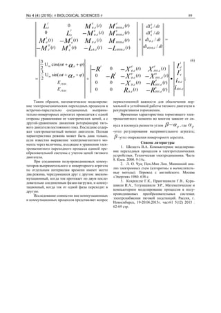 No 4 (4) (2016) | # BIOLOGICAL SCIENCES # 89
tt
tt
tt
tt
E
E
t
t
dtdi
dtdi
dtdI
dtdI
tttt
tttt
tt
tt
i
i
I
I
RR
RX
XXR
XXR
LLMM
MMMM
MML
MML
dИН
dB
I
q
I
d
q
dИНdB
d
dИНdB
q
dИН
q
dB
I
d
dИН
d
dB
I
ГЕН
ГЕН
P
P
dИНВ
dB
I
q
I
d
dИНВdB
II
q
II
d
dИНВdB
I
q
I
d
q
dИНВ
q
dB
I
q
d
dИНВ
d
dB
I
d
;
)()(00
)()(00
)()(0
)()(0
)sin(U
2
3
)cos(U
2
3
/
/
/
/
)()()()(
)()()()(
)()(0
)()(0
.
.
..
..
...
..
m
m
.
.
..
..
..
..












.
.




(6)
Таким образом, математическое моделирова-
ние электромеханических переходных процессов в
встречно-параллельно соединенных выпрями-
тельно-инверторных агрегатах проводится с одной
стороны уравнениями ее электрических цепей, а с
другой-уравнением движения ротора(якоря) тяго-
вого двигателя постоянного тока. Последние содер-
жат электромагнитный момент двигателя. Полная
характеристика режима может быть дана только,
если известно выражение электромагнитного мо-
мента через величины, входящие в уравнения элек-
тромагнитного переходного процесса единой пре-
образовательной системы с учетом цепей тягового
двигателя.
При соединении полупроводниковых комму-
таторов выпрямительного и инверторного агрегата
по отдельным интервалам времени имеют место
два режима, чередующиеся друг с другом: внеком-
мутационный, когда ток протекает по двум после-
довательно соединенным фазам нагрузки, и комму-
тационный, когда ток от одной фазы переходит в
другую.
Исследование совместно вне коммутационных
и коммутационных процессов представляет вопрос
первостепенной важности для обеспечения нор-
мальной и устойчивой работы тягового двигателя в
рекуперативном торможении.
Временная характеристика тормозящего элек-
тромагнитного момента во многом зависит от си-
нуса и косинуса разности углов p  , где p
-угол регулирования выпрямительного агрегата;
 -угол опережения инверторного агрегата.
Список литературы
1. Шелесть В.А. Компьютерное моделирова-
ние переходных процессов в электротехнических
устройствах. Техническая электродинамика. Часть
8. Киев. 2000. 9-14с.
2. Л. О. Чуа; Пен-Мин Лин. Машинний ана-
лиз электронных схем (алгоритмы и вычислитель-
ные методы). Перевод с английского. Москва
«Энергия» 1980. 638 с.
3. Кохреидзе Г.К., Прангишвили Г.В., Кура-
швили И.А., Тетунашвили Э.Р., Математическое и
компьютерное моделирование процессов в полу-
проводниковых преобразовательных системах
электрснабжения тяговой подстанций. Рассия, г.
Новосибирск, 19-20.06.2015г. част61 5(12) 2015 .
62-69 стр.
 