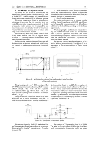 No 4 (4) (2016) | # BIOLOGICAL SCIENCES # 95
3. RFID Reader Development Process
According to the technical requirements, the
reader being designed should communicate with cards
of the ISO/IEC 14443A standard [4]. It should be de-
signed as a compact device with an individual antenna.
The reader conceivably should be located some-
where near the computer that it is connected to, or em-
bedded directly in the computer system unit. In the lat-
ter case, the reader antenna can be shielded by any
metal block and/or placed in the vicinity of metal com-
ponents that may cause a strong noise or reduce relia-
bility of the communication channel.
After analyzing the existing market offers of chips
on the market with ISO/IEC 14443A support, we se-
lected the TRF7960 chip from Texas Instruments as the
main element of the reader.
To increase the working distance of the reader it is
desirable to use an antenna with circular polarization;
two variants of reader antenna placement were possi-
ble:
‒ inside the metallic case of the device; a techno-
logical hole (or a non-shielding cap) had to be provided
in this variant for communicating with cards (in the pre-
sumable direction of communication);
‒ directly on the device case.
The main requirement was to provide a stable
working channel to exchange with RFID tags. 80 per-
cent of successful communications was defined as a
sufficient level of stability according to the technical
requirements.
When designing the reader antenna we decided to
rely on available research results and recommenda-
tions. So we used Application Notes from Texas Instru-
ments and Philips companies. The device case dimen-
sions and construction (see Figure 2, a) defined the
initial size for the antenna.
The antenna topology was formed as a set of rec-
tangles with the given diagonal d (see Figure 2, b) in
accordance to the recommendations of Texas Instru-
ments [5].
a) b)
Figure 2 ‒ (a) Initial dimensions of the reader and (b) initial topology
of the reader antenna
The given diagonal was d = 38.8 mm; it provided
2d = 77.6 mm communication distance, which was con-
sidered enough. The width of the segments
w = 1.25 mm and the gap between them s = 0.55 mm
were selected according to the literature’s recommen-
dations [1-3], [6].
Using the metallic case of the device led to noise
occurrence and to reader performance reduction. To
avoid negative influences of a metallic environment a
ferrite shielding should be used [5]. However, there is
no economic advantage in such solution for this type of
devices. Also it is recommended that the distance be-
tween antenna and massive metal components is at least
as large as the operating distance (on both sides of the
antenna) [5].Therefore we decided to adjust the reader
circuit in the device case directly by means of a variable
capacitor (C5 on Figure. 3).
Figure 3 ‒ The electric circuit of the reader
The electric circuit for the RFID reader (see Fig-
ure 3) was also developed in accordance to recommen-
dations given by the chip’s manufacturer – Texas In-
struments [5].
The capacity of C5 was varied from 20 to 100 Pf.
The noise level was fixed on -80 dBm, the signal level
while communicating between the reader and a card
 