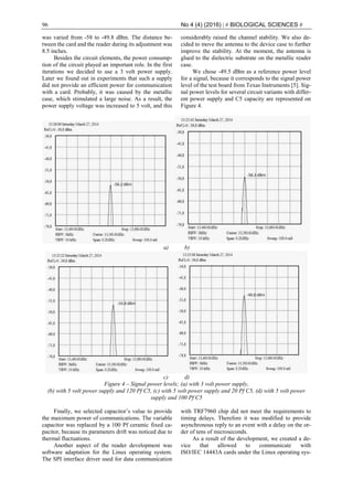 96 No 4 (4) (2016) | # BIOLOGICAL SCIENCES #
was varied from -58 to -49.8 dBm. The distance be-
tween the card and the reader during its adjustment was
8.5 inches.
Besides the circuit elements, the power consump-
tion of the circuit played an important role. In the first
iterations we decided to use a 3 volt power supply.
Later we found out in experiments that such a supply
did not provide an efficient power for communication
with a card. Probably, it was caused by the metallic
case, which stimulated a large noise. As a result, the
power supply voltage was increased to 5 volt, and this
considerably raised the channel stability. We also de-
cided to move the antenna to the device case to further
improve the stability. At the moment, the antenna is
glued to the dielectric substrate on the metallic reader
case.
We chose -49.5 dBm as a reference power level
for a signal, because it corresponds to the signal power
level of the test board from Texas Instruments [5]. Sig-
nal power levels for several circuit variants with differ-
ent power supply and C5 capacity are represented on
Figure 4.
a) b)
c) d)
Figure 4 ‒ Signal power levels; (a) with 3 volt power supply,
(b) with 5 volt power supply and 120 Pf C5, (c) with 5 volt power supply and 20 Pf C5, (d) with 5 volt power
supply and 100 Pf C5
Finally, we selected capacitor’s value to provide
the maximum power of communications. The variable
capacitor was replaced by a 100 Pf ceramic fixed ca-
pacitor, because its parameters drift was noticed due to
thermal fluctuations.
Another aspect of the reader development was
software adaptation for the Linux operating system.
The SPI interface driver used for data communication
with TRF7960 chip did not meet the requirements to
timing delays. Therefore it was modified to provide
asynchronous reply to an event with a delay on the or-
der of tens of microseconds.
As a result of the development, we created a de-
vice that allowed to communicate with
ISO/IEC 14443A cards under the Linux operating sys-
 