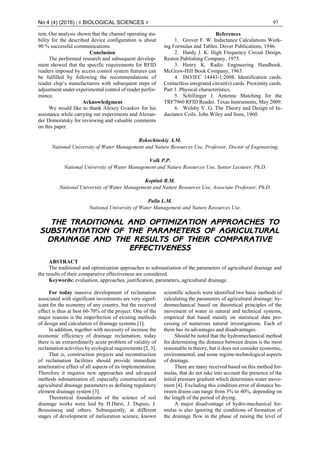 No 4 (4) (2016) | # BIOLOGICAL SCIENCES # 97
tem. Our analysis shown that the channel operating sta-
bility for the described device configuration is about
90 % successful communications.
Conclusion
The performed research and subsequent develop-
ment showed that the specific requirements for RFID
readers imposed by access control system features can
be fulfilled by following the recommendations of
reader chip’s manufacturers with subsequent steps of
adjustment under experimental control of reader perfor-
mance.
Acknowledgment
We would like to thank Alexey Gvaskov for his
assistance while carrying out experiments and Alexan-
der Domoratsky for reviewing and valuable comments
on this paper.
References
1. Grover F. W. Inductance Calculations Work-
ing Formulas and Tables. Dover Publications, 1946.
2. Hardy J. K. High Frequency Circuit Design.
Reston Publishing Company, 1975.
3. Henry K. Radio Engineering Handbook.
McGraw-Hill Book Company, 1963.
4. ISO/IEC 14443-1:2008. Identification cards.
Contactless integrated circuit(s) cards. Proximity cards.
Part 1. Physical characteristics.
5. Schillinger J. Antenna Matching for the
TRF7960 RFID Reader. Texas Instruments, May 2009.
6. Welsby V. G. The Theory and Design of In-
ductance Coils. John Wiley and Sons, 1960.
Rokochinskiy A.M.
National University of Water Management and Nature Resources Use, Professor, Doctor of Engineering,
Volk P.P.
National University of Water Management and Nature Resources Use, Senior Lecturer, Ph.D.
Koptiuk R.M.
National University of Water Management and Nature Resources Use, Associate Professor, Ph.D.
Pallu L.M.
National University of Water Management and Nature Resources Use.
THE TRADITIONAL AND OPTIMIZATION APPROACHES TO
SUBSTANTIATION OF THE PARAMETERS OF AGRICULTURAL
DRAINAGE AND THE RESULTS OF THEIR COMPARATIVE
EFFECTIVENESS
ABSTRACT
The traditional and optimization approaches to substantiation of the parameters of agricultural drainage and
the results of their comparative effectiveness are considered.
Keywords: evaluation, approaches, justification, parameters, agricultural drainage.
For today massive development of reclamation
associated with significant investments are very signif-
icant for the economy of any country, but the received
effect is thus at best 60-70% of the project. One of the
major reasons is the imperfection of existing methods
of design and calculation of drainage systems [1].
In addition, together with necessity of increase the
economic efficiency of drainage reclamation, today
there is an extraordinarily acute problem of validity of
reclamation activities by ecological requirements [2, 3].
That is, construction projects and reconstruction
of reclamation facilities should provide immediate
ameliorative effect of all aspects of its implementation.
Therefore it requires new approaches and advanced
methods substantiation of, especially construction and
agricultural drainage parameters as defining regulatory
element drainage system [3].
Theoretical foundations of the science of soil
drainage works were laid by H.Darsi, J. Dupuis, J.
Boussinesq and others. Subsequently, at different
stages of development of melioration science, known
scientific schools were identified two basic methods of
calculating the parameters of agricultural drainage: hy-
dromechanical based on theoretical principles of the
movement of water in natural and technical systems,
empirical that based mainly on statistical data pro-
cessing of numerous natural investigations. Each of
them has its advantages and disadvantages.
Should be noted that the hydromechanical method
for determining the distance between drains is the most
reasonable in theory, but it does not consider economic,
environmental, and some regime-technological aspects
of drainage.
There are many received based on this method for-
mulas, that do not take into account the presence of the
initial pressure gradient which determines water move-
ment [4]. Excluding this condition error of distance be-
tween drains can range from 3% to 40%, depending on
the length of the period of drying.
A major disadvantage of hydro-mechanical for-
mulas is also ignoring the conditions of formation of
the drainage flow in the phase of raising the level of
 