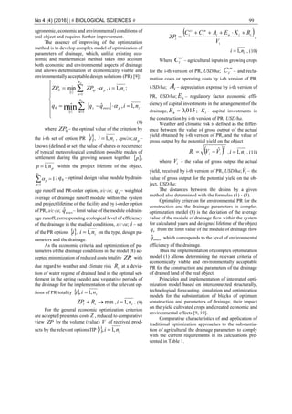 No 4 (4) (2016) | # BIOLOGICAL SCIENCES # 99
agronomic, economic and environmental) conditions of
real object and requires further improvement.
The essence of improving of the optimization
method is to develop complex model of optimization of
parameters of drainage, which, unlike existing eco-
nomic and mathematical method takes into account
both economic and environmental aspects of drainage
and allows determination of economically viable and
environmentally acceptable design solutions (PR) [9]:
 
 












.,1,ˆ
;,1,min
1
0
1
0
min ipеколs
n
ni
ipip
n
n
i
niqqq
niZPZP
p
p


(8)
where 0ZP – the optimal value of the criterion by
the i-th set of option PR i , ini ,1 , грн/га; p –
known (defined or set) the value of shares or recurrence
of typical meteorological condition possible modes of
settlement during the growing season together  p ,
pnp ,1 within the project lifetime of the object,


pn
p
p
1
1 ; 0q – optimal design value module by drain-
age runoff and PR-order option, л/с∙га; sq – weighted
average of drainage runoff module within the system
and project lifetime of the facility and by i-order option
of PR, л/с∙га; еколqˆ – limit value of the module of drain-
age runoff, corresponding ecological level of efficiency
of the drainage in the studied conditions, л/с∙га; i – set
of the PR options i , ini ,1 on the type, design pa-
rameters and the drainage.
As the economic criteria and optimization of pa-
rameters of the drainage conditions in the model (8) ac-
cepted minimization of reduced costs totality iZP with
due regard to weather and climate risk iR at a devia-
tion of water regime of drained land in the optimal set-
tlement in the spring (seeds) and vegetative periods of
the drainage for the implementation of the relevant op-
tions of PR totality  inii ,1, 
min ii RZP , ini ,1 . (9)
For the general economic optimization criterion
are accepted presented costs Z , reduced to comparative
view ZP by the volume (value) V of received prod-
ucts by the relevant options ПР inii ,1, 
 ,
i
iiнi
м
i
cг
i
i
V
RKEACC
ZP


ini ,1 , (10)
Where
сг
іС – agricultural inputs in growing crops
for the i-th version of PR, USD/ha;
м
іС – and recla-
mation costs or operating costs by i-th version of PR,
USD/ha; iA – depreciation expense by i-th version of
PR, USD/ha; nЕ – regulatory factor economic effi-
ciency of capital investments in the arrangement of the
drainage, 015,0nЕ ; іK – capital investments in
the construction by i-th version of PR, USD/ha.
Weather and climatic risk is defined as the differ-
ence between the value of gross output of the actual
yield obtained by i-th version of PR, and the value of
gross output by the potential yield on the object
 2
ˆ
iii VVR  , ini ,1 , (11)
where iV – the value of gross output the actual
yield, received by i-th version of PR, USD/ha; iVˆ – the
value of gross output for the potential yield on the ob-
ject, USD/ha;
The distances between the drains by a given
method also determined with the formulas (1) - (3).
Optimality criterion for environmental PR for the
construction and the drainage parameters in complex
optimization model (8) is the deviation of the average
value of the module of drainage flow within the system
for calculated years and designed lifetime of the object
sq from the limit value of the module of drainage flow
еколqˆ , which corresponds to the level of environmental
efficiency of the drainage.
Thus the implementation of complex optimization
model (1) allows determining the relevant criteria of
economically viable and environmentally acceptable
PR for the construction and parameters of the drainage
of drained land of the real object.
Principles and implementation of integrated opti-
mization model based on interconnected structurally,
technological forecasting, simulation and optimization
models for the substantiation of blocks of optimum
construction and parameters of drainage, their impact
on the yield cultivated crops and created economic and
environmental effects [9, 10].
Comparative characteristics of and application of
traditional optimization approaches to the substantia-
tion of agricultural the drainage parameters to comply
with the current requirements in its calculations pre-
sented in Table 1.
 