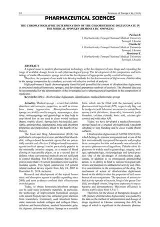 10 Sciences of Europe # 44, (2019)
PHARMACEUTICAL SCIENCES
THE CHROMATOGRAPHIC DETERMINATION OF THE CHLORHEXIDINE DIGLUCONATE IN
THE MEDICAL SPONGES (HEMOSTATIC SPONGES)
Pavliuk B.
I. Horbachevsky Ternopil National Medical University
Ternopil, Ukraine
Chubka M.
I. Horbachevsky Ternopil National Medical University
Ternopil, Ukraine
Hroshovyi T.
I. Horbachevsky Ternopil National Medical University
Ternopil, Ukraine
ABSTRACT
A topical issue in modern pharmaceutical technology is the development of new drugs and expanding the
range of available dosage forms in each pharmacological group. The development of the composition and tech-
nology of medical/hemostatic sponge involves the development of appropriate quality control techniques.
Therefore, the purpose of our work is to develop methods for the determination of digluconate chlorhexidine
in the sponge composition by a modern, accurate and selective method of analysis.
High performance liquid chromatography identified and quantified the content of chlorhexidine digluconate
in structured medical/hemostatic sponges, and developed appropriate methods of analysis. The obtained data can
be recommended for the determination of the investigated active pharmaceutical ingredient in the composition of
medicines.
Keywords: HPLC, chlorhexidine digluconate, identification, medical/hemostatic sponge
Actuality. Medical sponge – a tool that exhibits
absorbent and antiseptic properties, as well as stimu-
lates tissue regeneration. Absorption/hemostatic
sponge are widely used in surgery, neurosurgery, den-
tistry, otolaryngology and gynecology as they help to
stop blood loss or are used to close wound surfaces
(burns, trophic ulcers). Sponge have bactericidal, anti-
septic, antimicrobial, regenerating, tonic and absorbent
properties and purposefully affect to the hearth of pa-
thology.
The Food and Drug Administration (FDA) has
published a retrospective review and identified absorb-
able, collagen-based hemostatic agents that are poten-
tially suitable and effective. Collagen-based hemostatic
agents (medical sponge) can be particularly popular in
the minimally invasive surgery, as a means of blood
clotting in inaccessible places, or as a second line of
defense when conventional methods are not sufficient
to control bleeding. The FDA estimates that in 2012
year in more than 6.9 million procedures were used he-
mostatic agents. This figure summarizes 165 general
related medical device reports from July 24, 2003 to
December 31, 2018, inclusive.
Research and development of the topical hemo-
static and absorptive agents is rapidly expanding since
2000, and most evidence confirms their effectiveness
over the gauze.
Today, to obtain hemostatic/absorbent sponges
can be used many polymeric materials. In particular,
the technology of improvement biomedical sponges
with natural biopolymers has attracted great attention
from researchers. Commonly used absorbent hemo-
static materials include collagen and collagen fibers,
cellulose and hemicellulose, medical hemostatic gela-
tin, alginate, chitosan and others. Sponge as a versatile
form, which can be filled with the necessary active
pharmaceutical ingredient (API), respectively they can
be analgesic (with lidocaine, novocaine) or anti-inflam-
matory (with diclofenac, dimexide); hemostatic (with
thrombin, calcium chloride, boric acid, calcium glu-
conate) and with other API.
Today, we have developed a medical/hemostatic
sponge based on a crushed cryoliophilized xenoderm
substrate to stop bleeding and to close wound (burn)
surfaces.
Chlorhexidine digluconate (C34H54Cl2N10O14),
which belongs to cationic compounds and is one of the
first internationally recognized therapeutic and prophy-
lactic antiseptics for skin and wounds, was selected as
an active pharmaceutical ingredient. Chlorhexidine di-
gluconate is widely used in gynecology, surgery, urol-
ogy, ophthalmology, otolaryngology and dental prac-
tice. One of the advantages of chlorhexidine diglu-
conate, in addition to its pronounced antimicrobial
action, is its ability to bind to various biological sub-
strates and maintain its antibacterial activity and effec-
tive concentration in the composition of the drug. The
mechanism of action of chlorhexidine digluconate
based on the ability to alter the properties of cell mem-
branes of microorganisms. The spectrum of antimicro-
bial activity spreads to bacteria, fungi of the genus Can-
dida, enveloped viruses, long-term exposures to myco-
bacteria and dermatophytes. Maximum efficiency is
shown at pH values from 5.5 to 7.
Therefore, for the choice of therapeutic dosage of
API (namely chlorhexidine digluconate) was guided by
the data on the method of administration and dosage of
drugs registered in Ukraine containing this API, the
range of which is significant in the domestic pharma-
 