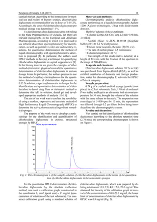 Sciences of Europe # 44, (2019) 11
ceutical market. According to the instructions for med-
ical use and review of literary sources, chlorhexidine
digluconate recommended for use in doses of 0.05-2%.
Accordingly, the dose of chlorhexidine digluconate per
medical sponge was determined – 1%.
To date chlorhexidine digluconate does not belong
to the State Pharmacopoeia of Ukraine, but there are
relevant monographs in the European and American
Pharmacopoeias, according to which it is proposed to
use infrared absorption spectrophotometry for identifi-
cation, as well as qualitative color and sedimentary re-
actions, for quantitative determination the method of
liquid chromatography with spectrophotometric detec-
tion is proposed [8]. In particular, the authors used
HPLC methods to develop a technique for quantifying
chlorhexidine digluconate in vaginal suppositories. [9].
In the literary sources are given the examples of other
methods (titrimetric, physicochemical) for quantitative
determination of chlorhexidine digluconate in various
dosage forms. In particular, the authors propose to use
the method of capillary electrophoresis for the quanti-
tative determination of chlorhexidine digluconate in
0.05 % solution, a spectrophotometric technique for the
identification and quantitative determination of chlor-
hexidine in dental drug films or titrimetric method to
determine this API in solution, dental gel and devel-
oped appropriate methods of analysis [10-13].
The aim of our work was to confirm the possibility
of using a modern, expressive and accurate method of
High Performance Liquid Chromatography (HPLC) to
determine the active pharmaceutical ingredient in med-
ical sponges.
The purpose of the work was to develop a meth-
odology for the identification and quantification of
chlorhexidine digluconate in porous, structured
sponges by HPLC.
Materials and methods:
Chromatographic analysis chlorhexidine diglu-
conate performing on a liquid chromatography Agilent
1200 (Agilent technologies, USA) with diode-matrix
detector.
The brief scheme of the experiment:
• Column: Zorbax SB-C18, size 2,1 mm×150 mm,
3,5 mkm;
• Mobile phase: А–ACN, B–0.5M phosphate
buffer рН=3.0; 0,2 % triethylamine.
• Elution mode isocratic, the ratio (30/70, v/v).
• The rate of mobile phase: 0,5 ml/minutes;
• Column temperature: 40 °C;
• Wavelength of the diode-matrix detector: at a
length of 245 nm, with the fixation of the spectrum in
the range of 200-400 nm.
Reagents and chemicals:
Chlorhexidine digluconate solution 20 % in H2O
was purchased from Sigma-Aldrich (USA), as well as
certified auxiliaries of domestic and foreign produc-
tion, water for chromatography P, solvents for HPLC
of Merck company.
Sample preparation:
0.24 g of a crushed medical sponge (powder) was
placed in a 25 ml volumetric flask, 15.0 ml of methanol
P was added and kept in an ultrasonic bath at room tem-
perature for 30 min, brought the volume of the solution
with the same solvent to the mark. The suspension was
centrifuged at 5 000 rpm for 10 min, the supernatant
was filtered through 0.2 μm filters before being intro-
duced into the chromatographic system.
Results and discussion:
Was carried out the identification of chlorhexidine
digluconate according to the absolute retention time
(2.76 min), the corresponding chromatogram is shown
on Figure 1.
Fig. 1: The chromatogram’s of the sample solution of chlorhexidine digluconate in the terms of the quantifica-
tion of chlorhexidine digluconate in the hemostatic sponges
For the quantitative HPLC-determination of chlor-
hexidine digluconate by the absolute calibration
method, was used a calibration graph, constructed in
the coordinates S, mm2 (peak area) - C, mg/ml (con-
centration of solutions of the test substance). For con-
struct calibration graph using a standard solution of
chlorhexidine digluconate, which was prepared by di-
luting solutions at: 0,8; 2,0; 4,0; 12,0; 20,0 mg/ml. Was
observed the linearity of the calibration graph in inter-
val of the concentrations of 0.8-20.0 mg/ml, the lower
limit of determination of chlorhexidine digluconate by
HPLC was 0.8 mg/ml (Fig. 2).
 