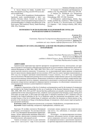 16 Sciences of Europe # 44, (2019)
8. Severs Disease In Adults. Available from:
http://alice4park4.over-blog.com/2015/05/severs-dis-
ease-in-adults.html
9. Firsova M.B. Kompleksnyi klinikoepidemio-
logicheskii analiz osteokhondropatii u detei i po-
drostkov Permskoi oblasti. Avtoref. dis. kand. med.
nauk [Complex clinical and epidemiological analysis of
osteochondropathies in children and adolescents of the
Perm region. PhD (medical) Thesis]. Sankt-Peterburg.
2006. 20 p. Ukrainian.
10. Cassidy J.T. Osteopenia and Osteoporosis in
children. Clin. Exp. Rheumatol. 1999;17(2): 245-250.
11. Smiyan I.S., Romanyuk L.B. Osteoporosis
Problems / Ed. L.A. Kovalchuk. Ternopil:
Ukrmedkniga; 2002: 255-260. Ukrainian.
12. [Osteoporoz: epidemiologiya, klinika, diag-
nostika, profilak-tika i lecheniye]. AMN Ukrainy; pod
red. N.A. Korzha, V.V. Povoroz-nyuka, N.V. Dedukh,
I.A. Zupantsa. — KH.: Zolotyye stranitsy, 2002. 648 p.
Rusian.
ВОЗМОЖНОСТЬ ИСПОЛЬЗОВАНИЯ ЗОЛЕДРОНОВОЙ КИСЛОТЫ ДЛЯ
ФАРМАКОТЕРАПИИ ОСТЕОПОРОЗА
Асланова Д.А.,
Егорова М.Т.
Студентки, Пермская Государственная Фармацевтическая Академия, Пермь
Научный руководитель: Дианова Д.Г.
кандидат мед. наук, доцент, кафедра фармакологии, ПГФА, Пермь
POSSIBILITY OF USING ZOLEDRONIC ACID FOR THE PHARMACOTHERAPY OF
OSTEOPOROSIS
Aslanova D.,
Egorova M.
Students, Perm State Pharmaceutical Academy, Perm
Head of research: Dianova D.
candidate in Medical Sciences, docent, department of Pharmacology
Perm State Pharmaceutical Academy, Perm
АННОТАЦИЯ
Сравнительная характеристика перечня препаратов золедроновой кислоты, используемых для тера-
пии остеопороза и включенных в Федеральное руководство по использованию лекарственных средств Рос-
сийской Федерации за 2000, 2001, 2008, 2009, 2010, 2016 и 2017 года выпуска показала, что в данные из-
дания ежегодно вносятся изменения. Установлено, что за анализируемый период времени золедроновая
кислота представлена в формулярной системе начиная с 2010 года под одним торговым наименованием, в
2016 году под четырьмя торговыми наименованиями. Следует отметить, что в 2017 году золедроновая
кислота включена в Федеральное руководство по использованию лекарственных средств под международ-
ным непатентованным наименованием. Выявленные особенности перечня изучаемых лекарственных пре-
паратов золедроновой кислоты отражают динамичность реализации в клинической практике подходов к
внедрению лекарственных препаратов в фармакотерапии остеопороза, что обеспечивает повышение каче-
ства медицинской помощи и удовлетворенности пациентов.
ABSTRACT
Comparative characteristics of the list of zoledronic acid preparations used for the treatment of osteoporosis
and included in the Federal leaderships for the use of medicines of the Russian Federation for the years 2000,
2001, 2008, 2009, 2010, 2016 and 2017 showed that these publications are annually entered changes. It has been
established that for the analyzed period of time, zoledronic acid is presented in the formulary system starting from
2010 under one trade name, in 2016 under four trade names. It should be noted that in 2017, zoledronic acid was
included in the Federal leadership for the Use of Medicines under the international non-proprietary name. The
revealed features of the list of studied drugs of zoledronic acid reflect the dynamism in clinical practice of ap-
proaches to the introduction of drugs in the pharmacotherapy of osteoporosis, which ensures improved quality of
care and patient satisfaction.
Ключевые слова: Федеральное руководство, остеопороз, бисфосфонаты, золедроновая кислота.
Keywords: Federal leadership, osteoporosis, bisphosphonates, zoledronic acid.
Ежегодно 20 октября отмечается Всемирный
день борьбы с остеопорозом. Эта дата была введена
в 1997 году Всемирной Организацией Здравоохра-
нения с целью привлечения внимания общества к
профилактике, диагностике и лечению остеопороза
и метаболических заболеваний костей.
Термин остеопороз состоит из двух греческих
слов: osteon – кость и poros – пора. То есть дословно
остеопороз можно перевести как «пористая (рых-
лая) кость», что, собственно, и описывает данное
заболевание.
Остеопороз – это прогрессирующее системное,
обменное заболевание скелета, которое характери-
зуется снижением плотности костей, нарушением
их микроархитектоники и увеличением хрупкости
по причине нарушения метаболизма костной ткани,
 