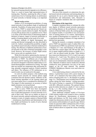 Sciences of Europe # 44, (2019) 21
for network learning directly depends on its efficiency.
There is a need to ensure high representativeness of
training data. Therefore, analyzing the effect of repre-
sentativeness level of training dataset on performance
of neural networks in thermal testing is an important
task.
Recent works review.
Authors of [2] investigated possibilities of using
neural networks to test products made of multilayered
materials. Possibility of using neural network classifi-
ers in active TNDT is noted and proved. Neural net-
work is used to classify defects by depth. The benefits
of using NN are shown only at a qualitative level. There
is no study of NN effectiveness in determining depth or
thickness of defects, impact of network architecture or
quality of training dataset on the result of its work.
Modern methods of digital thermogram pro-
cessing and thermal tomography are also described in
work [3]. Authors considered the possibility of apply-
ing artificial neural networks in thermal nondestructive
testing. The efficiency of different architectures of neu-
ral networks in the tasks of thermal tomography is ana-
lyzed. However, the accuracy of defect depth estima-
tion is given only at a qualitative level.
Work [4] is devoted to optimizing the structure of
input data for neural networks used to determine depth
of defects in TNDT. Ten different sets of input data
have been used for training and verification of the neu-
ral network designed to determine depth defects in in-
frared thermographic nondestructive testing. The input
data sets include raw temperature data, polynomial fit-
ting, principle component analysis, Fourier transform
and others. The influence of NN architecture on re-
search results was not analyzed in this paper.
In work [5] authors propose a fast method using
artificial neural networks for internal defects depth
evaluation from the thermal contrast. Influence of dif-
ferent training algorithms on the learning speed and
root mean square error is considered for aluminum OT.
The impact of other parameters on accuracy of defect
depth estimation was not performed.
Therefore, in existing works, some aspects of the
use of NN in active TNDT have been investigated.
However, authors do not take into account the interac-
tion of individual parameters of neural networks on re-
sults of their work. There are no studies on choice of
the neural networks optimal architecture and their pa-
rameters in tasks of complex analysis of thermal fields
– simultaneous classification and determination of de-
fects depth and thickness by results of active thermal
nondestructive testing.
Aim of research.
The aim of this research is to determine the opti-
mal neural network architecture and training dataset re-
quirements for use in active thermal testing in defect
classification and defectometry tasks. Research is
based on computer simulation data and experimental
validation.
Description of the input data.
Computer simulation allows to estimate the influ-
ence degree of different neural networks parameters
and training datasets on the performance of complex
analysis of thermal fields system. By creating appropri-
ate computer models, it is possible to vary such param-
eters of training dataset as its volume, representative-
ness, number of thermograms in a sequence etc. This is
a significant advantage in absence of a large number of
physical test specimens.
During the research, a computer simulation of an
active TNDT test specimen made of carbon fibre rein-
forced polymer (CFRP) was performed. Each layer has
a thickness of 1 mm, total thickness of the plate is 5
mm. Plate has a square shape with 100 mm side. Mod-
els of square shaped artificial defects at depth of 1, 2
and 3 mm are placed inside the plate. These defects
have transverse dimensions of 10, 8, 6 and 4 mm and a
thickness of 1, 2 and 3 mm. The scheme of test sample
is shown on fig. 1, a. Common models of various defect
types are air-contaminated, aluminum and paper inclu-
sions. Materials of defects used in model have thermal
conductivity more (aluminum), less (air) or the same
(paper) as the OT main material. The standard
COMSOL Multiphysics libraries were used when cre-
ating the model.
A two-sided testing scheme is selected for the sim-
ulation. A pulsed heat source with a power density of
10 kW / m2
is attached to the front surface of OT. Du-
ration of heating pulse was 1 s, the duration of cooling
stage 14 s. Thermograms were recorded from OT back
surface during the entire heating / cooling procedure.
The result of testing is a sequence of 50 thermograms
with 400 x 400 pixels resolution. The optimal thermo-
gram for defect detection at a depth of 1 mm is shown
on fig. 1, b. The resulting dataset was exported to
MATLAB for further processing.
Three additional computer models of five-layer
CFRP training models were created to form a training
dataset for classification, determination of defects
depth and thickness via NN. Each model of training
sample has dimensions similar to the test sample model
and contains artificial defects of a specific type. Defects
inside one specimen differ in dimensions (10 to 4 mm),
depth and thickness values (1 to 3 mm). This arrange-
ment of defects allows to expand the variety of training
dataset.
 