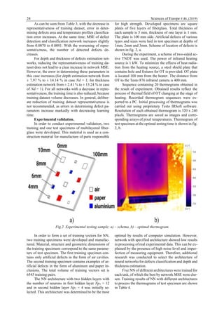 24 Sciences of Europe # 44, (2019)
As can be seen from Table 3, with the decrease in
representativeness of training dataset, error in deter-
mining defects area and temperature profiles classifica-
tion error increases. At the same time, MSE of defect
detection and classification network increases slightly
from 0.0070 to 0.0081. With the worsening of repre-
sentativeness, the number of detected defects de-
creases.
For depth and thickness of defects estimation net-
works, reducing the representativeness of training da-
taset does not lead to a clear increase in network MSE.
However, the error in determining these parameters in
this case increases (for depth estimation network from
± 7.97 % to ± 14.14 % in case Nd = 1; for thickness
estimation network from ± 2.41 % to ± 13.24 % in case
of Nd = 1). For all networks with a decrease in repre-
sentativeness, the training time is also reduced, because
training dataset volume decreases. In general, deliber-
ate reduction of training dataset representativeness is
not recommended, as errors in determining defect pa-
rameters increase markedly with decreasing learning
time.
Experimental validation.
In order to conduct experimental validation, two
training and one test specimens of multilayered fiber-
glass were developed. This material is used as a con-
struction material for manufacture of parts responsible
for high strength. Developed specimens are square
plates of five layers of fiberglass. Total thickness of
each sample is 5 mm, thickness of one layer is 1 mm.
The plate is 100 mm side. Artificial defects of various
types and sizes were laid in test specimen at depths of
1mm, 2mm and 3mm. Scheme of location of defects is
shown in fig. 2, a.
During the experiment, a scheme of two-sided ac-
tive TNDT was used. The power of infrared heating
source is 1 kW. To minimize the effects of heat radia-
tion from the heating source, a steel shield plate that
contains hole and fixtures for OT is provided. OT plate
is located 100 mm from the heater. The distance from
OT to the Testo 876 infrared camera is 400 mm.
Sequence containing 20 thermograms obtained in
the result of experiment. Obtained results reflect the
process of thermal field of OT changing at the stage of
heating. Recorded thermogram sequences were ex-
ported to a PC. Initial processing of thermograms was
carried out using proprietary Testo IRSoft software.
Resolution of each obtained thermogram is 320 x 240
pixels. Thermograms are saved as images and corre-
sponding arrays of pixel temperatures. Thermogram of
test specimen at the optimal testing time is shown in fig.
2, b.
Fig.2. Experimental testing sample: a) – schema, b) – optimal thermogram
In order to form a set of training vectors for NN,
two training specimens were developed and manufac-
tured. Material, structure and geometric dimensions of
the training specimens correspond to the same parame-
ters of test specimen. The first training specimen con-
tains only artificial defects in the form of air cavities.
The second training specimen contains examples of ar-
tificial defects in the form of aluminum and paper in-
clusions. The total volume of training vectors set is
6545 training pairs.
The NN architecture with two hidden layers with
the number of neurons in first hidden layer Np1 = 12
and in second hidden layer Np2 = 4 was initially se-
lected. This architecture was determined to be the most
optimal by results of computer simulation. However,
network with specified architecture showed low results
in processing of real experimental data. This can be ex-
plained by the presence of high noise level and imper-
fection of measuring equipment. Therefore, additional
research was conducted to select the architecture of
neural networks for defects classification and depth and
thickness estimation.
Five NN of different architectures were trained for
each task, of which the best by network MSE were cho-
sen. Training results of NN with different architectures
to process the thermograms of test specimen are shown
in Table 4.
 