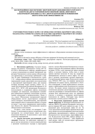 26 Sciences of Europe # 44, (2019)
БЕСПЕРЕБОЙНОЕ ОБЕСПЕЧЕНИЕ ЭНЕРГИЕЙ ОБОРУДОВАНИЯ ОПЕРАТОРСКОГО
КОНТРОЛЯ (ДВУХСТОРОННЕЙ ПЕРЕГОВОРНОЙ СВЯЗИ) ЛИФТОВОГО
ЭЛЕКТРООБОРУДОВАНИЯ ЗА СЧЕТ ЭНЕРГОСБЕРЕЖЕНИЯ И ПОВЫШЕНИЯ
ЭНЕРГЕТИЧЕСКОЙ ЭФФЕКТИВНОСТИ
Ахметов Р.Х.
Студент 3 курса направления
«Электрооборудование и электрохозяйствопредприятий организаций и учреждений»
Казанский государственный энергетический университет, г.Казань,
Фетисов Л.В.
Доцент, кандидат технических наук, Россия
UNINTERRUPTED ENERGY SUPPLY OF OPERATOR CONTROL EQUIPMENT (BILATERAL
NEGOTIATING COMMUNICATIONS) OF ELECTRIC EQUIPMENT EQUIPMENT BY ENERGY
SAVING AND ENERGY EFFICIENCY
Akhmetov R.
3rd years student “Electrical equipment and electrical facilities
enterprises of organizations and institutions” Kazane state energy universitety, Kazan
Fetisov L.
Associate professor, candidate of technical sciences, Russia
АННОТАЦИЯ
Данная статья посвящена энергоэффективности лифтового оборудования жилищно-коммунального
хозяйства.
ABSTRACT
This article is devoted to energy efficiency of elevator equipment for housing and communal services.
Ключевые слова: Лифт, энергосбережение, рекуперация энергии, частно-регулируемый привод.
(CZE | RUS | POL | UKR | CHI | GER | FRE)
Keywords: elevator, energy saving, energy recovery, private-variable drive.
 Постановка проблемы. Согласно Техни-
ческого Регламента Таможенного Союза (ТР ТС
011/2011) «Безопасность лифтов», разработанного
с целью установления на единой таможенной тер-
ритории Таможенного союза единых обязательных
для применения и исполнения требований к лиф-
там. В главе «Требования к безопасности», пункт
1.14 – «оборудование кабины, предназначенной для
перемещения людей, средствами для подключения
к двусторонней переговорной связи, при помощи
которой пассажир может вызвать извне» [1]. А
также Постановления Российской Федерации от 24
июня 2017г. №743 «Об организации безопасного
использования и содержания лифтов, подъемных
платформ для инвалидов, пассажирских конвейе-
ров, (движущихся дорожек), эскалаторов, за исклю-
чением эскалаторов в метрополитенах». Пункт 4
«т», гласит: Обеспечение электрической энергией
оборудования систем диспетчерского (оператор-
ского) контроля, видеонаблюдения, двусторонней
переговорной связи и освещения кабины в течении
не менее 1 часа после прекращения энергоснабже-
ния объекта [2]. Данное Постановление является
обязательным в исполнении.
В связи с этим считаю, что возникает 2 про-
блемы: 1) увеличивается расход потребления элек-
троэнергии, что соответственно ляжет на плечи
владельцев объектов; 2) выполнение в срок выше
указанных мероприятий.
 Анализ последних исследований и пуб-
ликаций. Отметим, что работники лифтовой от-
расли всегда находились в тесном взаимодействии
с органами технического надзора и структурами
власти с целью обеспечения безопасности и надле-
жащего качества обслуживания лифтов. Вспомним
историю. В 90-е годы повсеместно крали медный
кабель и катушки тормоза, чтобы сдать в пункт
приема цветных металлов. К тому же, подростки
приноровились кататься в шахте лифта, что при-
вело к резкому увеличению детской смертности.
Госгортехнадзор принял меры. В результате появи-
лись ПУБЭЛ 1992 года, где впервые прозвучали
требования об охране шахты, машинного и блоч-
ного помещений, а также необходимость сигнали-
зации о срабатывании цепи безопасности и кнопки
«Стоп». На рынке начали появляться различные
технические решения диспетчеризации лифта. Се-
годня же пассажиры и электромеханики по лифтам
должны быть признательны всем, кто принимал
участие в создании и внедрении диспетчерских
комплексов на лифтах, благодаря чему многих
несчастных случаев удалось избежать [3].
 Выделение нерешенных раннее частей
общей проблемы. В жилищно-коммунальном хо-
зяйстве (ЖКХ) Российской Федерации эксплуати-
руется порядка 440 тысяч лифтов (см. рис. 1). Раз-
решенный срок эксплуатации лифта 25 лет. За
столь продолжительный период времени были при-
няты заново или актуализированы многочисленные
требования, предъявляемые к лифтам, со стороны
безопасности их эксплуатации, энергоэффективно-
сти. В результате около 40% лифтов требуют за-
мены (капитального ремонта) – либо выработали
свой ресурс, либо не соответствуют предъявляе-
мым требованиям [4].
 