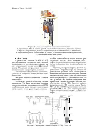 Sciences of Europe # 44, (2019) 27
Рисунок 1- Схема пассажирского автоматического лифта:
1- управляющая ЭВМ; 2- главный привод; 3- исполнительная система управления лифтом;
4- тросы;5- направляющие ролики; 6- направляющие рельсы противовеса; 7- противовес;
8- направляющие рельсы кабины лифта; 9- кабина; 10- механизм открывания дверей кабины;
11- банк памяти поэтажных данных
 Цель статьи.
В соответствии с законом РФ №261-ФЗ «Об
энергосбережении и о повышении энергетической
эффективности…» при капитальном ремонте на
лифт устанавливается новый, энергоэффективный
привод. Основными инструментами, позволяю-
щими сэкономить электроэнергию, являются:
- замена двигателей постоянного тока на асин-
хронные или синхронные электродвигатели пере-
менного тока;
- внедрение частотного управления в главный
привод лифта.
Это позволяет снизить потребление энергии
примерно на 70%. Такая значительная экономия
электроэнергии может многих руководителей ЖКХ
и собственников жилья провести модернизацию
лифта именно с точки зрения энергоэффективно-
сти. При этом потребитель, помимо экономии элек-
троэнергии, получает более надежную работу
лифта, точность позиционирования при остановке
кабины лифта, увеличение срока службы двигате-
лей [5].
Частотно-регулируемый привод работает под
управлением микропроцессора по специальной
управляющей программе. Такая система управле-
ния значительно проще и надежнее ранее применя-
емой контактно-релейной схемы, расширяет функ-
циональные возможности системы управления, де-
лает её гибкой. Для удобства применения были
разработаны специализированные лифтовые пре-
образователи частоты (ПЧ). Одним из наиболее
распространенным ПЧ является модель Danfoss
VLT Lift Driver LD 302 c управляющим контролле-
ром Danfoss MCO 361. Схема системы управления
лифтом построенной на основе ПЧ LD 302 показана
на рис. 2.
Рисунок 2 Структурная схема ПЧ Danfoss VLT Lift Driver LD
 