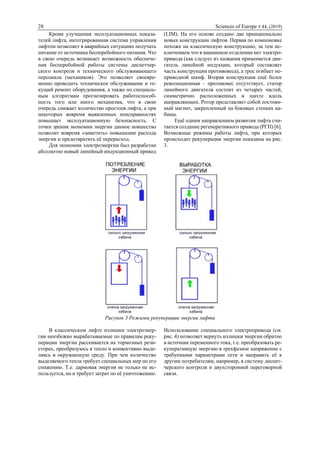 28 Sciences of Europe # 44, (2019)
Кроме улучшения эксплуатационных показа-
телей лифта, интегрированная система управления
лифтом позволяет в аварийных ситуациях получать
питание от источника бесперебойного питания. Что
в свою очередь возникает возможность обеспече-
ния бесперебойной работы системы диспетчер-
ского контроля и технического обслуживающего
персонала (механиков). Это позволяет своевре-
менно проводить техническое обслуживание и те-
кущий ремонт оборудования, а также по специаль-
ным алгоритмам прогнозировать работоспособ-
ность того или иного механизма, что в свою
очередь снижает количество простоев лифта, а при
некоторых вовремя выявленных неисправностях
повышает эксплуатационную безопасность. С
точки зрения экономии энергии данное новшество
позволит вовремя «заметить» повышение расхода
энергии и предотвратить её перерасход.
Для экономии электроэнергии был разработан
абсолютно новый линейный индукционный привод
(LIM). На его основе создано две принципиально
новых конструкции лифтов. Первая по компоновке
похожа на классическую конструкцию, за тем ис-
ключением что в машинном отделении нет электро-
привода (как следует из названия применяется дви-
гатель линейной индукции, который составляет
часть конструкции противовеса), а трос огибает не-
приводной шкиф. Вторая конструкция ещё более
революционная – противовес отсутствует, статор
линейного двигателя состоит из четырех частей,
симметрично расположенных в шахте вдоль
направляющих. Ротор представляет собой постоян-
ный магнит, закрепленный на боковых стенках ка-
бины.
Ещё одним направлением развития лифта счи-
тается создание регенеративного привода (РГП) [6].
Возможные режимы работы лифта, при которых
происходит рекуперация энергии показаны на рис.
3.
Рисунок 3 Режимы рекуперации энергии лифта
В классическом лифте излишки электроэнер-
гии неизбежно вырабатываемые по правилам реку-
перации энергии рассеивается на тормозных рези-
сторах, преобразуюсь в тепло и конвективно выде-
ляясь в окружающую среду. При чем количество
выделяемого тепла требует специальных мер по его
снижению. Т.е. дармовая энергия не только не ис-
пользуется, но и требует затрат по её уничтожению.
Использование специального электропривода (см.
рис. 4) позволяет вернуть излишки энергии обратно
в источник переменного тока, т.е. преобразовать ре-
куперативную энергию в трехфазное напряжение с
требуемыми параметрами сети и направить её к
другим потребителям, например, в систему диспет-
черского контроля и двухсторонней переговорной
связи.
 