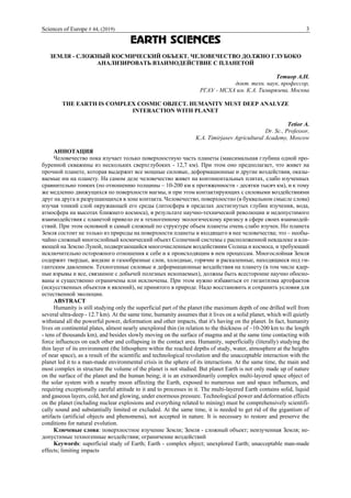 Sciences of Europe # 44, (2019) 3
EARTH SCIENCES
ЗЕМЛЯ - СЛОЖНЫЙ КОСМИЧЕСКИЙ ОБЪЕКТ. ЧЕЛОВЕЧЕСТВО ДОЛЖНО ГЛУБОКО
АНАЛИЗИРОВАТЬ ВЗАИМОДЕЙСТВИЕ С ПЛАНЕТОЙ
Тетиор А.Н.
докт. техн. наук, профессор,
РГАУ - МСХА им. К.А. Тимирязева, Москва
THE EARTH IS COMPLEX COSMIC OBJECT. HUMANITY MUST DEEP ANALYZE
INTERACTION WITH PLANET
Tetior A.
Dr. Sc., Professor,
K.А. Timirjasev Agricultural Academy, Moscow
АННОТАЦИЯ
Человечество пока изучает только поверхностную часть планеты (максимальная глубина одной про-
буренной скважины из нескольких сверхглубоких - 12,7 км). При этом оно предполагает, что живет на
прочной планете, которая выдержит все мощные силовые, деформационные и другие воздействия, оказы-
ваемые им на планету. На самом деле человечество живет на континентальных плитах, слабо изученных
сравнительно тонких (по отношению толщины ~ 10-200 км к протяженности - десятки тысяч км), и к тому
же медленно движущихся по поверхности магмы, и при этом контактирующих с силовыми воздействиями
друг на друга и разрушающихся в зоне контакта. Человечество, поверхностно (в буквальном смысле слова)
изучая тонкий слой окружающей его среды (литосфера в пределах достигнутых глубин изучения, вода,
атмосфера на высотах ближнего космоса), в результате научно-технической революции и недопустимого
взаимодействия с планетой привело ее к техногенному экологическому кризису в сфере своих взаимодей-
ствий. При этом основной и самый сложный по структуре объем планеты очень слабо изучен. Но планета
Земля состоит не только из природы на поверхности планеты и входящего в нее человечества; это – необы-
чайно сложный многослойный космический объект Солнечной системы с расположенной невдалеке и вли-
яющей на Землю Луной, подвергающийся многочисленным воздействиям Солнца и космоса, и требующий
исключительно осторожного отношения к себе и к происходящим в нем процессам. Многослойная Земля
содержит твердые, жидкие и газообразные слои, холодные, горячие и раскаленные, находящиеся под ги-
гантским давлением. Техногенные силовые и деформационные воздействия на планету (в том числе ядер-
ные взрывы и все, связанное с добычей полезных ископаемых), должны быть всесторонне научно обосно-
ваны и существенно ограничены или исключены. При этом нужно избавиться от гигантизма артефактов
(искусственных объектов и явлений), не принятого в природе. Надо восстановить и сохранить условия для
естественной эволюции.
ABSTRACT
Humanity is still studying only the superficial part of the planet (the maximum depth of one drilled well from
several ultra-deep - 12.7 km). At the same time, humanity assumes that it lives on a solid planet, which will quietly
withstand all the powerful power, deformation and other impacts, that it's having on the planet. In fact, humanity
lives on continental plates, almost nearly unexplored thin (in relation to the thickness of ~10-200 km to the length
- tens of thousands km), and besides slowly moving on the surface of magma and at the same time contacting with
force influences on each other and collapsing in the contact area. Humanity, superficially (literally) studying the
thin layer of its environment (the lithosphere within the reached depths of study, water, atmosphere at the heights
of near space), as a result of the scientific and technological revolution and the unacceptable interaction with the
planet led it to a man-made environmental crisis in the sphere of its interactions. At the same time, the main and
most complex in structure the volume of the planet is not studied. But planet Earth is not only made up of nature
on the surface of the planet and the human being; it is an extraordinarily complex multi-layered space object of
the solar system with a nearby moon affecting the Earth, exposed to numerous sun and space influences, and
requiring exceptionally careful attitude to it and to processes in it. The multi-layered Earth contains solid, liquid
and gaseous layers, cold, hot and glowing, under enormous pressure. Technological power and deformation effects
on the planet (including nuclear explosions and everything related to mining) must be comprehensively scientifi-
cally sound and substantially limited or excluded. At the same time, it is needed to get rid of the gigantism of
artifacts (artificial objects and phenomena), not accepted in nature. It is necessary to restore and preserve the
conditions for natural evolution.
Ключевые слова: поверхностное изучение Земли; Земля - сложный объект; неизученная Земля; не-
допустимые техногенные воздействия; ограничение воздействий
Keywords: superficial study of Earth; Earth - complex object; unexplored Earth; unacceptable man-made
effects; limiting impacts
 