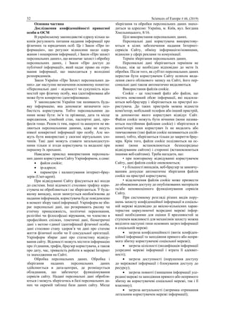 32 Sciences of Europe # 44, (2019)
Основна частина
Дослідження конфіденційності приватної
особи в ОСМ
В українському законодавстві одразу кілька за-
конів регулюють питання надання інформації про
фізичних та юридичних осіб. Це і Закон «Про ін-
формацію», що регулює відносини щодо одер-
жання і поширення інформації, і Закон «Про захист
персональних даних», що визначає захист і обробку
персональних даних, і Закон «Про доступ до
публічної інформації», який надає право на отри-
мання інформації, що знаходиться у володінні
розпорядників.
Закон України «Про Захист персональних да-
них» дає наступне визначення основному поняттю:
«Персональні дані – відомості чи сукупність відо-
мостей про фізичну особу, яка ідентифікована або
може бути конкретно ідентифікована».
У законодавстві України так називають будь-
яку інформацію, яка допомагає визначити осо-
бистість користувача. Тобто персональними да-
ними може бути: ім’я та прізвище, дата та місце
народження, сімейний стан, паспортні дані, про-
фесія тощо. Разом із тим, паролі та аккаунти не яв-
ляються персональними даними, адже не несуть
ніякої конкретної інформації про особу. Але мо-
жуть бути використані у скоєнні віртуальних зло-
чинів. Такі дані можуть ставати загальнодоступ-
ними тільки зі згоди користувача та видалені при
першому їх проханні.
Наведемо приклад використання персональ-
них даних користувача Сайту Укрінформом, а саме:
 файли cookie;
 ір-адреси;
 параметри і налаштування інтернет-брау-
зерів (User-agent).
При відвідуванні Сайту фіксуються всі входи
до системи. Інші відомості стосовно трафіку кори-
стувача не обробляються і не зберігаються. У будь-
якому випадку, коли запитується необов'язкова до
надання інформація, користувача буде повідомлено
в момент збору такої інформації. Укрінформ не зби-
рає персональні дані, що розкривають расову чи
етнічну приналежність, політичні переконання,
релігійні чи філософські вірування, чи членство в
професійних спілках, генетичні дані, біометричні
дані з метою єдиної ідентифікації фізичної особи,
дані стосовно стану здоров’я чи дані про статеве
життя фізичної особи чи її сексуальної орієнтації.
Укрінформ збирає дані про статистику відвіду-
вання сайту. Відомості можуть містити інформацію
про з'єднання, трафік, браузер користувача, а також
про дату, час, тривалість роботи в мережі Інтернет
та знаходження на Сайті.
Обробка персональних даних. Обробка і
зберігання наданих персональних даних
здійснюється в дата-центрах, де розміщується
обладнання, що забезпечує функціонування
сервісів сайту. Надані персональні дані обробля-
ються і можуть зберігатись в базі персональних да-
них чи окремій таблиці бази даних сайту. Місце
зберігання та обробки персональних даних знахо-
диться за адресою: Україна, м. Київ, вул. Богдана
Хмельницького, 8/16.
Цілі використання персональних даних.
Персональні дані користувача використову-
ються в цілях забезпечення надання Інтернет-
сервісів Сайту, обміну інформацією/новинами,
відносин у сфері реклами та комунікації.
Термін зберігання персональних даних.
Персональні дані зберігаються терміном не
більше, ніж це необхідно відповідно до мети їх
обробки. Після того, як суб'єкт персональних даних
перестав бути користувачем Сайту шляхом вида-
лення свого облікового запису на Сайті, його пер-
сональні дані також автоматично видаляються.
Використання файлів cookie.
Cookie - це текстовий файл або файли, що
містять невеликий обсяг інформації, які надсила-
ються веб-браузеру і зберігаються на пристрої ко-
ристувача. До таких пристроїв можна віднести
комп'ютер, мобільний телефон або інший пристрій,
за допомогою якого користувач відвідує Сайт.
Файли cookie можуть бути вічними (вони назива-
ються постійними файлами cookie) і зберігатися в
комп'ютері поки користувач їх не видалить або
тимчасовими (такі файли cookie називаються сесій-
ними), тобто, зберігаються тільки до закриття брау-
зера. Крім того, файли cookie поділяються на ос-
новні (вони встановлюються безпосередньо
відвідуваним сайтом) і сторонні (встановлюються
іншими веб-сайтами). Треба нагадати, що:
• при повторному відвідуванні користувачем
Сайту, дані файлів cookie оновлюються;
• у більшості випадків, веб-браузер за замовчу-
ванням допускає автоматичне зберігання файлів
cookie на пристрої користувача;
• відключення файлів cookie може призвести
до обмеження доступу до опублікованих матеріалів
та/або неповноцінного функціонування сервісів
Сайту.
При системному розгляді різних видів пору-
шень захисту конфіденційної інформації в соціаль-
ній мережі відповідно до якісно-кількісних харак-
теристик циркулюючої всередині мережі інфор-
мації необхідними для оцінки її вразливостей за
ступенем важливості для механізмів захисту можна
виділити наступні типи основних загроз інформації
в соціальній мережі:
 загроза конфіденційності (витік конфіден-
ційної інформації та заподіяння прямого або непря-
мого збитку користувачеві соціальної мережі);
 загроза цілісності (модифікація інформації
усередині мережі інформації і втрата її адекват-
ності);
 загроза доступності (порушення доступу
до мережевої інформації і блокування доступу до
ресурсу);
 загроза повноті (знищення інформації усе-
редині мережі та заподіяння прямого або непрямого
збитку як користувачеві соціальної мережі, так і її
власнику);
 загроза актуальності (затримка отримання
легальним користувачем мережі інформації);
 