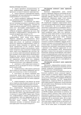 Sciences of Europe # 44, (2019) 33
 загроза важливості (несанкціоноване чи-
тання конфіденційної мережевої інформації, що
призводить до втрати її ціннісних характеристик);
 загроза адресності (переадресація мереже-
вої інформації, що може призводити до зниження її
конфіденційності та доступності);
 загроза надмірності інформації (багатора-
зове дублювання мережевої інформації).
Конфіденційність - це концепція, яка народ-
жується і розвивається разом із можливістю нових
технологій для обміну інформацією. Задумане як
"право залишатись наодинці" [14,18] в період зрос-
тання газет і фотографій, конфіденційність тепер
стосується здатності індивіда контролювати і
вибірково розкривати інформацію про нього. Про
важливість конфіденційності повідомлялося в За-
гальній декларації прав людини (ст.12):
В епоху Інтернету, коли величезну кількість
конфіденційних даних можна легко збирати,
зберігати, тиражувати та співвідносити, захист
конфіденційності ще більше розглядається як го-
ловна мета послуг, що надаються платформою
OСМ [5,6,]. Проблему конфіденційності даних ко-
ристувачів можна визначити як проблему кон-
тролю використання [21,28]: контроль викори-
стання забезпечує контроль доступу разом з додат-
ковим контролем щодо подальшого використання
даних, навіть коли інформація вже доступна. До-
ступ до вмісту користувальницької програми може
бути наданий тільки користувачем безпосередньо.
Наприклад, якщо програма містить кілька інфор-
маційних блоків, то доступ до кожного блоку пови-
нен управлятися окремо. Крім того, конфіден-
ційність зв’язку вимагає методів спрямованих на
отримання будь-якого типу інформації стосовно:
 анонімності, тобто користувачі повинні от-
римувати доступ до ресурсів чи послуг, не розкри-
ваючи власну особу;
 незабезпеченості, тобто вимога, щоб жодна
третя сторона не мала збирати інформацію про сто-
рони, що спілкуються, та зміст їх спілкування;
 незв’язності, що вимагає отримання двох
повідомлень, жодна третя сторона не має змоги
визначати, чи обидва повідомлення було надіслано
тим самим відправником або тим самим одержува-
чем;
 непростежуваність, яка вимагає що жодна
третя сторона не може будувати історію дій, що ви-
конуються довільними користувачами в системі.
Іншими словами, вона вимагає як анонімності,
так і непов’язаності. Підсумовуючи це, мета
конфіденційності полягає в тому, щоб приховати
будь-яку інформацію про будь-якого користувача
будь-який час, навіть у міру приховування їх участі
та діяльності в межах ОСМ в першу чергу. Більше
того, конфіденційність повинна дотримуватися за
замовчуванням, тобто вся інформація про всіх ко-
ристувачів та їх дії повинна бути прихована від
будь-якої іншої сторони, внутрішньої чи
зовнішньої системи, за винятком випадків, коли
самі користувачі чітко не розголошують її.
Дослідження цілісності даних приватної
особи в ОСМ
Цілісність інформаційних даних означає
здатність інформації зберігати початковий вигляд і
структуру як в процесі зберігання, як і після неод-
норазової передачі. Вносити зміни, видаляти або
доповнювати інформацію вправі тільки власник
або користувач з легальним доступом до даних.
У OСМ будь-яке несанкціоноване змінення
або підроблення створеного користувачем вмісту
та відомостей про виробництво інформації повинно
бути попереджено. Це охоплює захист реальної
ідентичності користувачів на платформах OСМ. У
цьому сенсі визначення цілісності в таких мережах
розширено порівняно зі звичайним виявленням
спроб модифікації даних. Крім того, проблеми з
цілісністю даних користувачів і їх вмістом можуть
мати руйнівний вплив на цілі, поставлені щодо
конфіденційності користувачів ОСМ. Оскільки
створення традиційних програм у традиційних
ОСМ легке, захист реальної ідентичності є недо-
статньою у сучасних платформах. Зокрема, жоден з
нинішніх основних постачальників OСМ не в змозі
(а може навіть і не зацікавлений) забезпечити, щоб
відвідувач був пов'язаний з відповідним індивідом
з реального світу. Оскільки користувачі по суті
довіряють постачальникам OСМ, вищезазначені
вразливості можуть бути анульовані за допомогою
відповідних процедур автентифікації, щоб переко-
натися в існуванні реальних людей, що стоять за за-
реєстрованими OСМ-програмами. Перевірки особи
не обов'язково повинні проводитись централізова-
ною службою, проте всі послуги з ідентифікації по-
винні проходити всі особи.
Дослідження доступності даних приватної
особи в ОСМ
Доступність інформаційних ресурсів означає,
що інформація, яка знаходиться у вільному доступі,
повинна надаватися повноправним користувачам
ресурсів своєчасно і безперешкодно.
Завдання доступності для ОСМ має на меті за-
безпечити надійність послуг соціальної мережі в
умовах нападів та помилок. Окремі гарантії наяв-
ності можуть заважати користувачам отримувати
доступ до послуги та робити платформу ОСМ менш
привабливою. Особливо, для СМ з професійною
спрямованістю, наприклад ОСМ, які допомагають
своїм користувачам підтримувати ділові відносини
або нові робочі місця, обов'язково постійно підтри-
мують дані користувачів.
Таким чином, ми вважаємо наявність створе-
них користувачем даних та програм як основну ви-
могу, яку повинні забезпечувати платформи, хоча
для ОСМ-платформ, орієнтованих на дозвілля, до-
ступність певного контенту може здатися не най-
важливішою з першого погляду. У контексті послуг
соціальних мереж напади відмови у наданні послуг
спрямовані або на вилучення даних, або на пору-
шення можливості спілкування з користувачем.
Такі атаки мають прямий вплив на доступність да-
них користувачів. Крім того, також загрози ціліс-
ності, такі як зміна даних та клонування, можуть
 