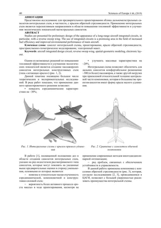 40 Sciences of Europe # 44, (2019)
АННОТАЦИЯ
Представлено исследование для предварительного проектирования облика дальнемагистральных са-
молетов интегральных схем, в частности, с крылом обратной стреловидности. Применение интегральных
схем является перспективным направлением в области повышения топливной эффективности и улучше-
ния экологических показателей магистральных самолетов.
ABSTRACT
Studies are presented for preliminary design of the appearance of a long-range aircraft integrated circuits, in
particular, with a reverse sweep wing. The use of integrated circuits is a promising area in the field of increased
fuel efficiency and improved environmental performance of main aircraft.
Ключевые слова: самолет интегральной схемы, проектирование, крыло обратной стреловидности,
пространственно-геометрическое моделирование, электронный макет.
Keywords: aircraft integrated design circuit, reverse sweep wing, spatial-geometric modeling, electronic lay-
out.
Одним из возможных решений по повышению
топливной эффективности и улучшения экологиче-
ских показателей является создание пассажирских
самолетов интегральных конструктивных схем
(типа «летающее крыло») (рис. 1, 2).
Данной тематике посвящено большое число
теоретических и экспериментальных исследова-
ний. В ряде работ показано, что применение дан-
ного проектировочного решения позволяет:
• повысить аэродинамические характери-
стики на ~30%;
• улучшить массовые характеристики на
~20%.
Интегральная схема позволяет обеспечить для
дальних самолетов комфортабельное размещение
~300 (и более) пассажиров, а также другой нагрузки
при приемлемой относительной толщине централь-
ной части компоновки, которая в большинстве про-
ектов-аналогов имеет форму крыла малого удлине-
ния.
Рис. 1. Интегральные схемы с крылом прямого удлине-
ния
Рис. 2. Сравнение с самолетом обычной
компоновки
В работе [1], посвященной положению дел в
области создания самолетов интегральных схем,
указано на ряд недостатков рассматриваемого типа
самолетов, которые могут повлиять на указанные
выше предварительные оценки в сторону уменьше-
ния, основными из которых являются:
 новизна и относительно малая изученность
аэродинамической, компоновочной и конструк-
тивно-силовой схем;
 вероятность более активного процесса «ро-
ста массы» в ходе проектирования, несмотря на
применение современных методов многодисципли-
нарной оптимизации;
 ряд проблем, связанных с обеспечением
устойчивости и управляемости.
В данной работе применена компоновка с кон-
солями обратной стреловидности (рис. 3), которая,
согласно исследованиям [2, 3], проводившимся в
ЦАГИ, позволяет с большей уверенностью реали-
зовать преимущества интегральной схемы.
 