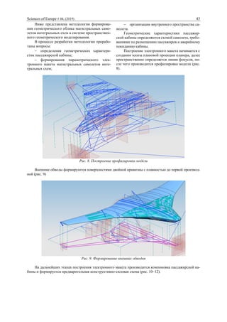 Sciences of Europe # 44, (2019) 43
Ниже представлена методология формирова-
ния геометрического облика магистральных само-
летов интегральных схем в системе пространствен-
ного геометрического моделирования.
В процессе разработки методологии прорабо-
таны вопросы:
 определения геометрических характери-
стик пассажирской кабины;
 формирования параметрического элек-
тронного макета магистральных самолетов инте-
гральных схем;
 организации внутреннего пространства са-
молета.
Геометрические характеристики пассажир-
ской кабины определяются схемой самолета, требо-
ваниями по размещению пассажиров и аварийному
покиданию кабины.
Построение электронного макета начинается с
создания эскиза плановой проекции планера, далее
пространственно определяется линия фокусов, по-
сле чего производится профилировка модели (рис.
8).
Рис. 8. Построение профилировки модели
Внешние обводы формируются поверхностями двойной кривизны с плавностью до первой производ-
ной (рис. 9)
Рис. 9. Формирование внешних обводов
На дальнейших этапах построения электронного макета производится компоновка пассажирской ка-
бины и формируется предварительная конструктивно-силовая схема (рис. 10–12).
 