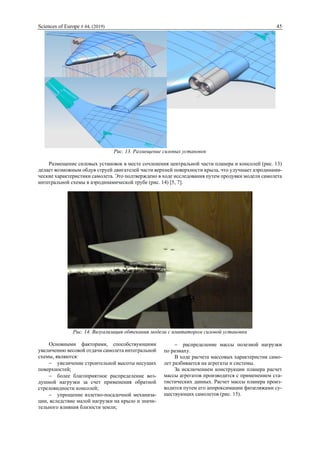 Sciences of Europe # 44, (2019) 45
Рис. 13. Размещение силовых установок
Размещение силовых установок в месте сочленения центральной части планера и консолей (рис. 13)
делает возможным обдув струей двигателей части верхней поверхности крыла, что улучшает аэродинами-
ческие характеристики самолета. Это подтверждено в ходе исследования путем продувки модели самолета
интегральной схемы в аэродинамической трубе (рис. 14) [5, 7].
Рис. 14. Визуализация обтекания модели с имитатором силовой установки
Основными факторами, способствующими
увеличению весовой отдачи самолета интегральной
схемы, являются:
 увеличение строительной высоты несущих
поверхностей;
 более благоприятное распределение воз-
душной нагрузки за счет применения обратной
стреловидности консолей;
 упрощение взлетно-посадочной механиза-
ции, вследствие малой нагрузки на крыло и значи-
тельного влияния близости земли;
 распределение массы полезной нагрузки
по размаху.
В ходе расчета массовых характеристик само-
лет разбивается на агрегаты и системы.
За исключением конструкции планера расчет
массы агрегатов производится с применением ста-
тистических данных. Расчет массы планера произ-
водится путем его аппроксимации фюзеляжами су-
ществующих самолетов (рис. 15).
 