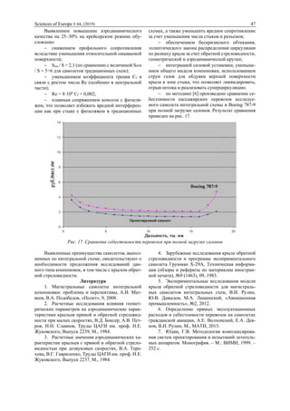 Sciences of Europe # 44, (2019) 47
Выявленное повышение аэродинамического
качества на 25–30% на крейсерском режиме обу-
словлено:
 снижением профильного сопротивления
вследствие уменьшения относительной омываемой
поверхности;
 Sом / S = 2,1 (по сравнению с величиной Sом
/ S ≈ 5÷6 для самолетов традиционных схем);
 уменьшением коэффициента трения Cf в
связи с ростом числа Re (особенно в центральной
части);
 Re = 8·106
Cf = 0,002;
 плавным сопряжением консоли с фюзеля-
жем, что позволяет избежать вредной интерферен-
ции как при стыке с фюзеляжем в традиционных
схемах, а также уменьшить вредное сопротивление
за счет уменьшения числа стыков и разъемов;
 обеспечением бескризисного обтекания,
эллиптического закона распределения циркуляции
по размаху крыла за счет обратной стреловидности,
геометрической и аэродинамической крутки;
 интеграцией силовой установки, уменьше-
нием общего миделя компоновки, использованием
струи газов для обдувки верхней поверхности
крыла в зоне стыка, что позволяет ликвидировать,
отрыв потока и реализовать суперциркуляцию.
 по методике [6] произведено сравнение се-
бестоимости пассажирских перевозок исследуе-
мого самолета интегральной схемы и Boeing 787-9
при полной загрузке салонов. Результат сравнения
приведен на рис. 17.
Рис. 17. Сравнение себестоимости перевозок при полной загрузке салонов
Выявленные преимущества самолетов, выпол-
ненных по интегральной схеме, свидетельствуют о
необходимости продолжения исследований дан-
ного типа компоновок, в том числе с крылом обрат-
ной стреловидности.
Литература
1. Магистральные самолеты интегральной
компоновки: проблемы и перспективы, А.И. Мат-
веев, В.А. Подобедов, «Полет», 9, 2008.
2. Расчетные исследования влияния геомет-
рических параметров на аэродинамические харак-
теристики крыльев прямой и обратной стреловид-
ности при малых скоростях, В.Д. Боксер, А.В. Пет-
ров, Н.Н. Славнов, Труды ЦАГИ им. проф. Н.Е.
Жуковского, Выпуск 2239, М., 1984.
3. Расчетные значения аэродинамических ха-
рактеристик крыльев с прямой и обратной стрело-
видностью при дозвуковых скоростях, В.А. Тере-
хова, В.Г. Гавриленко, Труды ЦАГИ им. проф. Н.Е.
Жуковского, Выпуск 2237, М., 1984.
4. Зарубежные исследования крыла обратной
стреловидности и программа экспериментального
самолета Грумман X-29А, Техническая информа-
ция (обзоры и рефераты по материалам иностран-
ной печати), №9 (1463), 09, 1983.
5. Экспериментальные исследования модели
крыла обратной стреловидности для магистраль-
ных самолетов интегральных схем, В.И. Рулин,
Ю.В. Давыдов, М.А. Лищинский, «Авиационная
промышленность», №2, 2012.
6. Определение прямых эксплуатационных
расходов и себестоимости перевозок на самолетах
гражданской авиации, А.Е. Волхонский, Е.А. Дея-
нов, В.И. Рулин, М., МАТИ, 2013.
7. Юдин, Г.В. Методология комплексирова-
ния систем проектирования и испытаний летатель-
ных аппаратов: Монография. – М.: ВИМИ, 1999. –
252 с.
 
