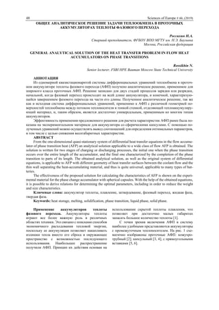 48 Sciences of Europe # 44, (2019)
ОБЩЕЕ АНАЛИТИЧЕСКОЕ РЕШЕНИЕ ЗАДАЧИ ТЕПЛООБМЕНА В ПРОТОЧНЫХ
АККУМУЛЯТОРАХ ТЕПЛОТЫ ФАЗОВОГО ПЕРЕХОДА
Россихин Н.А.
Старший преподаватель, ФГБОУ ВПО МГТУ им. Н.Э. Баумана
Москва, Российская федерация
GENERAL ANALYTICAL SOLUTION OF THE HEAT TRANSFER PROBLEM IN FLOW HEAT
ACCUMULATORS ON PHASE TRANSITIONS
Rossikhin N.
Senior lecturer, FSBI HPE Bauman Moscow State Technical University
АННОТАЦИЯ
Из одномерной квазистационарнтой системы дифференциальных уравнений теплообмена в проточ-
ном аккумуляторе теплоты фазового перехода (АФП) получено аналитическое решение, применимое для
широкого класса проточных АФП. Решение записано для двух стадий процессов зарядки или разрядки,
начальной, когда фазовый переход происходит на всей длине аккумулятора, и конечной, характеризую-
щейся завершением фазового перехода на части его длины. Полученное аналитическое решение, так же
как и исходная система дифференциальных уравнений, применимо к АФП с различной геометрией по-
верхностей теплообмена между потоком теплоносителя и тонкой стенкой, отделяющей теплоаккумулиру-
ющий материал, и, таким образом, является достаточно универсальным, применимым ко многим типам
аккумуляторов.
Эффективность применения предложенного решения для расчета характеристик АФП ранее была по-
казана на экспериментальном материале для аккумулятора со сферическими капсулами. С помощью по-
лученных уравнений можно осуществлять вывод соотношений для определения оптимальных параметров,
в том числе с целью снижения весогабаритных характеристик.
ABSTRACT
From the one-dimensional quasi-stationary system of differential heat transfer equations in the flow accumu-
lator of phase transition heat (AFP) an analytical solution applicable to a wide class of flow AFP is obtained. The
solution is written for two stages of charging or discharging processes, the initial one when the phase transition
occurs over the entire length of the accumulator, and the final one characterized by the completion of the phase
transition to parts of its length. The obtained analytical solution, as well as the original system of differential
equations, is applicable to AFP with different geometry of heat transfer surfaces between the coolant flow and the
thin wall separating the heat-accumulating material, and thus is quite universal, applicable to many types of bat-
teries.
The effectiveness of the proposed solution for calculating the characteristics of AFP is shown on the experi-
mental material for the phase change accumulator with spherical capsules. With the help of the obtained equations,
it is possible to derive relations for determining the optimal parameters, including in order to reduce the weight
and size characteristics.
Ключевые слова: аккумулятор теплоты, плавление, затвердевание, фазовый переход, жидкая фаза,
твердая фаза.
Keywords: heat storage, melting, solidification, phase transition, liquid phase, solid phase.
Применение аккумуляторов теплоты
фазового перехода. Аккумуляторы теплоты
играют все более важную роль в различных
областях техники. Это связано с поисками способов
экономичного расходования тепловой энергии,
поскольку ее аккумуляция позволяет накапливать
излишки тепла вместо его сброса в окружающее
пространство с возможностью последующего
использования. Наибольшее распространение
получили АФП. Принцип их действия основан на
использовании скрытой теплоты плавления, что
позволяет при достаточно малых габаритах
запасать большое количество теплоты [1].
С точки зрения включения АФП в систему
наиболее удобными представляются аккумуляторы
с промежуточным теплоносителем. На рис. 1 схе-
матично изображены проточные АФП: кожухро-
трубный [2]; капсульный [3, 4]; с прямоугольными
вставками [5, 6].
 